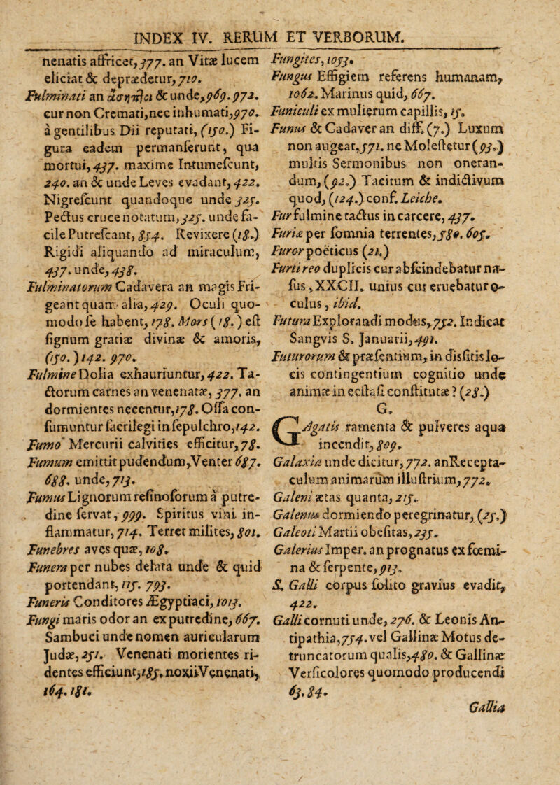 nenatis affricet,^77. an Vitae lucem eliciat &amp; depraedetur,//&lt;?. Fulminati an uatiTtfa &amp; unde&gt;pFp.?72. cur non Cremati,nec inhumati,pya* a gentilibus Dii reputati, (130.) Fi¬ gura eadem pcrmanferunt, qua mortui,^/, maxime Intumefcunt, 240. an &lt;3c unde Leves evadant, 422. Nigrefcunt quandoque unde J2je Pedus cruce notatum, 323, unde fa¬ cile Putrefcant, $44. Revixere (/&lt;£.) Rigidi aliquando nd' miraculum, 437* unde,^. Fulminatorum Cadavera an magisFri¬ geant quam- alia, 429. Oculi quo¬ modo le habent, 178, Mors (/&lt;?.) efl fignum gratiae divinae &amp; amoris, (130.) l42- 97°- Fulmine Dolia exhauriuntur,^^. Ta¬ tiorum carnes an venenatae, 377, an dormientes necentur,/7,?. Offa con- fumuntur (acrilegi infepulchro,/^. Fumo Mercurii calvities efficitur, 7,?. Fumum emittit pudendum,Venter 6$y. 68unde, 713. Fumus Lignorum refinoforum a putre¬ dine fervat,ppp. Spiritus vihi in¬ flammatur, 714. Terret milites, 8&lt;&gt;K Funebres aves quae, tojV Funera per nubes delata unde &amp; quid portendant, ///. 793. Funeris Conditores iEgyptiaci, 1013, Fungi maris odor an ex putredine, 667. Sambuci unde nomen auricularum ]udae,2//. Venenati morientes ri¬ dentes efficiunt, /yj.noxiiVen enati, ififn l8t. Fungites, 1033% Fungus Effigiem referens humanam* 1062. Marinus quid, 667. Funiculi ex mulierum capillis, //. Funus &amp; Cadaver an diffi (7.) Luxum non augeat,371, neMo!efUtur(#/9) multis Sermonibus non oneran¬ dum, (^.) Tacitum &amp; indidivuna quod, {124.) conf. Leiche* Fur fulmine tadus incarcere, 437» Furiant fomnia terrentes, yy#. 603* Furor poeticus (2/,} Furti reo duplicis cur a bfdndebatur na¬ pus *XX.CIL unius cur eruebatur ©- culus, ibid. Futura Explorandi modus,.732, Indicat Sangvis S» ]anuarii,^7. luturorum &amp; praefeatium, in dis fitis lo¬ cis contingentium cognitio imde animae in ecflafi conflituts ? (28») G. GJgatis ramenta &amp; pulveres aqua incendit,^/, Galaxia unde dicitur, 772. anRecepta- culvim animarum illuflrkim, 772». Galeni aetas quanta, 213» Galenus dormiendo peregrinatur, (23,) Galeoti Martii obefitas, 233, Galerius Imper. an prognatus exfoemi- na &amp;ferpente, 313, £ GaUi corpus Colito gravius evadit* 422. Galli cornuti unde, 276. &amp; Leonis An¬ tipathia,//^. vel Gallinae Motus de¬ truncatorum qualis,480. &amp; Gallinae Verficolores quomodo producendi 63,84* GaUia /