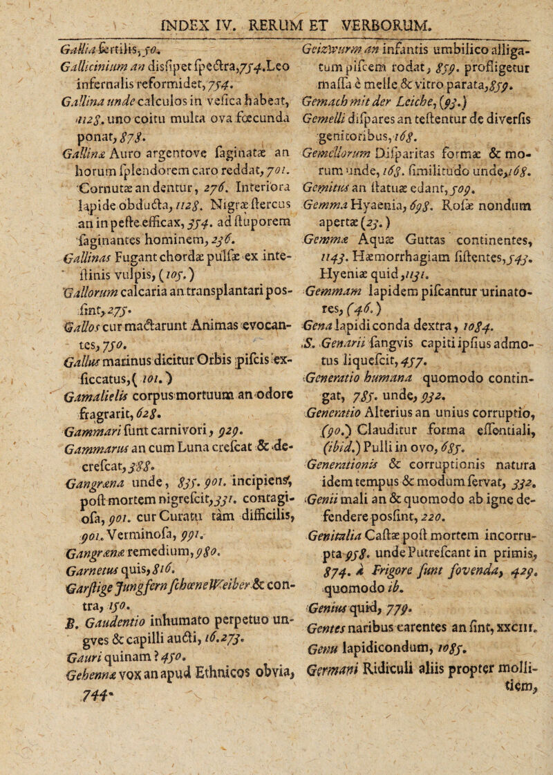Gallia fe r filis, 30.. Gallicinium an dissipet fpe&amp;ra,7j^.Leo infernalis reformidet, 734. Gallina unde calculos iri vefica habeat, &lt;112 8. uno coitu multa ova fgecunda ponat, 878. Gallina Auro argentove faginatae an horum fplendorem caro reddat, 701. 'Cornutae an dentur, 276. Inferiora 1 ap i de ab d 11dia rii2§. N i grae Ile rc u s an in pe fle efficax, 374. ad duporem Paginantes hominem, 236. Gallinas Fugant chordae pulfae ex inte- ilinis vulpis, (103,) Gallorum calcaria an transplantari pos- Gallos cur ma&amp;arunt Animas .evocan¬ tes, 730. Gallus marinus dicitur Oriis pifcis cx- ficcatus, (/&lt;?/.) Gamalielis corpus mortuum an odore fragra rit, 628. Gammaritimtcarnivori, 323. Gammarus an cum Luna crefcat &amp; de- crefcat, 3:88» Gangr&amp;na unde, 833» 901» incipiens; pod mortem nigrefcit,^/. contagi- ofa,^/. cur Curatu tam difficilis, ^0/eVerminofa, 331. Gangrame remedium, (j$o« Garn etus quis, 816, Garfiige Jungfern fchoenelF-eiber&amp;c con¬ tra, iso. B. Gaudcntio inhumato perpetuo un« gves &amp; capilli audi, 16,273. Gauri quinam ? 43°• Gehenna vox an apud Ethnicos obvia* 74i' % .' t  Geiz^urm an infantis umbilico alliga¬ tum pifcem rodat, 839, profligetur maila e meile &amp; vitro paratay8S9* Gema-chmit der Leiche7(pj') Gemelli difpares an teflentur de diverfis .■.genitoribus, 7 Gemellorum pifparitas formae &amp; mo¬ rum unde, 163. fimilitudo unde,/^. Gemitus an flatuas edant,303, GemmaHyaenia, 698* Rofe nondum apertae (23,) Gemma Aquas Guttas continentes, 1143. Haemorrhagiam Edentes,/#. Hyeniae quid,////. •Gemmam lapidem pifcantur urinato¬ res, (46.) Gena lapidiconda dextra, 1084. i&amp;. Genam fangvis capiti ipfius admo¬ tus liquefcit, 337. ‘.Generatio humana quomodo contin¬ gat, 78S' unde, 932. Generatio Alterius an unius corruptio, (908) Clauditur forma eiTentiali, (ibid.) Pulli in ovo, 683. Generationis &amp; corruptionis natura idem tempus &amp; modum fervat, 332. ‘Genii mali an &amp; quomodo ab igne de¬ fendere pOsEnt, 220. Genitalia Cadas poli mortem incorru¬ pta//^ undePutrefcant in primis, 874. a Frigore funt fovenda&gt; 429. quontodo ib. Genius cpxiA, 779• Gentes naribus carentes an fint, xxcnr. Genu lapidicondum, 1083. Germani Ridiculi aliis propter molli¬ tiem.