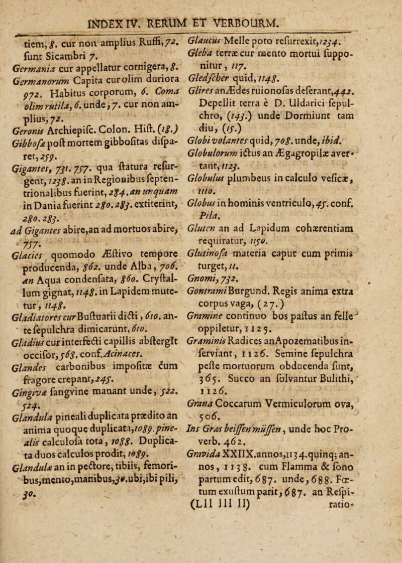 tiem,£. cur non amplius Ruffi,7-z. funt Sicambri 7. Germania cur appellatur cornigera, 3* Germanorum Capita curolim duriora 972. Habitus corporum, 6. Coma olim rutila, 6. unde, 7. cur non am¬ plius, 72, Geronis Archiepifc. Colon. Hifl. (i£.) Gibbofa poft mortem gibbofitas difpa- ret ,277. Gigantes, 731. 777. qua flatura refur- gent, 1233. an inRegionibus fepten- trionalibus fuerint, 234.an unquam in Dania fuerint 230.233. extiterint, 230.233. ad Gigantes abire,an ad mortuos abire, 777- Glacies quomodo yEftivo tempore producenda, 3^2* unde Alba, 706. an Aqua condenfata, 360. Cryftal- lum gignat, 1143. in Lapidem mute¬ tur , 1143* Gladiatores c/^Bufluarii di&amp;i, 610. an¬ te fepulchra dimicarunt, 610. Gladius cur interfe&amp;i capillis abflerglt occifor, 363, c.orX. Acin aces. Glandes carbonibus impolitae £um fragore crepant, 243. Gingiva fangvine manant unde, 322. 324. Glandula pineali duplicata praedito an anima quoque duplicat^logp.pine- alis calculofa tota, jo33» Duplica¬ ta duos calculos prodit, 1039. Glandula an in pe&amp;ore, tibiis, femori¬ bus, mento,manibus,7*.ubi,ibi pili, '3°. ii Glaucus Meile poto refurr exit,/274. Gleba terrae cur raento mortui fuppo- nitur, //7. Gledfcher quid, 1143. Glires an^Edes ruionofas deferant, 442. Depellit terra e D. Uldarici fepul- chro, (143.) unde Dormiunt tam diu, (//.) Globi volantes quid, 703. unde, ibid. Globulorum i&amp;us an ^Egagropiiae aver¬ tant, 1123. Globulus plumbeus in calculo veficae, 1110. Globus in hominis ventriculo, 43. conf. Pila. Gluten an ad Lapidum cohaerentiam requiratur, 1130. Glutinofa materia caput cum primis turget, //. Gnomi} 732. GontramiBurgund. Regis anima extra corpus vaga, (27.) Gramine continuo bos paflus an felle^ oppiletur, 1125. Graminis Radices anApozematibus in- ferviant, 1126. Semine fepulchra pefle mortuorum obducenda funt, 365. Succo an folvantur Bulithi,' 112 6. Grana Coccarum Vermiculorum ova, 50 6. Ins Gras beijjenmujjen, unde hoc Pro- verb. 462. Gravida XXIIX.annos,n 3 4.quinq; an¬ nos , 1138« cum Flamma &amp; fono partum edit, 687. unde, 68 8- Foe¬ tum exuftum parit, 6%7. an Refpi-