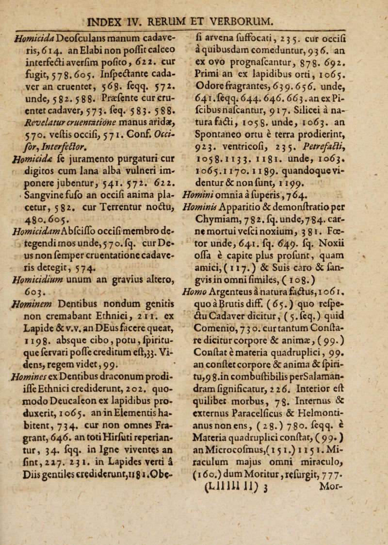 Homicida Deofculans manum cadave¬ ris^ 614. an Elabi non poffit calceo interfe&amp;i averfim pofko ,622. cur fugit, 578.605» Infpedlante cada¬ ver an cruentet, 568. feqq. 572. unde, 582.588. Praefente cur cru¬ entet cadaver, 573. feq. 583. 588. Revelatur cruentatione manus arida?, 570. vellis occifi, 571. Conf. Occi- fer. Interfector. Homicida fe juramento purgaturi cur digitos cum lana alba vulneri im¬ ponere jubentur, 541. 572. 622. « Sangvine fufo an occifi anima pla¬ cetur, 582. cur Terrentur no&amp;u, 480.605. Homicidam Abfciffo occifi membro de¬ tegendi rnos unde, 570. fq. cur De¬ us non femper cruentatione cadave¬ ris detegit, 574. Homicidium unum an gravius altero, 603. Hominem Dentibus nondum genitis non cremabant Ethnici, 211. ex Lapide &amp; v.v. an DEusfacere queat, 1198. absque cibo, potu, Ipiritu- que fervari pofTe creditum efl,33. Vi¬ dens, regem videt, 9 9. Homines ex Dentibus draconum prodi- iffe Ethnici crediderunt, 202, quo¬ modo Deucaleon ex lapidibus pro¬ duxerit, 1065, an in Elementis ha¬ bitent, 734. cur non omnes Fra¬ grant, 646. an toti Hirfuti repedan¬ tur, 34. fqq. in Igne viventes an fint,2 2 7. 231. in Lapides verti a Diis gentiles crediderunt,1181 .Obe¬ li arvena fufFocati, 235. cur occifi a quibusdam comeduntur, 93 6. an ex ovo prognafeantur, 878* 692. Primi an ex lapidibus orti, 1065. Odore fragrantes, 639.656. unde, 641 . feqq. 644.646.66 3. an ex Pi- fcibusnafcantur, 917. Silicei a na- turafa&amp;i, 1058. unde, 1063. an Spontaneo ortu e terra prodierint, 923. ventricofi, 235. PetrefaEti, 1058.1133. 1181 - unde, 1063. 1065.1170.1189. quandoque vi¬ dentur &amp; non funt, 1199. Homini omnia a fuperis, 7 64. Hominis Apparitio &amp; demonflratio per Chymiam, 782. fq. unde, 7 84. car¬ ne mortui vefei noxium, 381. Foe- tor unde, 641. fq. 649. fq. Noxii offa e capite plus profunt, quam amici, ( 117.) &amp; Suis caro &amp; fan- gvis in omni fimiles, (108.) Homo Argenteus d natura fa&amp;us, 1061. quo a Brutis diff. (65.) quo refpe- &amp;u Cadaver dicitur, (5.feq.) quid Comenio, 730. cur tantum Confla¬ re dicitur corpore &amp; animae, (99-) Conflat e materia quadruplici, 99. an conflet corpore &amp; anima &amp; fpiri- tu,9 8.in combuflibilis perSalaman- dram fignificatur, 226. Interior efl quilibet morbus, 78. 'Internus 8c externus Paracelficus &amp; Helmonti- anusnonens, ( 28.) 780. feqq» * Materia quadruplici conflat, (99*) an Microcofmus,( 1 5 1.) 1 j 5 1. Mi¬ raculum majus omni miraculo, (160.) dum Moritur, refurgit, 777.