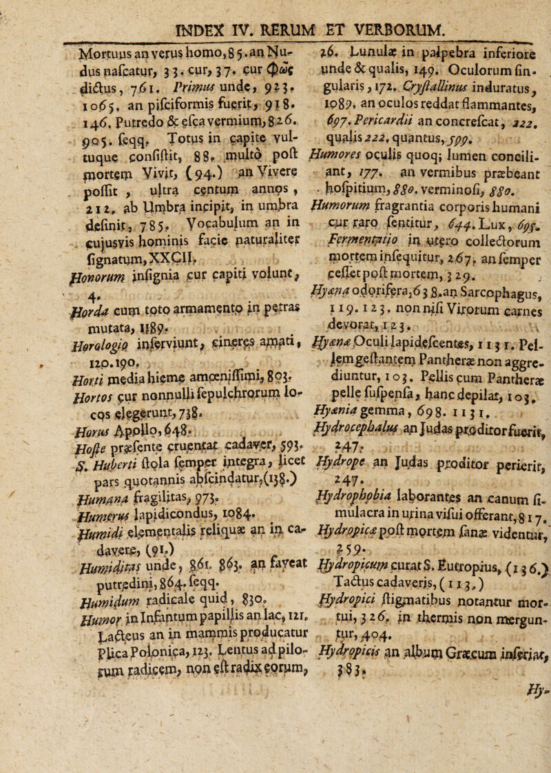 Mortuus an verus homo,8 5 • an Nu- %S, Lunulae in palpebra inferiore dus nafcatur, 3 3. cur, 37, cur Qw unde&amp; qualis, 149, Oculorum fin¬ dimus , 761. Primus unde,923. gularis, 172, Cryftaliinus induratus, 1065. an pifciformis fuerit, 918* ipgp, an oculosreddat flammantes, 146. Putredo &amp; efcavermiurn,8 2^ 6gy, Pericardii an concrefcat, 222. gQ&lt;y. feqq* Totus in capite yul- qualis222, quantus,/^, tu que confidit, 88? multo poft Humores oculis quoq; lumen coneili- portem Vivit, (94.) an Vivere ant, /77. an vermibus praebeant poffit , ultra centum annos , . holpitium, $$0. verminofi, $§o. ZIZ, ab Umbra incipit, in umbra Humorum fragrantia corporis humani definit, 785, Vocabulum an in cur raro fentitur, 644,Lux%. cujusyis hominis facie paturaliter permenmio in colle&amp;orum lignatum,XXC1I? mortem inlequitur, 2£7? an lemper flonorum infignia cur capiti volunt, cefletpoftmorterri, 3 29. , 4, ' : &amp;ym o.feri%ra}d3 8,aii Sarcpphagus, .figrd* eum totoarmamentp in petras 119,113, npnnifi Virorum carnes mutata, I|89? . devorat, 123. HmlogiQ inferviunt, cineres amati, gy ma Oculi lapi defcentes, 1131. pei- 120.190, /^mgeftantem Panther* non aggre- Morti media hieme amcenifllmi, 893., diuntur, 103. Pellis pum Panther* Hortos cur nonnulli fepulchrprutn ior pelle fufpenfa, hanc depilat, 1 o 3, cqs elegerunt,738, ~ Hyaniagemma, «598. 1-131,. Homs ./Vppilo, 648° Hydrocephalus atn Judas prpdiror fuerit;, Hofie prgefente eruebat cadaver, ,593, 247, $. Huberti ftpla femper integra, Jicet Hydrope an Ju^as proditor perierit, pars quotannis abfdndatur;5(i}§.) ^-47* Bum.ana fragilitas^ 973, hydrophobia laborantes an canum fi. Humerus lapidicondus, 1084* mulacra in urina vilui ofierant, 317» ^huwidislementalL fplw? an ifl hydrope* poft mgrtm fange videntur’' davere, (9L) ?59; Humiditas unde, J,6i. 303, an faveat Hydropicum curatS. Eutropius* (1 g 64^ putredini, 864* &amp;qq. Tadus cadaveris, (1x3,) ^ Bumidum radicale quid, 830, hydropici digmatibus notantur mor- Humo? in Infantum papillis an lac, me tui, 3 ad, in thermis non mergun» Lageus an in mammis producatur jtjir, 404, PRca Polpnipa, 123, hentus alipilo- Hydropicis tan album Graecum infetM, nQnfftradi^forum^ 383, hy~ /