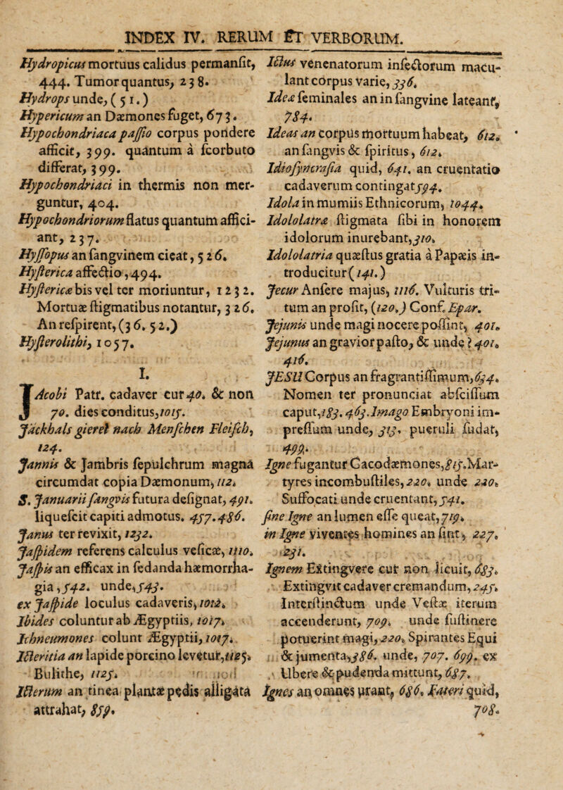 Hydropicus mortuus calidus permanfit, 444. Tumor quantus, 238» Hydrops unde, (51.) Hypericum an Daemones fuget, 673. Hypochondriacapajfio corpus pondere afficit, 399. quantum a fcorbuto differat, 399. Hypochondriaci in thermis non mer¬ guntur, 404. Hypochondriorum flatus quantum affici¬ ant, 237. HyJTopus an fangvinem cieat ,526. Hyflerica affe&amp;io, 494. Hyfterica bis vel ter moriuntur, 1232. Mortuae ftigmatibus notantur, 3 z6. An refpirent, (36.52.) Hyfierolithi&gt; 1057. I. JAcohi Patr. cadaver cur 40* &amp; non 70. dies conditus,1015. Jackhals gierel nach Menfchen Fleifch, Jannis &amp; Jambris fepulchrum magna circumdat copia Daemonum, 112* S. Januarii fangvis futura defignat, 497. liquefcit capiti admotus* 457.486' Janus ter revixit, 1252, JaJpidem referens calculus veficae, Hio* Jafiis an efficax in fedanda haemorrha¬ gia ,/42. undeni. ixjafpide loculus cadaveris, Jbides coluntur ab iEgyptiis&gt; /0/7» Ichneumones colunt Asgyptii, 10*7&gt; Ifteritia an lapide porcino levetur,7/25* Bulirhe, 1125* u jon Itterum an tinea plantae pedis alligata attrahat; Ifius venenatorum infedorum macu¬ lant corpus varie, 556, J^feminales aninfangvine lateanf, 7$4* Ideas an corpUs mortuum habeat, 612* an fangvis &amp; fpiritus, 612» Idiofyncrafia quid, 641. an cruentatio cadaverum contingat/94. Idola in mumiis Ethnicorum, 1044* Idololatra fligmata fibi in honorem idolorum inurebant,^/0. Idololatria quaeftus gratia a Papiis in- troducitur(/47.) Jecur Aufers majus, in6. Vulturis tri¬ tum an profit, (120&gt;) Cont Epar. Jejunis unde magi nocere pollinf, 401* Jejunus an gravior pafto, &amp; unde ? 40/* 416, JESU Corpus an fragran ti ffi m u m,654* Nomen ter pronunciat abfciffum caput,/yy. 46jJmago Embryoni irn- prefTum unde, yty, pueruli fudat, Igne fugantur Gacodaemones^/y.Mar- tyres incombufliles,^20» unde 220* Suffocati unde cruentant,541. fine Igne an lumen effe queat, 7/9* in Igne viventes homines an fint , 227» 2jl. Ignem Extingvete cut non licuit, 685, Extingvit cadaver cremandum, 245* IntcrOinclum unde Veftac iterum accenderunt, 707. unde fuffmere potuerint magi^ 220^ Spirantes Equi &amp; jumenta,j86. unde, 707. 677. ex Ubere &amp; pudenda mittunt, 6^87. tgnes au omnes urant9 686, /w/mquid, 7°8*