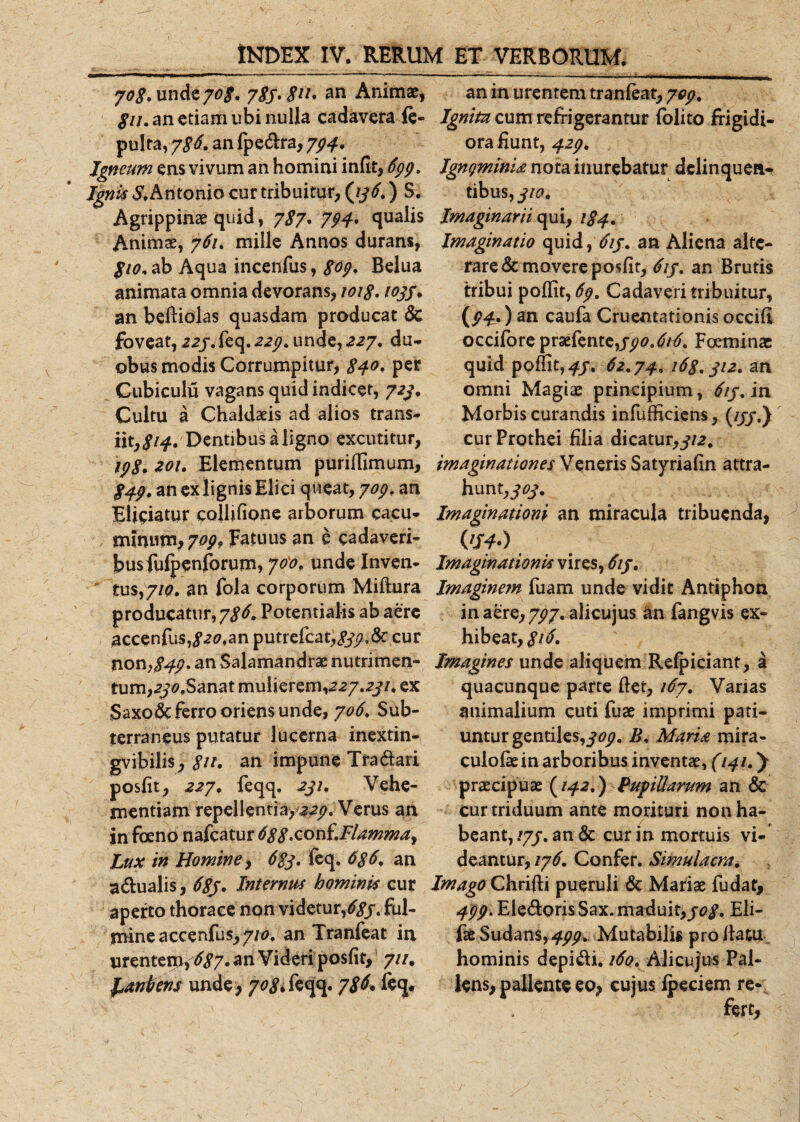 7&lt;?#unde70# 783*811* an Animae, fu. an etiam ubi nulla cadavera ie- pulta, 786. an Ipedra, 794. Igneum ens vivum an homini infit, 699. Ignis Antonio cur tribuitur, (33 6.) S. Agrippinae quid, 787* 794. qualis Animae, 761. mille Annos durans, 8io. ab Aqua incenfus, 809. Belua animata omnia devorans, 1018. 1033. an befiiolas quasdam producat &lt;Sc foveat, 22/. feq. 22^. unde, 227. du¬ obus modis Corrumpitur, $40, per Cubiculu vagans quid indicet, 723. Cultu a Chaldaeis ad alios trans¬ iit, 814, Dentibus a ligno excutitur, 198. 201. Elementum puriffimum, 849. an ex lignis Elici queat, 709. an Eliciatur collifione arborum cacu- nunujn, 709, Fatuus an e cadaveri¬ bus fufpenforum, 760. unde Inven¬ tus,//^. an fola corporum Miftura producatur, 786. Potentialis ab aere #ccenfus,^20.an putrefcat,#j?,&amp;- cur non,##?. an Salamandrae nutrimen¬ tum, 2j,&lt;?,Sanat mulierem,227.2^7. ex Saxone ferro oriens unde, 706. Sub¬ terraneus putatur lucerna inextin- gvibilis, #/&gt;. an impune Tradari posfit, 227. feqq. 231. Vehe¬ mentiam repellentia, 22j?. Verus an in foeno nafcatur 688*zon{.Flammay Lux in Homine, 683. feq. 686. an adualis, 68j» Internus hominis cur aperto thorace non videtur/#, ful¬ mine accenfus, 710. an Tranfeat in urentem, 687. an Videri posfit, 7//. franbens unde, 708. feqq. 78^ feq. an in urentem tranieat, 709. Ignitu cum refrigerantur folito frigidi¬ ora fiunt, 423. IgngminU nota inurebatur delinquen¬ tibus, 310. Imaginarii qui, 184. Imaginatio quid, 613. an Aliena alte¬ rare demovere posfit, 617. an Brutis tribui poflit, 69. Cadaveri tribuitur, (94.) an caufa Cruentationis occifi occifore praefente,Foeminae quid pofiit,^/. 62.74. 168.312. an omni Magiae principium, 613. in Morbis curandis infufficiens, (///,) cur Prothei filia dicatur,312. imaginationes Veneris Satyriafin attra¬ hunt,^. Imaginationi an miracula tribuenda, (V4-) Imaginationis vires, 613. Imagine?n fuam unde vidit Antiphon in aere, 797. alicujus an fangvis ex¬ hibeat,#^. Imagines unde aliquem Refpiciant, a quacunque parte fiet, 167. Varias animalium cuti fuae imprimi pati¬ untur gentiles,309. B. Maria mira- culofiein arboribus inventae, (141.) praecipuae {142.) Pupillarum an &amp; cur triduum ante morituri non ha¬ beant, 173. an &amp; cur in mortuis vi¬ deantur, 176. Confer. Simulacra. Imago Chrifti pueruli &amp; Mariae fudat, ^^.EledorisSax. maduit,308. Eli- fae Sudans&gt;499. Mutabilis profiatu, hominis depidi. i6q. Alicujus Pal¬ lens, pallente eo, cujus fpeciem re-