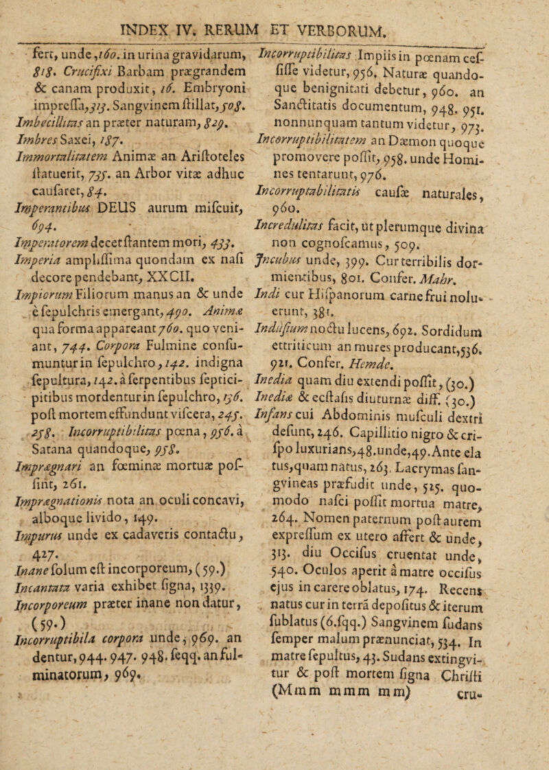 fere, unde ,160. in urina gravidarum, 818• Crucifixi Barbam praegrandem Sc canam produxit, 16. Embryoni impreffa,y/y. Sangvinem flillat, 30 8. Imbecillitas an praeter naturam, Sep* Imbres Saxei, 187. Immortalitatem Animae an Arifloteles flatuerit, 737. an Arbor vitae adhuc caufaret, 84» Imperantibus DEUS aurum mifcuit, 694* Imperatorem decet flantem mori, 433. Imperia ampliffima quondam ex nafi decore pendebant, XXC1I, Impiorum Filiorum manus an &lt;3c unde e fepuichris emergant, 430. Anima qua forma appareant 760, quo veni¬ ant, 744. Corpora Fulmine confu- munturin fepulchro, 142. indigna fepultura, 142.aferpentibus feptici- pitibus mordenturin fepulchro, 136. poft mortem effundunt vifcera, 243. 238, Incorruptibilitas poena, 336, a Satana quandoque, 338» Impr&amp;gnm an foeminae mortuae pof- fint, 261. Impragnationis nota an oculi concavi, alboque livido, 149. Impurm unde ex cadaveris contaclu, 427. Inane [olum cfl incorporeum, (59.) Incantata varia exhibet figna, 1339. Incorporeum praeter inane non datur, (59-) , n - Incorruptibila corpora unde^ 969. an dentur, 944.947. 948- feqq. an ful¬ minatorum; 969, Incorruptibilitas Impiis in poenam cef- fiffe videtur, 956. Natur* quando, que benignitati debetur, 960. an San&amp;itatis documentum, 948. 951. nonnunquam tantum videtur, 973. Incorruptibilitatem an Daemon quoque promovere poffit, 958. unde Horni, nes tentarunt, 976* Incorruptibilitatis caufae naturales, 960. Incredulitas facit, ut plerumque divina' non cognofcamus, 500. Jncubus unde, 399. Cur terribilis dor¬ mientibus, goi. Confer. Mahr* Indi cur Hifpanorum carnefrui nolu* erunt, 381. Indu fium no diu lucens, 6q 2. Sordidum ettriticum an mures producant,536. p2r. Confer. Hemde. Inedia quam diu extendi poffit, (30.) Inedia &amp; ecflafis diuturnae diff. (30.) Infans cui Abdominis mufculi dextri defunt, 246. Capillitio nigro &amp; cri- fpo luxurians,48.unde,4p.Ante eia tus,quam natus, 263. Lacrymas fata* gvineas praefodit unde, 515. quo- modo nafei poffit mortua matre, 264. Nomen paternum poilaurem expreffum ex utero affert &amp; unde, 313. diu Occifus cruentat unde, 540. Oculos aperit a matre occifus ejus in carere oblatus, 174. Recens natus cur in terra depolitus &amp; iterum fublatus (6.fqq.) Sangvinem fudans femper malumpraenunciat, 534. In matre fepuitus, 43. Sudans extingvi- tur &amp; pofl mortem figna Chrifti (Mmm mmm mm) cru„