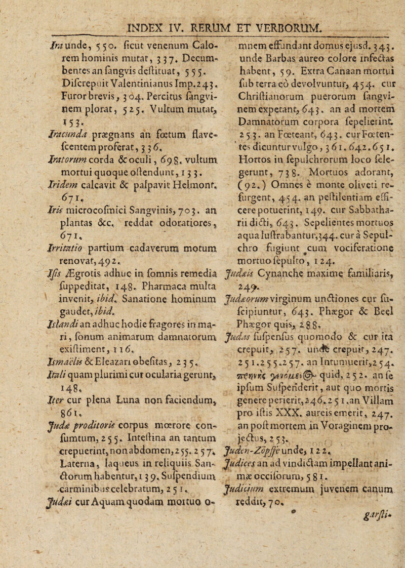Ira unde, 55 0. ficut venenum Calo¬ rem hominis mutat, 337. Decum¬ bentes anfangvisdeAituat, 555. Pifcrepnit Valentinianus Imp.243. Furor brevis} 3 04. Percitus Axngvi- Item plorat, 525. Vultum mutat; *5b Iracunda praegnans an foetum flave* icentem proferat, 3 3 6. Iratorum corda &amp; oculi, 698, vultum mortui quoque oflendunt, 133. Iridem calcavit &amp; palpavit Helmont.; 671, Irk micracofmici Sangvinis, 703. an plantas &amp;c* reddat odoratiores^ 671, Irritatio partium cadaverum motum renovat, 49 2. mnem effundant domus ejusch 3 43. unde Barbas aureo colore infedas habent, 59. ExtraCahaanmortui fub terra eo devolvuntur* 454. cur ChriAianorum puerorum fangvi- nem expetant, 643, an ad mortem Damnatorum corpora fepelieunt. 253. an Foeteant, 643. cur Foeten¬ tes dicuntur vulgo, 361.642.65 1* Hortos in fepukhrorum loco fele- gerunt, 738. Mortuos adorant, (92.) Omnes e monte oliveti re¬ purgent, 454. an peflifentiam edi¬ cere potuerint, 149. cur Sabbatha- rii didi, 643. Sepelientes mortuos aqua !u Arabantur,344. cur a Sepui- chro fugiunt #cum vociferatione mortuo lepulto, 124. JJis fftgrotis adhuc in fomnis remedia Judak Cynanche maxime familiaris, fuppe.ditat, 148., Pharmaca multa. 24^. invenit, ibidi Sanatione hominum Judmrumvirginum undiones cur fa¬ ga udet, ibid. fcipiuntur, 643. Phaegor &amp;: Beel Islandian adhuc hodie fragores in ma- Phaegor quis, 2,$J, ri, forium animarum damnatorum Judas fu (penius quomodo &lt;$c cur ita exiAiment, x 16, Jsmaelk &amp; E lea zan obeAtas, 235.. Itali quam plurimi cur ocularia gerunt, 148« Iter cur plena Luna non faciendum, ' *6u Juda pro ditor k corpus moerore con«- fumtum, 255. InteAina an tantum crepuerint, non abdomen, 2 55.2 57* Laterna, laqueus in reliquiis San- dorum habentur, 13 9. Sufpendium -carminibuscelebratum, 2 5 u jUd&amp;i cur Aquam quodam mox tuo o* crepuit; 257. undfe crepuit, 247. 2 5 1.2 5 5.2 57, an Intumuerit,2 54.. Ttemra quid, 2 5,2. an fe ipfum Sufpenderit, aut quo mortis genere perierit,246..2 5 x ,an Villam pro iAis XXX. aureis emerit, 247. an poA mortem in Voraginem pro- jedus, 2 5 3. Judm-Zopjfe unde&gt; 122. Judices an ad vxndtdam impellant ani¬ mae occiibruro, 581.. 'um extremum juvenem canum reddit? 70, garflk