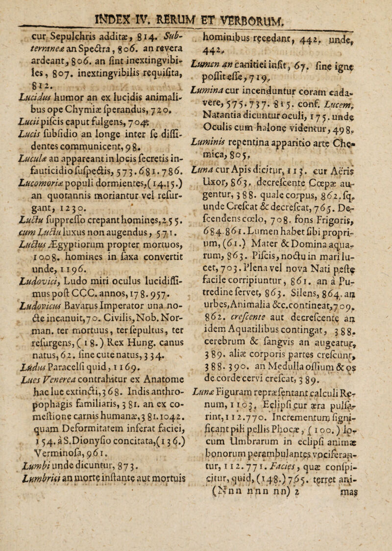 cur Sepulchris additas, 8*4« tevranea an Spedlra, 8 o6. an revera ardeant, 8od. an fint inextingvibi- les, 807, inextingvibilis requifita, 812. Lucidus humor an ex lucidis animali*' bus ope Chymiae Iperandus, 720» Luciipileis caput fulgens, 70^ Lucis fubiidio an longe inter fe diffi¬ dentes communicent, 9 8* LucuU an appareant in locis fecretis in- fauticidiofulpedis, 573.£&gt;81.786. LucomorU populi dormientes,( 1445.) an quotannis moriantur vel refur- gant, 1230. Luclu fuppreffo crepant homines, 2 5 5. cum Luttu luxus non augendus, 5,71. Aegyptiorum propter mortuos, zoog. homines in faxa convertit unde, 1196. Ludovici, Ludo miri oculus lucidiffi- mus poft CCC. annos, 17 8* 957* Ludovicus Bavarus Imperator una no¬ de incanuit,7 o. Civilis,Nob. Nor- man. ter mortuus, terfepultus, ter refurgens,( 1 8*) Rex Hung. canus natus, 6 2, ime cute natus, 334. Ltidus ParaceKi quid ,1169, Lues Venerea contrahitur ex Anatome haclueextindi,3 6g. Indis anthro- pophagis familiaris, 381. an ex co- meflione camis humana, \ 8 *• 1042. quam Deformitatem inferat faciei, 1 54. a S.Dionyfio concitata,(136.) Verminofa, 961. Lumbi unde dicuntur, 873. Lumbrici an morte inflante aut mortuis 1 . V , ; , » i ' V '4 &lt; ; » . / i '•'! I hominibus recedant, 442, unde, 442- Lumen an canitiei init, 6 j. fine igne poffitelle, 719, Lumina cur incenduntur coram eada* vere, 575.737. 815. conf. Lucemf Natantia dicunturoculi, 175. made Oculis cum halone videntur, 49 8« Luminis repentina apparitio arte Cho* mica, 805, Luna cur Apis dicitur, 113. cur Aerii Uxor, $ 63, decreicente Coepte aur gentur, 388. quale corpus, &amp;6iSc^ unde Crefcat dcdecrefcat, 765. De- fcendenscoelo, 708, fons Frigoris, &lt;584’ 8 ^ r • Lumen habet Ubi propri¬ um, (61.) Mater &amp; Domina aqua¬ rum, 8^3 • Pileis, nodu in mari lu¬ cet, 703. Plena vel nova Nati p,efte facile corripiuntur, g&lt;5i. an a Pu¬ tredine fervet, 8^3. Silens, 864,ai* urbes#Animalia&amp;c.contineat,7090 8&lt;52. crcfcente aut decrefcente an idem Aquatilibus contingat, 388* cerebrum &amp; fangvis an augeatur, 389. alia? corporis partes crelcunt, 3 8 8 • 3 9 °* an Medulla offium &amp; os de corde cervi crefcat, 3 89. Luna Fi guram repraefentant calculi Re¬ num, 1103. Eclipli cur gera puller rint, 11 2.770. Incrementum fignji- hfant pili pellis Phocae, ( 100.) ipr cum Umbrarum in eclipli animae bonorum perambulant^ vociferan*. tur, 112.771. Facies, quae conlpi- dtur, quid, (148.) 7.65. terret ani-