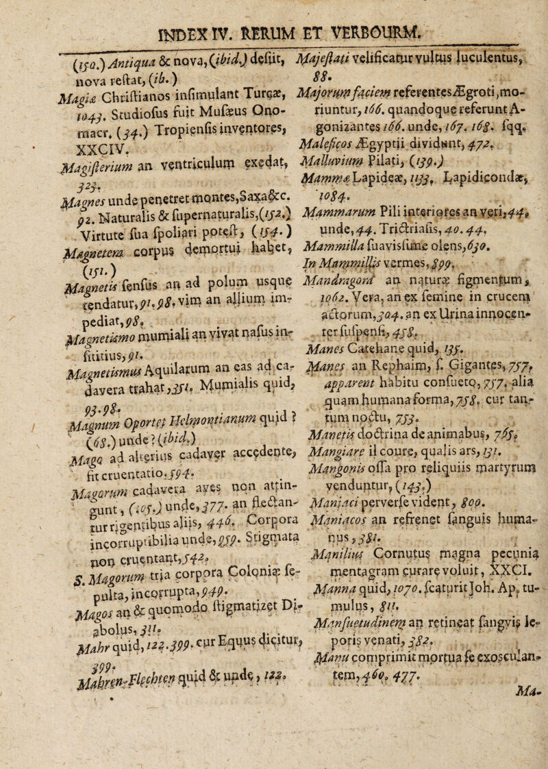 (fje.) Antiqua &amp; nova^/r/.Jdeiut, AUjefiati velificatur vultus luculentus, nova reftat, (ih.) 88? . 1/4«* Ghriftianos inumulant Turea:, WjQWWfmwreferentesrEgroti.mo- fH, studiofw fuk Mufeus Qno- riuntur, 166. quandoque referunt A- raacr. (//.) Tropignfa invgntqrgs, gonwantes 166. unde, i6j. i6-g. fqq, XXCIV. Maleficos iEgyptii dividunt, 4ya. JdaMmum 3« ventriculum exedat, Malluvium Pilati, (ijp.) ' *J, Mamma Lapideae, Lapidicond», sfames unde penetret montes,Saxa&amp;c. 1084. oz Naturalis &amp; fupernaturalis,(//a.) Mammarum Pili interiores an mu&gt;44&gt; .Virtute fua fpolipri ppteft, ( !J4-) unde,^. 1 ridbriaiis, 40.44, Mammem corpus demfitW Itaret, Mammilla,friayislimeolens, (S/0. ' y \ In Mammillis vermes, g'pp, Mamctl fcnfus an ad polum usque Mandragard an natur? figmentum, ' tendatur, 91.98. vim an allium im- 1062. Vera, an ex temine in crucem ediat,p8. ' actorum,an ex Urinainnocen. Macnetiemo murruali an vivat nafus in? terfufpenfi,^. ' fortius,^. . Manes Catehane quicy yf. MMnewmM Aquilarum an eas ad.ca, Manes an Rephaim, i. Gigantes, 7/7, lavera trahat ,Sfl, Mupaialis quid, apparem habitu confuetq, 7/7, alia o guamhuftianaforiria, 7J^ curtan- M^mmOpormlldmomianum^ m , '• ?jS ) unde? (ibid.) Manetisdo^ripadeanimabo?, pM, „,;J -a alterius cadaver accedente, Mangiare il courg, qualis ars, y/. cruentatio;/^. “ Mangonia offa pro rgliquiis martyrum Uteorm cadavera aves non atfm, venduntur, (w,) 1 |unt, (iop.) unde,^77-an ftettan- Maniaci pervefre vident, gep. iurri«W‘l?usaUis&gt; HSt CorRora Maniacos an refrenet ftngujs Imma- incorruptibilia unde, pjp. Stigmata nps ,/f/. not) cruentant,j-fa, Manihm Cornutus magna pectini# - Mcimm «»» corpora Coloni?: fe- mentagram curare voluit, XXCI. ' ‘ niika incorrupta,^- ' quid, 1070. faturit Joh. Apf tu- 1 bolus l\h Mwfuetudmew an retineat fangyt* te? Mahr quid, m-m* ^4^ porfr venati, ' * ^ Mavu comprimit mortua cmscman^