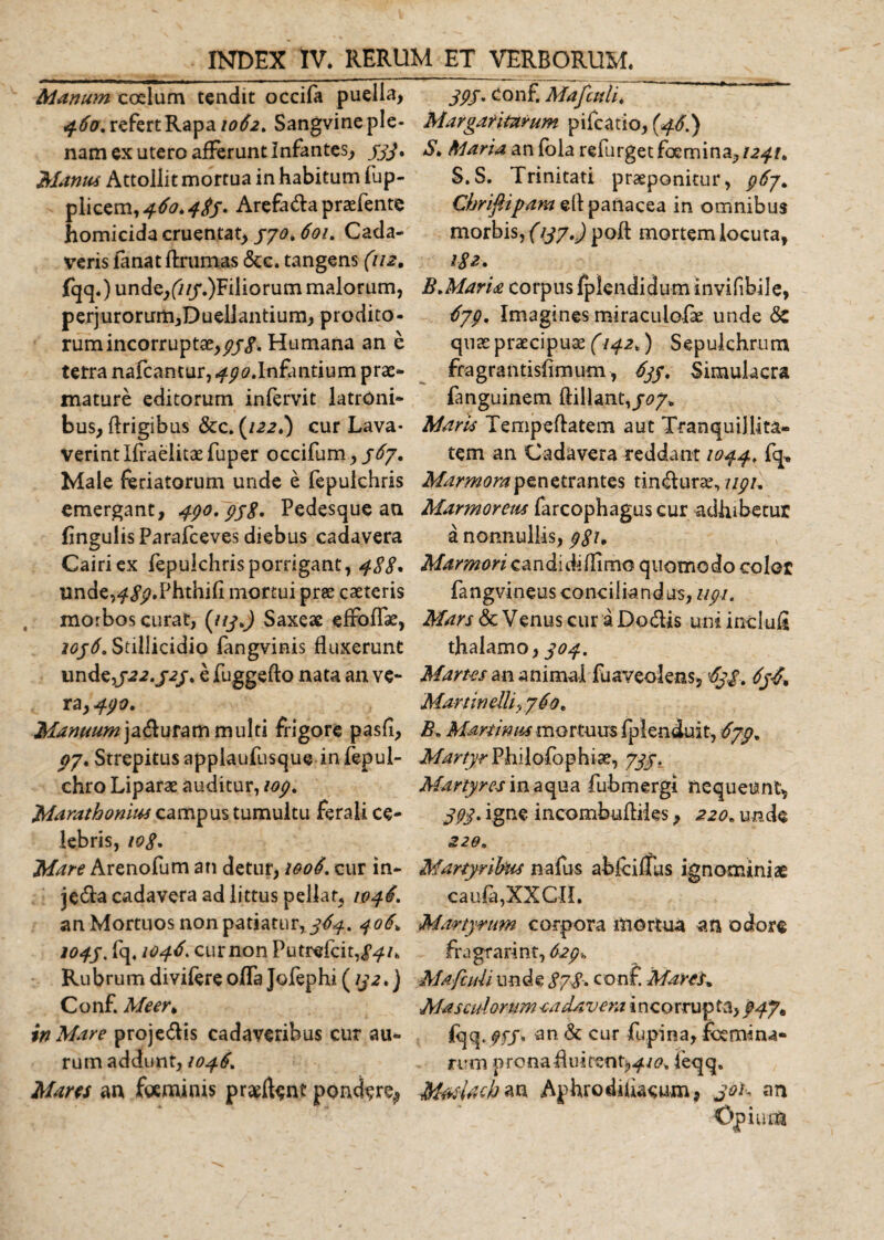 Manum coelum tendit occifa puella, 460. refert Rapa 1062. Sangvine ple¬ nam ex utero afferunt Infantes, ///. Manus Attollit mortua in habitum fup- plicem,460.485» Arefada praefente homicida cruentat, 570. 601. Cada¬ veris fanat ftrumas &amp;c. tangens (112. fqq.) unde,(///.)Filiorum malorum, perjurorum,Duellantium, prodito¬ rum incorruptae,^/^. Humana an e terra nafcantur, 490.Infantium prae¬ mature editorum infervit latroni¬ bus, flrigibus &amp;c. (122.) cur Lava¬ verint Ifraelitae fuper occifum, 567. Male feriatorum unde e fepulchris emergant, 490.958» Pedesque an (ingulisParafceves diebus cadavera Cairiex fepulchrisporrigant, 488» unde,^//.Phthifi mortui prae caeteris morbos curat, (nyj Saxeae efroffae, 1056. Stillicidio fangvinis fluxerunt und^522.525, e fuggefto nata an ve¬ ra, 490. Manuum ja&amp;uram multi frigore pasfi, 9/. Strepitus applaufusque in fepul- chro Liparae auditur, 109. Marathonius campus tumultu ferali ce¬ lebris, 108» Mare Arenofum an detur, 1006. cur in- jeda cadavera ad littus pellat, 1046. an Mortuos non patiatur,/^. 406. 1045» fe 1046. cur non Putrefcit,/^/. Rubrum divifere offa Jofephi (152») Conf. Meer» in Mare projedis cadaveribus cur au¬ rum addunt, 1046. Mares an fgeminis proflent pondere^ 595. Conf. Mafcuti. Margaritarum pifcatio, (46.) $. Maria an fola refurget femina, 1241. S.S. Trinitati praeponitur, 967* Chrifiipara di panacea in omnibus morbis, (137.) poli mortem locuta, 18 z» B.Maria corpus fplendidum invifibile, 679. Imagines miraculolae unde Sz quas praecipuae (142,) Sepulchrum fragrantislimum, 655. Simulacra fanguinem Hillavtf.,507. Maris Tempeftatem aut Tranquillita¬ tem an Cadavera reddant 1044. fq. Marmora penetrantes tindurae, 1191. Marmoreus farcophagus cur adhibetur a nonnullis, 981, Marmori candidi (limo quomodo color fangvineus conciliandus, 119-1. Mars &amp; Venus cur a Dodis uni indufi thalamo, 504. Martes an animal fuaveolens, '655. 656* Martin elli-j 760. B. Mammis mortuus fplenduit, 679. Martyr Phi 1 ofop hiae, 7//. Martyres inaqua fubmergi nequeunt, 39$. igne incombufliies, 220. unde 226. Martyribus nafus ablciffus ignominiae cau6,XXCIL Martyrum corpora mortua an odore fragrarint, 629. Mafcuh unde 878» conf. Mares* Masculorum -cadavera i n co rrup ta, 947* fqq. ffj. an. &amp; cur fupina, femina¬ rum prona feqq. MasUch an Aphrodhiacum, joK an Opium