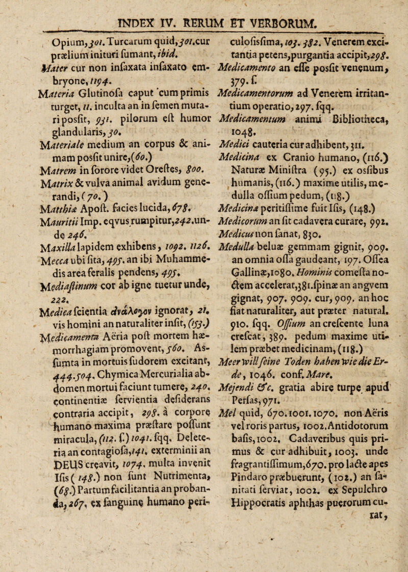 Opium,Turearum quid,j&lt;?/.cur praelium inituri fumant, ibid. Mater cur non infaxata infaxato em¬ bryone,//^. Materia Glutinofa caput cumprimis turget, //. inculta an in femen muta¬ ri posfit, 931. pilorum eft humor glandularis, Materiale medium an corpus &amp; ani¬ mam posfit unire, {6o&gt;) Matrem in forore videt Oreftes, 800. Matrix &amp; vulva animal avidum gene¬ randi, (70,) M atthia Apoft. facies lucida,^. M auritii Imp. eqvus rumpitur,a^.un- de 246, M.axilialapidem exhibens, 1092.1126. Mecca ubi lita, 493* an ibi Muhamme- dis area feralis pendens, 495* Mediafiinum cor ab igne tuetur unde, 222* Medkafasnfa dvatoyov ignorat, zu vis homini an naturaliter infit, (153.) Meditamenta Aeria poft mortem hae¬ morrhagiam promovent, 360* As- fumta in mortuis fudorem excitant, 444.304* Chymica Mercurialia ab¬ domen mortui faciunt tumere, 240. continentiae fervientia dehderans contraria accipit, 298* a corpore -humano maxima praeftare poflunt miracula, (112. f.) 1041. fqq, Delete-- ria an contagiofo,^/* exterminii an DEUS creavit, 1074, multa invenit Ifis ( 148 ) non funt Nutrimenta, (6f.) Partum facilitantia an proban¬ dae^, exfanguine humano peri- culofisfima, 103.382. Venerem exci¬ tantia petens,purgantia accipit,298* Medicamento an efle posfit venenum, 379. c Medicamentorum ad Venerem irritan¬ tium operatio, 297. fqq. Medicamentum animi Bibliotheca, 1048. Medici cauteria cur adhibent, 511. Medicina ex Cranio humano, (1.5.) Naturae Miniftra (95.) ex osfibus humanis, (116.) maxime utilis, me¬ dulla offium pedum, (ng.) Medicina peritiffime fuit Ifis, (148.) Medicorum an fit cadavera curare, 992. Medicus non ianat, 830, Medulla beluae gemmam gignit, 909. an omnia offa gaudeant, 197. Offea Gallinae, iogo. Hominis comefta no¬ dem accelerat,38 i.lpinae an angvem gignat, 907. 909. cur, 900. an hoc fiat naturaliter, aut praeter natural. 910. fqq. Offium an crefcente luna crefcat, 389. pedum maxime uti¬ lem praebet medicinam, (ug.) Meer yvill feine Toden baben 1vie die Er- de, 1046, conf\Mare. Mejendi &amp;c. gratia abire turpe apud Perfas, 971. Mei quid, 670.1001.1070. non Aeris vel roris partus, 1002. Antidotorum bafis,ioo2. Cadaveribus quis pri¬ mus &amp; cur adhibuit, 1003^ unde fragrantifiimuimd/o. pro lade apes Pindaro praebuerunt, (102.) ah la- nitati ferviat, 1002. ex Sepulchro Hippocratis aphthas puerorum cu-