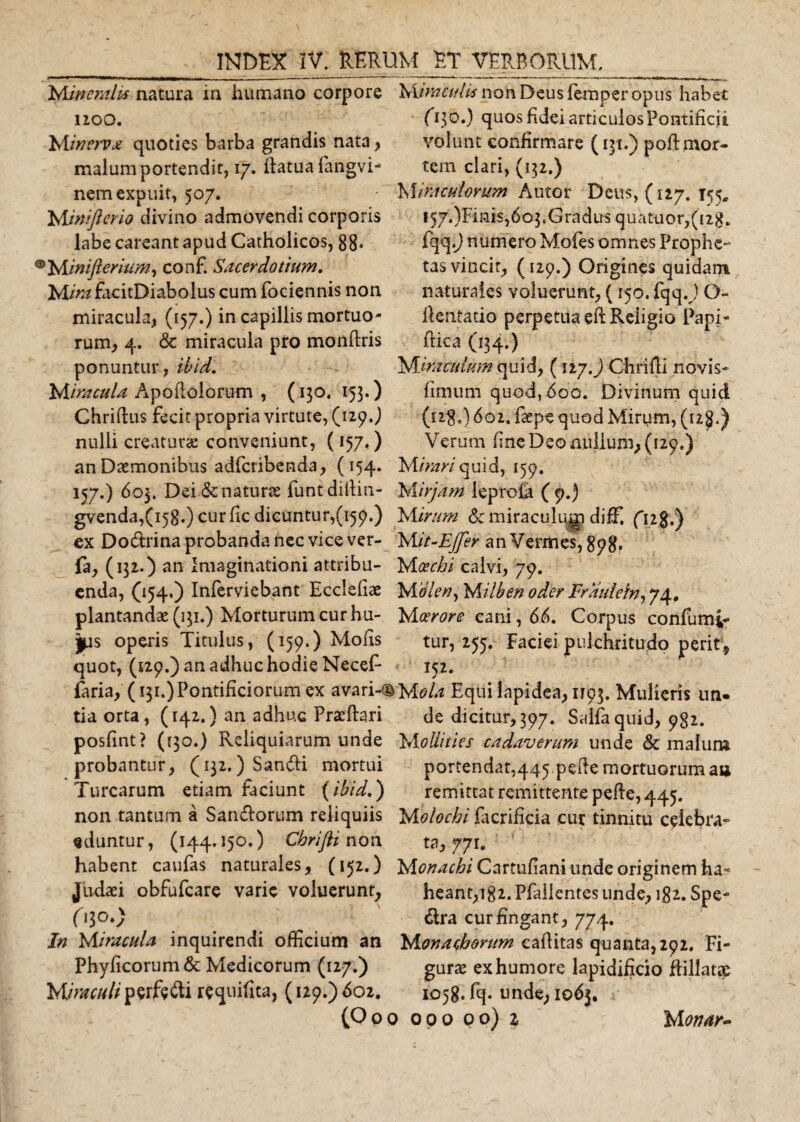 Minemlis natura in humano corpore Mimcttlk non Deus femper opus habet E130.) quos fidei articulos Pontificii volunt confirmare (131.) poft mor¬ tem clari, (152.) M medorum Autor Deus, (127. 155, !57.)Fmis,6o$sGraclus quatuor,(i2g. fqq.J numero Mofes omnes Prophe¬ tas vincit, (129.) Origines quidam naturales voluerunt, (150. fqq.) O- ilentatio perpetua ed Religio Papi- (fica (134.) Miraculum quid, ( n/.j Chrifli novis* fimum quod,t5oo. Divinum quid (128.) 602. faepe quod Mirum, (12$.) Verum fine Deo nullum, (129.) 1100. Minerva quoties barba grandis nata &gt; malum portendit, 17. datuafangvi- nemexpuit, 507. Miniflerio divino admovendi corporis labe careant apud Catholicos, 88* &gt;Ainifteriwf.?, conf. Sacerdotium. Mira fac i tD i ab o 1 us cum fociennis non miracula, (157.) in capillis mortuo¬ rum, 4. &amp; miracula pro mondris ponuntur, ibid. Miracula Apodoiorum , (130. 153.) Chridus fecit propria virtute, (129.) nulli creatura: conveniunt, (157.) an Daemonibus adferibenda, (154. M/W/quid, 159. 157.) 603. Dei &amp; naturae funtdiilin- Mirjam leprofa (9.) gvenda,(i58.) curfic dicuntur,(159.) M irum &amp;: miraculugi diff. ( ex Dodlrina probanda nec vice ver- ‘Mit-EJfer an Vermes, 898* fa, (132.) an Imaginationi attribu- Moechi calvi, 79. enda, 054*) Inferviebant Eccledae Mbleny Milben oder Fraulein, 74. plantandae (131.) Morturum cur hu- Moerore eani, 66. Corpus confumi- jps operis Titulus, (159.) Mofis tur, 255, Faciei pulchritudo perit., quot, (129.) an adhuc hodie Necef- 152. faria, (131.)Pontificiorum ex avari-©Mola Equi lapidea, 1193. Mulieris un- tia orta, (142.) an adhuc Praedari de dicitur, 397. Salia quid, 982. posfint? ((30.) Reliquiarum unde Mollities cadaverum unde &amp; malum probantur, (132.) Sandli mortui portendat,445 pede mortuorum aa Turearum etiam faciunt (ibid.) remittat remittente pede, 445. non tantum a Sandlorum reliquiis Molochi facrificia cur tinnitu celebra* eduntur, (144.150.) Cbrifti non ta, 771. habent caufas naturales, (152.) Mtftf^r^/ Cartufiani unde originem ha* Judaei obfufeare varie voluerunt, heant,i82. Pfallentesunde, 182. Spe- O30.) dira cur fingant, 774. In Miracula inquirendi officium an Monachorum eaditas quanta,292. Fi- Phyficorum&amp; Medicorum (127.) Miraculi perftdli requifita, (129.) 602. gurae ex humore lapidificio ftillat® 1058. fq. unde, 1063.