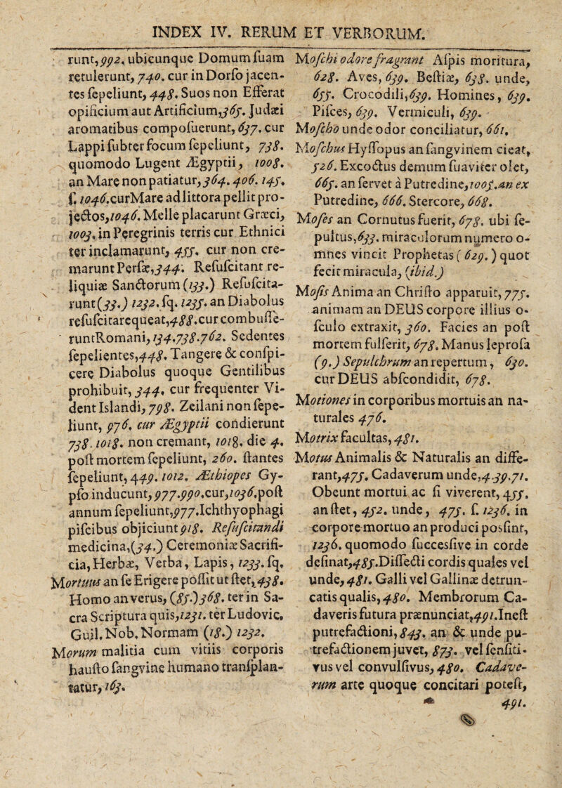 ■ runt,332. ubicunque Domum fuatn retulerunt, 740. cur inDorfo jacen¬ tes fepeliunt, 44$, Suos non Efrerat opificium aut Artificium,363. Judaei aromatibus compofuerunt, 637. cur Lappifubter focum fepeliunt, 738* quomodo Lugent iEgyptii, 1008. an Mare non patiatur,364,406.145, f. /^tf.curMare adlittora pellit pro- jedos&gt;1046' Meile placarunt Grxci, 1003, in Peregrinis terris cur Ethnici ter inclamarunt, 433, cur non cre¬ marunt Perfat,^#. Refufcitant re¬ liquiae Saniorum (133.) Refufcita- xmt(33') 1232. fq. 1233* an Diabolus refufcitarequeat^^.curcombufie- • runtRomani, 134,738*762. Sedentes fepelientes,448, Tangere &amp; confpi- cere Diabolus quoque Gentilibus prohibuit, 344, cur frequenter Vi¬ dent Islandi, 798* Zeilani nonfepe- Jiunt, 376, cur Mgyptii condierunt 738*3018* non cremant, /0/8, die 4* pofl mortem fepeiiunt, 260. flantes fepeiiunt, 449.1012, Mthiopes Gy- pfo inducunt, ^77^j?&lt;?,cur,/^^fpoft annum fepeliunt^77.Ichthyophagi pifeibus objiciunt318* Refrfcimndi medicina,^.) Ceremonia Sacrifi¬ cia, Herbae, Verba, Lapis, 1233.frq, M orttm an fe Erigere poflit ut ftet,^j&gt;y. Homo an verus, {836)368*^1 in Sa¬ cra Scriptura quis,1231. ter Ludovic. Gu.il, Nob. Normam (/&lt;?.) /232. Morum malitia cum vitiis corporis haufto fangvine humano tranlplaa- tatur,163* Uofcbi edor e fragrant Afpis moritura, 628. Aves, 639. Beftiae, 63S. unde, 633, Crocodili,^?. Homines, 633. Piices, 633. Vermiculi, 633» Mofcbo unde odor conciliatur, 661. Mofcbns Hyflbpus an (angvinem cieat, 326. Excodus demum fuaviter olet, 663. an fervet a Putredine,t&lt;?0/.4# ex Putredine&gt; 666. Stercore, 668. Mofes an Cornutus fuerit, 678, ubi fe- pultus,£?/, miraculorum numero o- mnes vincit Prophetas f 623.) quot fecit miracula, (ibid\) Mofis Anima an Chriflo apparuit, 773. animam an DEUS corpore illius 0« fculo extraxit, 360, Facies an poft mortem fulferit, 678. Manus leprofa (3.) Sepulcbrum an repertum, 630, cur DEUS abfeondidit, 678. Motiones in corporibus mortuis an na¬ turales 476. Matrix facultas, 481, Motus Animalis &amp; Naturalis an diffe¬ rant,^/, Cadaverum un de^/y.7/. Obeunt mortui ac fi viverent, 4//. an flet, 432. unde, 473 % f. 1236. in corporcmortuo an produci posfint, 1236. quomodo fuccesfive in corde delinat,^/.Diffedi cordis quales vel unde, 481. Galli vei Gallinas detrun¬ catis qualis, 480. Membrorum Ca¬ daveris futura prasnunciat^/.Ineft putrefadioni,^/. an &amp; unde pu- trefadionem juvet, 873* vclfenfiti. rus vel convulfivus, 480, Cadave¬ rum arte quoque concitari potefi, 49i.