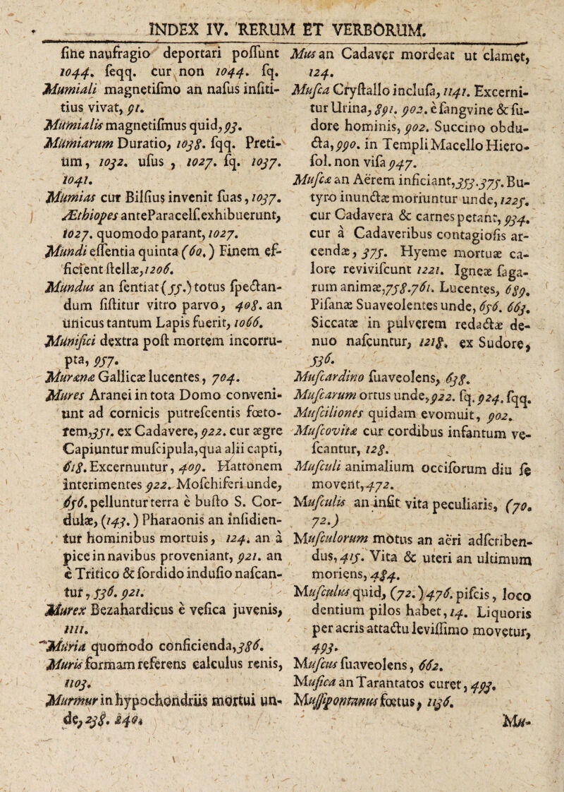 fifte naufragio deportari poliunt 1044* feqq. cur non 1044. fq. Mumiah magnetifmo an nafus infiti- tius vivat, 91. MUmiulis magnetifmus quid, 93. Miimiarum Duratio, 1038* fqq. Preti¬ um, !0j2, ufuS , 102J. fq. lOjJ. 1041. MumUs cur Bilfius invenit fuas, /037. sEtbiopes anteParaceif exhibuerunt, i027. quomodo parant, 1027. Mundi effentia quinta (60.) Finem ef¬ ficient Hellae,/.^. Mundus an fentiat{jj.)totus fpedan- dum fiftitur vitro parvo , 408. an unicus tantum Lapis fuerit, 1066. Munifici dextra poft mortem incorru¬ pta, 937. Murma Gallicae lucentes, 704. Mures Aranei in tota Domo conveni* unt ad cornicis putrefcentis foeto- tem,/j7. ex Cadavere, 922. cur aegre Capiuntur mufcipula,qua a]ii capti, Excernuntur, 409. Hattonem interimentes 922. Mofchiferi unde, ^.pellunturterra e bullo S. Cor- dulae, {149.) Pharaonis an mlidien- tur hominibus mortuis, 124. an a pice in navibus proveniant, 921. an e Tritico Sc fordido indufio nafcan- tur, 536.921. Murex Bezahardicus e vefica juvenis, mi. ~MiirU quomodo conficienda,/^. Muris formam referens calculus renis, U03. Murmur in hypochondriis mortui un* de; 23$. kfh \ ; - ■ . —....■■ J—* Mus an Cadaver mordeat ut clamet, 124. Mufca Cryftallo inclufa, 1141. Excerni¬ tur Urina, 891» 902. efangvine &amp;fu- dore hominis, 902. Succino obdu¬ ra, 990. in Templi Macello Hiero- fol. non vifa 947. Mufc£ an Aerem inficiant,333.373. Bu¬ tyro inunda moriuntur unde, 1223. cur Cadavera &amp; carnes petant,^, cur a Cadaveribus contagiofis ar¬ cendas,^/. Hyeme mortuas ca¬ lore revivifcunt 1221. Ignex faga- rum animte,738*761. Lucentes, 689. Pifanae Suaveolentes unde, 6j6% 663. Siccatae in pulverem redad&amp; de- nuo nafcuntur, 121$, ex Sudore, 53$- Mufcardino fuaveolens, Mufcarum ortus undena, fq. 924. fqq. Mufciliones quidam evomuit, /#2. Mufcoviu cur cordibus infantum ve- fcantur, 128. Mufculi animalium occifbrum diu ft movent,/72. Mufculis an infit vita peculiaris, (70. 72) Mufculorum motus an aeri adfcriben- dus,^//. Vita &amp; uteri an ultimum morieris, 484. Mufculus quid, (72.) 476. pifcis, loco dentium pilos habet, 14. Liquoris per acris attadu leviffimo movetur, 493- Mufeus fuaveolens, 662. Mufiea an Tarantatos curet, 493. MuJppQfifmM foetus ^ 1136. Mu*