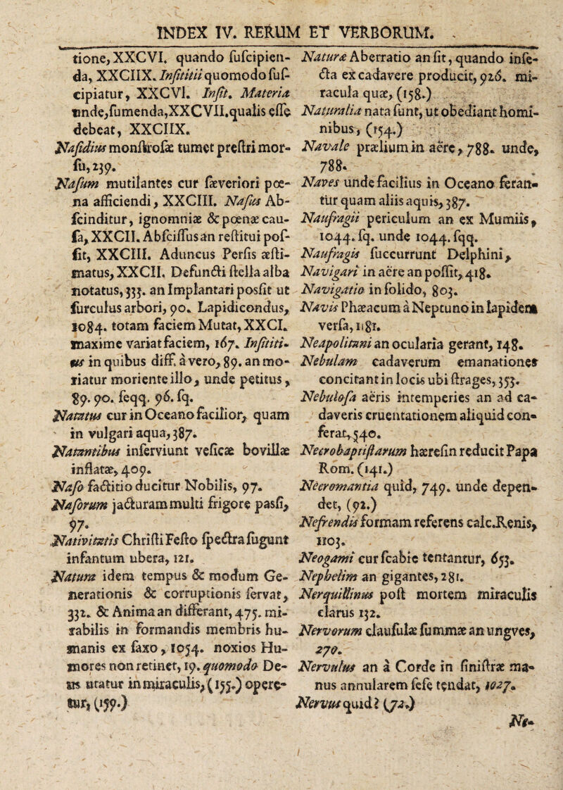 tione, XXCVI* quando fufcipien- da, XXCIIX. Infititiiquomodo fuf cipiatur, XXCVL In fit* Materia, nnde,fumenda,XXCVII.qualis effe debeat, XXCIIX. Nafidius monfkofe tumet preftri mor- fu, 239. Nafum mutilantes cur faeveriori poe¬ na afficiendi, XXCIII. Na fias Ab- fcinditur, ignomniae &amp; poenae cau- fa, XXCII. Abfciffusan reftitui pof- fit, XXCIII. Aduncus Perfis aeffi- matus, XXCII, Defundi ftellaaiba notatus, 333. an Implantati posfit ut furculas arbori, 90. Lapidiconcfus, 1084. totam faciem Mutat, XXCI. maxime variat faciem, 167. Infititi• m in quibus diffi a vero, 89. au mo¬ liatur moriente illo, unde petitus, $9.90. feqq. 96. fq. Natatus cur in Oceano facilior, qu am in vulgari aqua, 387* Natantibus inferviunt veflese bovillae inflatae, 409. Nafio faditio ducitur Nobilis, 97. Nafiorum jadurammulti frigore pasfi. Nativitatis ChrHHFefto fp e dr affigunt infantiam ubera, 121. Natum idem tempus &amp; modum Ge¬ nerationis &amp;c corruptionis fervat, 332. Sc Anima an differant, 475. mi¬ rabilis in Formandis membris hu¬ manis. ex faxo&gt; 1054. noxios Hu¬ mores non retinet, 19. quomodo De¬ sis uratur inmiraculis;(ij$.) opere* tnr, (159.) Natura Aberratio an fit, quando infe- da ex cadavere producit, 916. mi¬ racula quae, (158*) Naturalia nata funt, ut oBediant homi¬ nibus, (154.) Navale praelium in aere, 788- unde, 788* Naves unde facilius in Oceano fetan¬ tur quam aliis aquis, 387. Naufragii periculum an ex Mitmiis, 1044. fq. unde 1044. fqq. Naufragis fuccummt Delphini, Navigari in aere an poffit, 418* Navigatio, in fblido, 803. Navis Phaeacum a Neptuno in lapident verfa, ngi. Neapolitani an ocularia gerant, 148. Nebulam cadaverum emanationes' concitant in locis ubi ffrages, 353. Nebulofia aeris intemperies an ad ca¬ daveris cruentationem aliquid con¬ ferat^©. Necrobaptifiamm haerefin reducit Papa Rom. (141.) Ne cremantia quid, 749. unde depen¬ det, (92.) Nefrendk formam referens calc.Reni$, 1103. Neogami cur fcaibie tentantur, &lt;5jj. Nephdim an gigantes, 2gr. NerquiUinm poft mortem miraculis clarus 132. Nervorum claufuhe fummse an ungves, 2JQ* Nervulm an a Corde in finitivae ma¬ nus annularem fefe tendat, Nervus quid l (JJ*) fi Ne- s