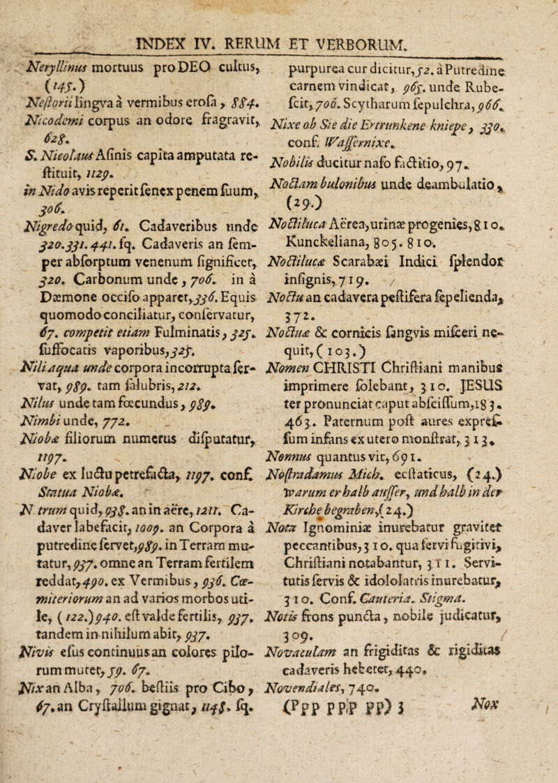 Neryllinus mortuus pro DEO cultus, ' ('#•) Ne/ioriilingvaa vermibus erofa , 8Sd* Nicodemi corpus an odore fragravit, Nicolaus Afinis capita amputata re- fiituit, U2p+ , : in Nido avisreperitfencxpenem fuum, Nigredo quid. 6u Cadaveribus unde 320.331.441. fq. Cadaveris an fem- per abforptum venenum fignifieer, 320. Carbonum unde, 706+ in a Dtemone occifo apparctyjj-6. Equis quomodo conciliatur, confervatur, 67. competit etiam Fulminatis, 323* fuffocatis vaporibus,323. Niliaqua unde corpora incorrupta fer¬ vat, 989* tam falubris, 2/2. Nilus unde tam fecundus* Nimbi unde, 772. _ u Nioba filiorum numerus difputatuf, n97* Niobe ex lu&amp;upetrefa&amp;a, 7/77. con£ Statua Nioba, N trum qu id, pjS* an in aere, iMt. Ca- daver labefacit, 1009. an Corpora a putredine fervet,in Terram mu¬ tatur, 777. omne an Terram fertilem reddat,^. ex Vermibus , 936, Cce~ initer iorum an ad varios morbos uti¬ le, {1227)940. efi valde fertilis, 7/7* tandem in nihilum abit, 937* Nivit efus continuus an colores pilo¬ rum mutet,/7. 67» Nixan Alba, 706. befliis. pro Cibo , purpurea cur dicitur,32. a Putredine carnem vindicat, 963. unde. Rube- fc it, 7 0 6. S c y t h a r u m fe p u l e hr a, 9 6 6\. Nixe o.b Sie die Ertrtmkene kniejpe, 330% conf {Edjprnixe*. Nobilis ducitur nafo fa&amp;itio, 97* Notiam bulonibm unde deambulatio % (29) No&amp;iluca Aerea,urinae progenies, g 1 o* Kunckeliana, 805.810. Noftiluca Scarabaei Indici fplendot infignis,719. &gt; Noflu an cadavera peltifera fepelienda* 17** Noclua Sc cornicis fangvis mifceri ne¬ quit,(103.) Nomen CHRISTI Chriftiani manibus imprimere folebant, 3.10. JESUS ter pronunciat caput abfciflum,i8 3» 463 . Paternum poft aures exprefc fum infans ex utero monfirat, 313* Nonnus quantus vir, dpi. Noftradamw Mich. ecftaticus, (24.) ixarum erhalb aujTer, undhalb in der Kirshe b egmb eny( 24.) Notu Ignominiae inurebatur graviter peccantibus, 3 1 o. qua fervi fugitivi, Chrifiiani notabantur, 3 r 1. Servi- tutisfervis &amp; idololatrisinurebatur^ 31 o. Conf. Cauteria. Stigma. Notis frons pun&amp;a, nobile judicatur, 3 99. . . Novaculam an frigiditas &amp; rigiditas cadaveris hebetet, 440» Novendiales, 740,,