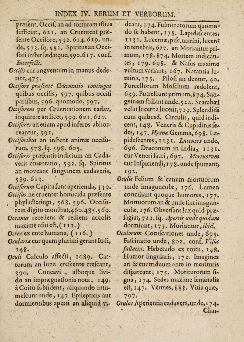 ^ 1 «■' ‘ 11,1  -------“ praelent. Occif an ad torturam iftius fufficiat, 621. an Cruentent prae- fente Occifore, 592.614.619. un¬ de, 573. fq. 5 82. Spiritusan Occi- fori inftetlaedatque,590.617* conf. Interfecit. Occifis cur ungventumin manus dede- rint, 475,, 1 ^ Occifore prafente Cruentatio contingat quibus occifis, 597. quibus occifi partibus, 596. quomodo, 597. Occiforem per Cruentationem cadav. inquirere an licet, 599. 601. 620. Occifores an etiam apud inferos abhor¬ reantur, 591. Occiforibus an inflent animae occifo- rum, 578.fq. 598. 605. Occiforis praefentis indicium an Cada¬ veris cruentatio, 592. fq. Spiritus an moveant fangvinem cadaveris, 589.613* ’ Occiforum Capitafunt aperienda, 339. Occifus ne cruentet homicida praefente . phyla&amp;eriugn, 569. 596. Occifo¬ rem digito monflrat,46o,48 5.5 69. Oceanus recedens &amp; rediens accolis maxime ufui efl, ( 111.) Ocrea ex cute humana, ( 116.) Ocularia cur quam plurimi gerant Itali, 143. Oculi Calculo affe&amp;i, 1089* Cat¬ torum an luna crefcente crefcant&gt; 390. Concavi , alboque livi¬ do an impraegnationis nota, 149* a Coitu fubfident, aliquando irttu- mefeuntunde, 147. Epilepticis aut dormientibus aperti an aliquid vi¬ deant, 174* fulminatorum quomo¬ do fe habent, 17g. Lapidefcentes» 11 3 1. Lucerna^pifc.marini,lucent in tenebris, 677. an Moriantur pri¬ mum, 178* 874* Mortem indican¬ tes, 179.698. &amp; Nafus maxime vultum variant, 167. Natantia lu¬ mina, 175. Pilofi an dentur, 40* Porcellorum Mofchum redolent* 639. Putrefcuntprimum,874. San* gvinem flillant unde,524. Scarabaei velut lucerna lucent,719. Splendidi cum quibusd. Circulis, quid indi* cent, 148* Veneris &amp;: Cupidinis le* des, 147, Hyana Gemma, 698. La* pidefcentes ,1131. Lucentes unde» 696. Draconum in India, 1131* cur Veneri facri, 697. Mortuorum cur Infpiciendi, 178* unde Ipumant, I92‘ Oculis Felium &amp; ’canum mortuorum unde imagunculae, 176. Lumen conciliant quoque humores, 177* Mortuorum an &amp; unde fintimagun- culae, 176* Obverfans lux quid pr^*- fagi at, 721. fq. Apertis unde quidam dormiunt, 173. Moriuntur,/^* Oculorum Coruleationes unde, 6951, Fafcinatio unde, go2. conf. VifuS fallacia. Hebetudo ex coitu, 148* Humor lingularis, 172* Imagines an &amp; cur triduum ante in morituris difpareant, 175. Moriturorum li¬ gna, 174. Sedes maxime feminalis eft,i47i Vermes, 883, Vitia quae* 797* Oculos Aperientia cadaver^unde, 174. * ' Clau* \