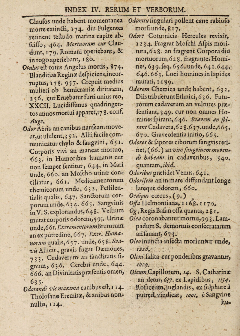 Claufos unde habent momentanea morte extindi, 174. diu Fulgentes retinent teftudo marina capite ab- fdffo, 464. Mortuorum cur Clau¬ dunt, 179» Romani operiebant, &amp; in rogo aperiebant, 180. Oculuseft totus Angelus mortis, 874* Blanditias Reginae defpiciens,incor¬ ruptus, 178. 957- Crepuit medius mulieri ob hemicrania diritatem, 25 6. cur Eruebatur furti unius reo, XXCII. Lucidiflimus quadringen¬ tos annos mortui apparet, 17 8* conf» / Auge» Odor Aeris an canibus naufeam move¬ at,ut ululent, 3 5 2. Allii facile com¬ municatur chylo &amp;fangvini, 651. Corporis vivi an maneat mortuo, €63. in Humoribus humanis cur non femper fentitur, 644. in Mari unde, 660. an Mofcho urinas con¬ ciliatur, 661. Medicamentorum chemicorumunde, 632. Peililen- tialis qualis, 647. Sandorum cor¬ porum unde, 634. 665. Sangvinis inV. S. explorandus, 648. Vehium mutat corporis odorem, 591. Urinae unde,66i.Excrementorumhvutorum an ex putredine, 667. Excr. Huma¬ norum qualis, 657. unde, 65 %.Sva- wAllicit, graxis fugat Daemones, 733. Cadaverum an ianditatis li¬ gnum, 63 6. Cerebri unde , 644. 666. an Divinitatis prasfentis omen,  635. Odorandi vis maxima canibus eft, 114» Tholofan© Eremitae, &amp; anibus non¬ nullis, 1 i4t Odoratu lingulari pollent cane rabiofo morli unde, 817. Odore Coturnicis Hercules revixit, 1234. Fragrat Mofchi Alpis mori¬ tura, 628- an fragrent Corpora diu mortuorum,628. fragrantesHomi- nes, 63 9. feq8 65 6, unde, 641.644. 646.663. Loci homines in lapides mutati, 1189. Odorem Chemica unde habent, 632» Diis tribuerunt Ethnici, 636. Futu¬ rorum cadaverum an vultures pras- fentiant, 349. cur non omnes Ho¬ mines fpirant, 646. Suavem an fyi- rant Cadavera, 62 8.63 7.unde,6 6 5, 670. Graveolentia initio, 665. Odores &amp;c fapores ciborum fangvis reti¬ net, (66.) anvimfangvincmmoven¬ di habeant in cadaveribus, 540. quantam, ibid. Odoribus prasfidet V enns ,641, Odorifera an initiare diffundant longe lateque odorem, 660. 1’ Oedipus coecus 1(9.) Offa Helmontiana, 1168.1170* Og, Regis Bafan offa quanta, 2 81. Olea coronabantur mortui,99 3. Lam¬ padum S. demortuis confecratarum an fanant, 673. Oleo inunda infeda moriuntar unde, 1226. Olera falita cur ponderibus gravantur, I02p. Oleum Capillorum, 14. S. Catharinae an detur, 637* ex Lapidibus, 1154, Rofaceum, juglandis, ex fulphure d putred. vindicat, ioou eSangvine , hu-