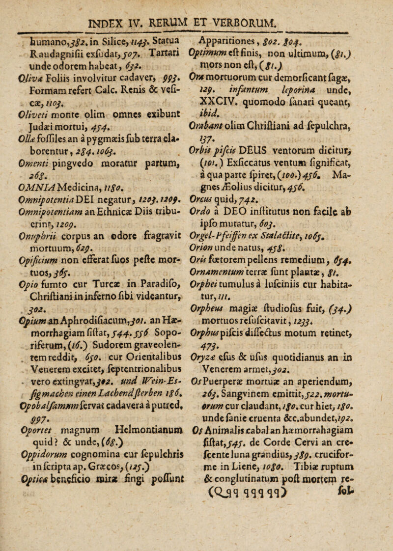 humano,382» in Silice, 1143* Statua R au da gni fii exfu dat, 303. Tartari unde odorem habeat, 632, OJiva Foliis involvitur cadaver, pp3» Formam refert Cale. Renis &amp; vefi- ca1,1103, Oliveti monte olim omnes exibunt Judaei mortui, 434. Olla folliles an a pygmaeis fub terra ela¬ borentur, 284. 1063. Omenti pingvedo moratur partum, 268. OMNIA Medicina, ligo* Omnipotentia DEI negatur, 1203,1203» Omnipotentiam an Ethnicae Diis tribu¬ erint, 1203. Onuphm corpus an odore fragravit mortuum,^. Opificium non efferat fuos pcfte mor¬ tuos, 363» Opio fumto cur Tureae in Paradifo, Chrifliani in inferno fibi videantur, 3^» Opium an Aphrodifiacumf^0/. an Hae¬ morrhagiam filia t, 344» 336 Sopo¬ riferum, (16.) Sudorem graveolen¬ tem reddit, 630. cur Orientalibus Venerem excitet, leptentrionalibus vero extingvar,^#a. und IFein-Es- figmaeben einen Lachendfterben 186\ Opobalfammn fervat cadavera a putred, P97» Oportet magnum Helmontianum quid? &amp; unde,(381) Oppidorum cognomina cur fepulchris in feripta ap. Graecos, (1231) Optica beneficio mirae fingi poffunt Apparitiones, 802. 804» Optimum cft finis, non ultimum, (8u) mors non eft,(j/.&gt; Ora mortuorum cur demorficant fagae, 12p, infamum leporina unde, XXCIV, quomodo fanari queant, ibid. Orabam olim Chrifliani ad fepulehra, Orbis pifeis DEUS ventorum dicitur, (101.) Exficcatus ventum fignificat, a qua parte fpiret, (100»)43b. Ma¬ gnes jEolius dicitur, 436» Orcus quid, 342» Ordo a DEO infiitutus non facile ab ipfo mutatur, 603» Orgel-tfeijfen ex Stalallite^ 1063• Orion unde natus, 438» Oris foetorem pellens remedium, 634» Omamemumtsttx firnt plantae, 8t. Orphei tumulus a lufciniis cur habita¬ tur, ///. Orpheus magiae fludiofus fuit, (34») mortuos refufckavit, 1233» Orphus pifeis diffeftus motum retinet, 473» \ Oryza efus &amp; ufus quotidianus an in Venerem armet,302» O/Puerperae mortuae an aperiendum, 263»Sangvincm em\tiit,322.mortu¬ orum cur claudant, i$o. cur hiet, 180. undefanie cruenta &amp;c,abundet,?^. Os Animalis cabal an haemorrahagiam fiftaty34S» de Corde Cervi an cre* fcentelunagrandius,^, crucifor¬ me in Liene, 1080. Tibiae ruptum &amp; conglutinatum poft mortem re- (Qjqqqqqq) ' kl»