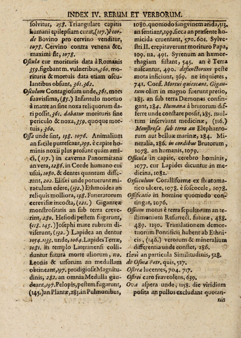 \ INDEX IV. RERUM ET VERBORUM. folvitur, zj$. Triangulare capitis Immani epilepfiam cura t^ay.y cor¬ de Bovino pro cervino venditur, iayg. Cervino contra venena &amp;c. maximi fit , 1078. OJcula cur morituris data a Romanis jjy.figebant m. vulneribus,mo¬ rituris demortuis data etiam ofeu- lantibus obfunt, 361.362. Ofiulum Contagiofum unde,mors fuavisfima, (£7.) Infantulo mortuo a matre an fine noxa reliquorum da¬ ri p odit, dabatur morituris fine periculo &amp; noxarfjp. quoque mor¬ tuis, 360» C^undefint, ipg. toy6. Animalium an facile putrefeant,/^. e capite ho¬ minis noxii plus profunt quam ami¬ ci, ( ny.) in caverna Panormitana an vera, u$6. in Corde humano cui ufui, iogo, &amp; dentes quantum diffe¬ rant, 202. Eiiiaei unde potuerunt mi¬ raculum edere, (#2.) Ethmoidea an reliquis molliora, ipg. Funeratorum cerevifiaeincoda, (/2/.) Giganteae monflrofitatis an fub terra creve- rinxr2go. Hefiodipeflem fugarunt, \ug. 145.)Jofephi mare rubrum di- viferunt, U32.) Lapidea an dentur W54.U33. unde, itf^XapidesTerrae, &gt; rogi, ih templo Lateranenfi colli¬ duntur futura morte aliorum, na. Leonis &amp; urforum an medullam obtineant,^. prodigiofatMagnitu- dinis, 2S2. an omnia Medulla gau- deant,/p7.Pel op is,p efiem fu ga runt, (i4j.)an Plantse,zg]an Pulmonibus, i io8o.quomodofangviiiemaricla,5ij, an fentiant,i99.ficca an praefente ho¬ micida cruentant, 570.601. Sylve- ftri II, crepitaverunt morituro Papa, 109.112. 491. Syrenum an haemor¬ rhagiam fiilant, 545. an e Terra nafcantur, 490. defunttorum pefte mota inficiunt, 369. ne inquietes, 74 r. Conf. Mortui quiescant. Gigan- tum olim in magno fuerunt pretio, 283. an fub terra Daemones confin¬ gant, 284. Humana a brutorum dif* ferre unde conflare posfit, 285. mul¬ tum inferviunt medicinae, (116.) Monflrefa fub terra an Elephanto¬ rum aut belluae marinae, 284. Mi¬ neralia, 286. in cordibus Brutorum, 1078, an humanis, 1079. Offictda in capite, cerebro hominis, 1077. cur Lapides dicuntur in me* dicina,iog2. Osfiicuhm Coralliforme ex fhatoma- tico ulcere, toyg. efofcocele, 1078. Qffificatio in homine quomodo con¬ tingat, 1076. OJfum motus e terra fepu Iterum an te- flimonium Refurred. futurae, 488* 489. 1230. Translationem demor- tuorumPontifidi habent ab Ethni¬ cis , (146.) verorum &amp; mineralium differentiaunde confiet, 2g6. fi&lt;xri an particula Similitudinis, jig. de Ofma Petr. quis, 527. Oflrea lucentes, 704. 717. Gfirei caro fvaveolens, 639. Ova afpera unde, 1158. die viridium poEta an pullos excludant quotan¬ nis