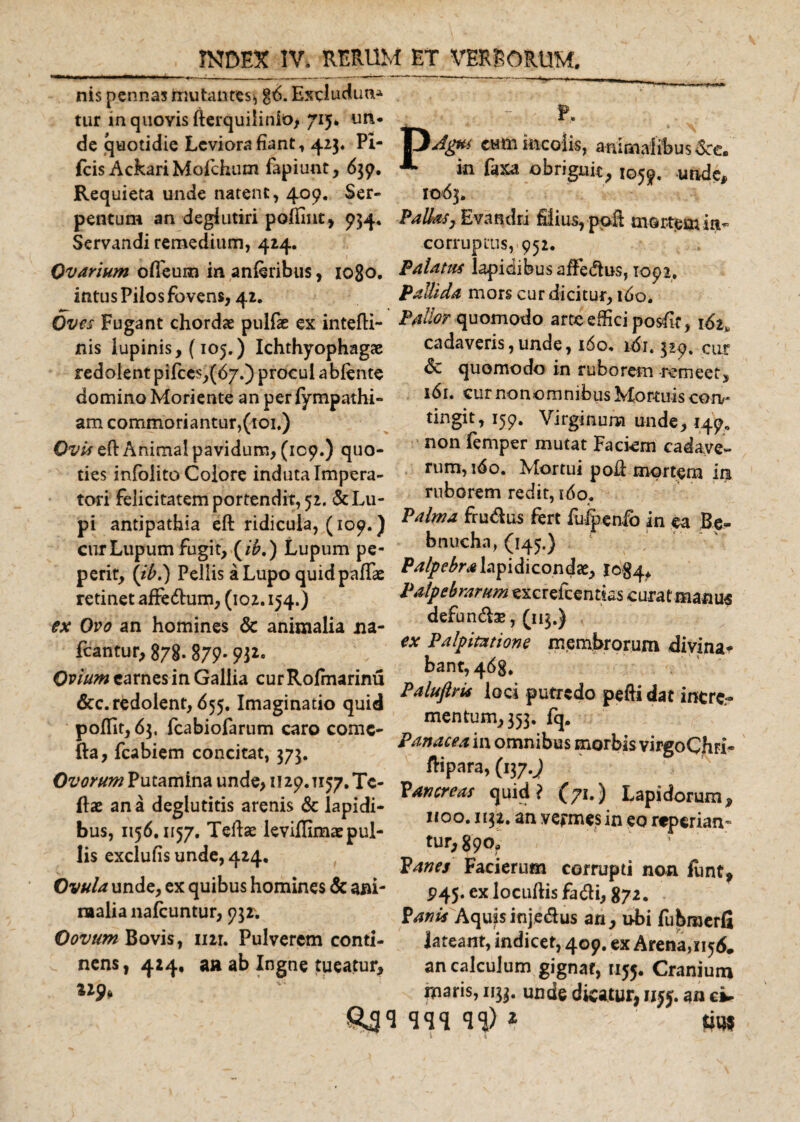nis pennas mutantes* g6. Excludun-* * * tur inquoYisfterquiiinio&gt; 715» un* r. de quotidie Levior*!fiant, 423« Pi- 13Affa cumincolis, animalibusSrc* fcis AckariMofichum fapiunt, 639. *■ in faxa obriguit, 1059, unde. Requieta unde natent, 409. Ser- 1063. pentum an degiutiri poffint, 934, Pallas, Evandri filius, pofl mortem ia* Servandi remedium, 424. corruptus, 952. Ovarium ofleum in anferibus, 1080. Palatus lapidibus affedus, 1092. intus Pilos fovens, 42. Pallida mors cur dicitur, ido. Oves Fugant chordae pullae ex intefti- Pallor quomodo arte effici posfif, 162 • &lt; « • £ \ y 1 s i ^««/*i •*^■*« a ■ * -i _ / _ y nis lupinis, (105.) Ichthyophagae redolent pifces,(67.) procul ablente domino Moriente anperlympathi- am commoriantur, (toi.) Ow eft Anima! pavidum, (109.) quo¬ ties infolito Colore induta Impera¬ tori felicitatem portendit, 52. &amp; Lu¬ pi antipathia eft ridicula, (109.) cur Lupum fugit, (/£.) Lupum pe- cadaveris,unde, 160, idi. 329. cur &amp; quomodo in ruborem remeet, 161. curnonomnibus Mortuis coiv tingit, 159. Virginum unde, 149, non femper mutat Faciem cadave¬ rum, ido. Mortui pod mortem in ruborem redit, 160. Palma fru&amp;us fert fuipenfb in ea Be- _ _..bnucha, (145.) perit, (ibi) Pellis a Lupo quidpaffas Palpebralapidicondae, 1084* retinet affedum, (102.154.) Palpebrarum exerefcentias curat manus ex Ovo an homines &amp; animalia na- defundfo», (113.) fcantur, 878.879.W* ^ ?alPmt'ons membrorum divina* Ovium carnes in Gallia cur Rofmarinu D , . &amp;c. redolent, 655. Imaginatio quid P4b*r loc‘ Puedo Peft‘dat tere. polfit, 65, fcabiofarum caro come- mentum^ 353. q» fta, fcabiem concitat, 575. 1 111 °mnibus ®orbis virgoCjtai- . ^ . j 3/3 « ftipara, (ny.J Ovorum Putamina unde, 1129.T157.TC- \ T ftae ana deglutitis arenis &amp; lapidi- P, f i ^ LaP,dorum&gt; bus, ,.56.1157. Tefts leviffim/pul- 00-an vermts,n eo r*Perian- lis exclufis unde, 424. Ovula unde, ex quibus homines &amp; ani¬ malia nafcuntur, 93 r. Oovtim Bovis, nir. Pulverem conti- C nens, 414, aa ab Ingne tueatur, 129* 1132. an vermes in eo reperiam tur,§9o0 Panes Facierum corrupti non iunt, P45. ex locuftis fadli, 872, Panis Aquisinje&amp;us an, ubi fubroerfi lateant, indicer, 409. ex Arena,!^ an calculum gignat, 1155. Cranium maris, 1133. unde dicatur, an cv