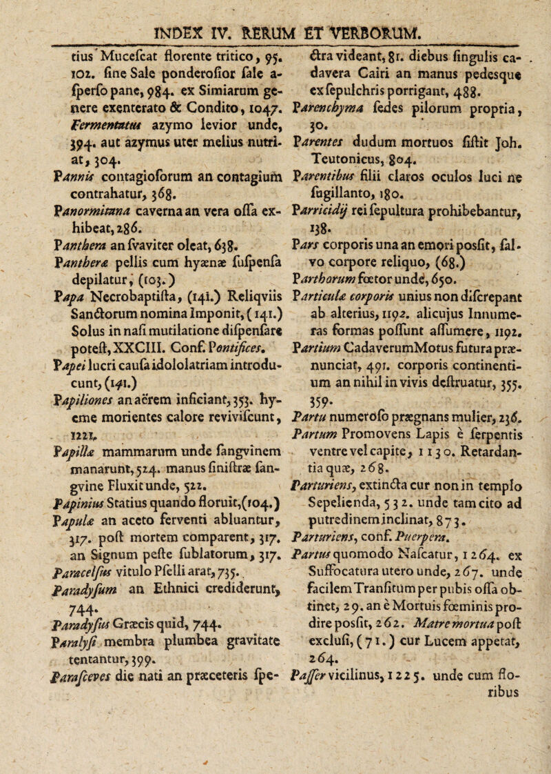 tius Mucefcat florente tritico, 95. 102. fine Sale ponderofior lale a- fperfo pane, 984. ex Simiarum ge- nere exenterato &amp; Condito, 1047. Fermentum azymo levior unde, $94, aut azymus uter melius nutri¬ at, 504. Vannis contagiofbrum an contagiufa contrahatur, 368. Pmormimna caverna an vera offa ex¬ hibeat, 2 g6. Panthera an fvaviter oleat, 638. Panthera pellis cum hyaenae fufpenfa depilatur, (103.) Papa Necrobaptifta, (141.) Reliqviis Sandorum nomina Imponit, (141.) Solus in nafi mutilatione difpenfere poteft,XXCIII. Conf. Pontifices. Papei lucri caufa idololatriam introdu¬ cunt, (1^1.) Papiliones an aerem inficiant, 353. hy- cme morientes calore revivifeunt, 1221, Papilla mammarum unde fangvinem manarunt, 524. manus finiflrae fen- gvine Fluxit unde, 522. Papinius Statius quando floruit,(104.) Papula an aceto ferventi abluantur, 317. poft mortem comparent, 317. an Signum pefte fublatorum, 317. Paracelfm vitulo Pfelli arat, 735. Paradyfium an Ethnici crediderunt, 744- Paradyfus Graecis quid, 744. Paralyfi membra plumbea gravitate tentantur,399. Parafceves die nati an praeceteris fpe- dra videant, 8r* diebus fingulis ca¬ davera Cairi an manus pedesque exfepulchris porrigant, 488. Parenchyma fedes pilorum propria, 30. Parentes dudum mortuos filiit Joh. Teutonicus, 804. Parentibus filii claros oculos luci ne fugillanto, Parricidif rei fepultura prohibebantur, 138* P ars corporis unaanempriposfit, fal- vo corpore reliquo, (68.) Partharum foetor unde, 650. Particula corporis unius non diferepant ab alterius, 1192. alicujus Innume¬ ras formas poffunt affumere, 1192, Partium CadaverumMotus futura prae- nunciat, 491. corporis continenti¬ um an nihil in vivis definiatur, 355. 359» Fartu numetofb praegnans mulier, 236. Partum Promovens Lapis e ferpentis ventre vel capite, 1130. Retardan- tiaquse, 2&amp;g. Parturiens, extinda cur non in templo Sepelienda, 532. unde tam cito ad putredineminclinat, 873. Parturiens, conf. Puerpera* Partus quomodo Nafcatur, 1264. ex Suffocatura utero unde, 267. unde facilemTranfitum per pubis offa ob¬ tinet, 29. an e Mortuis foeminis pro¬ dire posfit, 262. Matre mortua poli exclufi, (71.) cur Lucem appetat, 264. ^vicilinus, 1225. unde cum flo¬ ribus