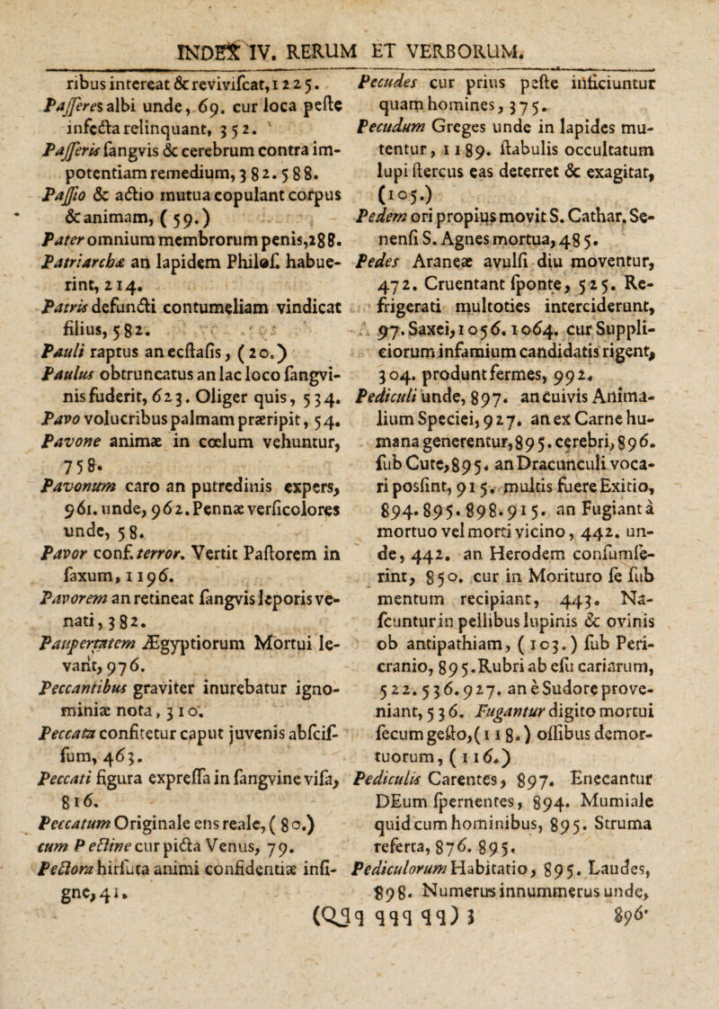 ribus intereat &amp; revivifeat, 1225. Pajjeresalbi unde, 69. cur loca pede infedarelinquant, 352. Pajjeris fangvis &amp; cerebrum contra im¬ potentiam remedium, 382.588* Pajfto &amp; aftio mutua copulant corpus &amp; animam, (59.) Pater omnium membrorum penis,28 8. Patriarcha an lapidem Philef. habue¬ rint, 214. Patris defundi contumeliam vindicat filius, 582. Pauli raptus an ecftafis, ( 2 oe) Paulus obtruncatus an lac loco fangvi- nis fuderit, 623. Oliger quis ,534. Pavo volucribus palmam praeripit, 5 4. Pavone animae in coelum vehuntur, 758. Pavontm caro an putredinis expers, 961. unde, 962.Pennae verficolores unde, 58* Pavor conf\ terror. Vertit Pallorem in faxum,ii9d. Pavorem an retineat fangvis leporis ve¬ nati, 382. Paupertatem JEgyptiorum Mortui le¬ vant, 976. Peccantibus graviter inurebatur igno¬ miniae nota ,310. Peccata confitetur caput juvenis abfcif fum, 463. Peccati figura expreffainfangvinevifa, 816. Peccatum Originale ens realc, ( 8 o.) cum P^w^curpi&amp;a Venus, 79. /^flrczhirfhta animi confidentiae infi¬ ge 41» Pecudes cur prius pede inficiuntur quam homines, 375^ Pecudum Greges unde in lapides mu¬ tentur, 1189. ftabulis occultatum lupi ftercus eas deterret &amp; exagitat, (1 ° 5 •) Pedem ori propius movit S. Cathar. Se- nenfi S. Agnes mortua, 48 5. Pedes Araneae avulfi diu moventur, 472. Cruentant {ponte, 5 25. Re¬ frigerati multoties interciderunt, 97. Saxei, 1056.1064. cur Suppli¬ ciorum infamium candidatis rigent, 304. produntfermes, 99z* Pediculi unde, 897. an Cuivis Artima- liumSpeciei)927♦ an ex Carne hu¬ mana generentur, 895. cerebri, 896. fub Cute,89 5* an Dracunculi voca¬ ri posfint, 915, multis fuere Exitio, 894.895. 898*915* anFugianta mortuo vel morti vicino, 442. un¬ de, 442. an Herodem conium Ie¬ rint , 850. cur in Morituro fe fub mentum recipiant, 443. Na- fcuntur in pellibus lupinis &amp; ovinis ob antipathiam, (103.) fub Peri¬ cranio, 89 5.Rubri ab efu cariarum, 522. 536.927. an e Sudore prove¬ niant, 536. Fugantur digito mortui fecum gedo,(i 1 8*) offibus demor¬ tuorum, ( 116.) Pediculis Carentes, 897. Enecantur DEum (pernentes, 894* Mumiale quid cum hominibus, 895. Struma referta, 876. 895. Pediculorum Habitatio, 895. Laudes, 898. Numerusinnummerus unde, 896' (QJ&lt;5 qcjcj 3