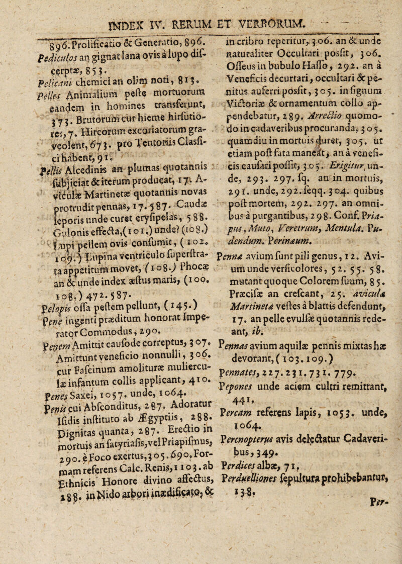 ^'396.*ProU§ca ti o *&amp;Generatio, 89^* Pediculos an gignat lana ovis a lupo dif- c$rptae, 8 5.?* ' Pelicani chemiclan olim noti, 811» Pelles $nitffaiium pefte mortuorum eandem m homines transferunt, I 73. Brutorum cur hieme hirfutio- y'es, 7. Hircorum excoriatorum gta* veolent, 673. pro feneo dis Giasfi- ci habent, 91, pellis Alcedinis an plumas quotannis (ubjiciat &amp; iterum producat, 17 . A- vtiuiae Maftinetse quotannis novas protrudit pennas, 17. 5 87* Caudae leporis unde curet etyfipcias, 588» Gulonis effc&amp;a,(i e 1,) unde? (108,) tupi pellem ovis confumit, ( 2 02.. i 09; ) Rupina ventriculo fuperftra- ta appetitum movet, (208.9 Phocae an &amp; unde index aeftus maris, (100. 108.) 472.. 5 ST- Velops offa pedem pellunt, (145.) fene ingenti praeditum honorat Impe* rator Commodus, 290. fepem Amittit caufode correptus, 3 07. Amittunt veneficio nonnulli, 306. PUr Pafeinum amoliturae muliercu¬ lis infantum collis applicant, 410. penes Saxei, 1057, unde, 1064. Penis cui Abfconditus, 287* Adoratur Ifidis inftituto ab ^Egyptiis , 288. Dignitas quanta, 287* Eredio in mortuis an fatyriafis,velPnapifinus, z 90 4 F°co exertus’ 3 0 5 • ^ 9 °? For“ mam referens Cale. Renis, 110 3. ab Ethnicis Honore divino affedus, incidoarbpriin«difica|Q?8$ in cribro repetitur, 3 06. an &amp; unde naturaliter Occultari posfit, 306. Offeus in bubulo Haffo, 292. ana Veneficis decurtari, occultari &lt;5c pe¬ nitus auferri posfit, 305. in lignum Vi&amp;oriae &amp; ornamentum collo ap¬ pendebatur, 289. ArreBio quomo¬ do in cadaveribus procuranda, 305. quamdiu in mortuis (Juret, 305. ut ' etiam poftfatamaneit, an a venefi¬ cis eaufari poffit, 305. Erigitur, un¬ de, 293. 297, fq. an in mortuis, unde, 292.feqq. 304. quibus poft mortem, 292. 297. an omni¬ bus a purgantibus, 298. Conf. Fria» ptu, Muto, Veretrum y Mentula. Pu* dendttm. Pmnaum. Penna aviumfuntpili genus, 12. Avi¬ um unde verfkolor es, 52. 55. 58. mutant quoque Colorem fuum, 8 5. Prsecifae an crefcant, 25. avicula Martineta veftes a blattis defendunt, 17. an pelle evulfae quotannis rede¬ ant, ib, Pemas avium aquilae pennis mixtas hae devorant, (103.109.) Pennatesy 227.231,731.779. Pepones unde aciem cultri remittant, 44** Percam referens lapis, 1053. unde, 1064. Perenoptem avis delebatur Cadaveri¬ bus, 349. Perdices albae, 71. y Perduelliones fepultura prohibebantur, Per* ✓ V