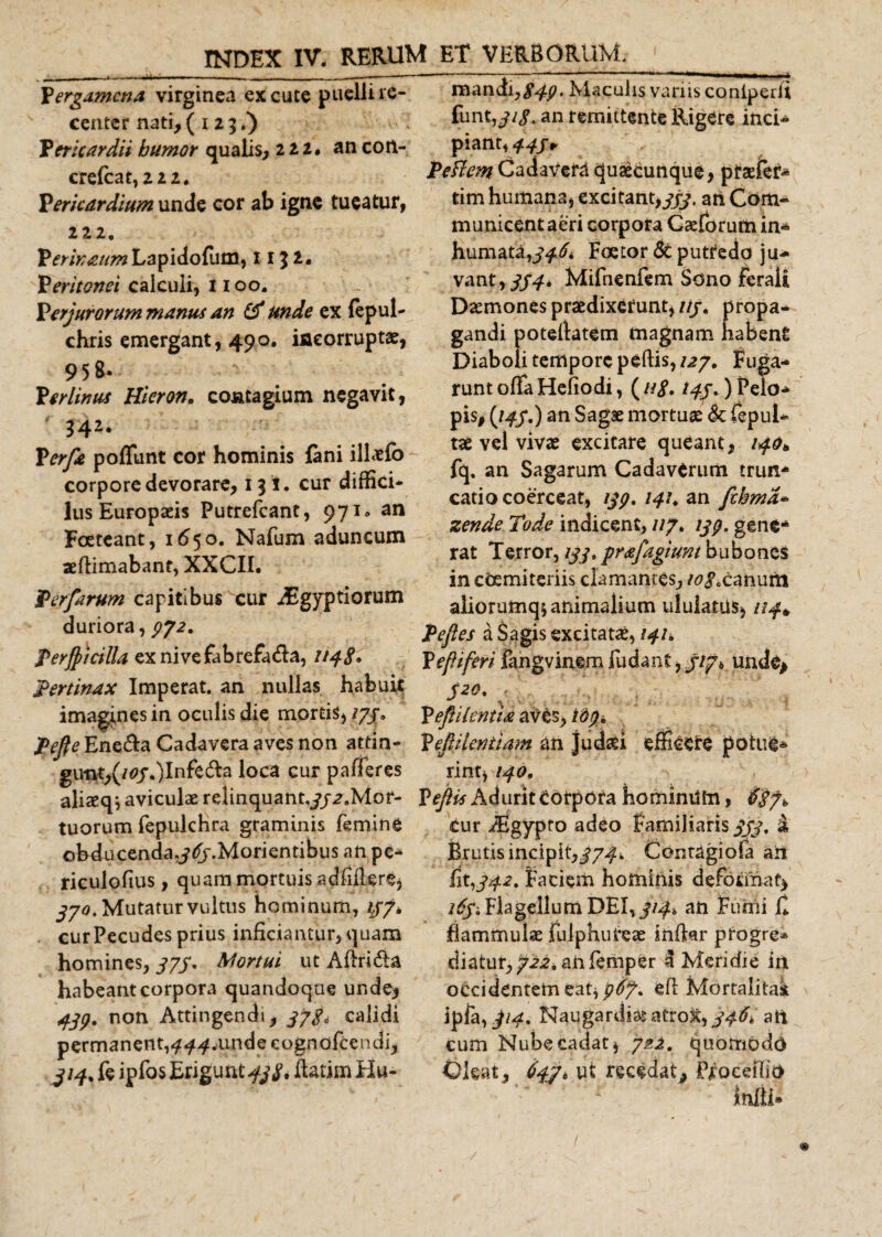 , ii - — * ■ - - ~ — i - - i , - - - - Pergamcna virginea excute puellire- center nati,( 123.) Pericardii bumor qualis, 222. an cort- crefcat, 222. Pericardium unde cor ab igne tueatur, 222. Perinmm Lapidofum, 11 3 l. Peritonei calculi, 1100. Perjurorum manus an &amp; unde ex fepul- chris emergant, 490. iacorruptae, 958. Perlimes Hieron. contagium negavit, 342. Perfe poliunt cor hominis lani illaefb corpore devorare, 131. cur diffici- lus Europaeis Putrefcant, 971* an Foeteant, 1650. Nafum aduncum aeflimabant, XXCII. Perferum capitibus cur jEgyptiorum duriora, 772. Perjpicilla exnivefabrefa&amp;a, 1148» pertinax Imperat, an nullas habuit imagines in oculis die mortis, /77. Pefie Ene&amp;a Cadavera aves non attin- gutit,(/0j\)lnfe$:a loca cur pafferes aliaeq* aviculae relinquant^j^.Mor- tuorum fepukhra graminis femine ohducenda.j^.Morientibus an pe-* riculofius , quam mortuis a d iiil e r e, 330. Mutatur vultus hominum, //7* curPecudes prius inficiantur, quam homines, 875' Mortui ut Aftri&amp;a habeant corpora quandoque unde, 439. non Attingendi, 338, calidi permanent, ^^.undeeognafeendi, ^/4%feipfa$Erigunt^. ftatim Hu¬ mandi, £47. Maculis variis coniperft funt,y/&lt;?, an remittente Rigere inci* piant, 445 * Pe flem Cadavera quacunque, praefer* tim humana, excitant,yjy. ah Com¬ municent aeri corpora Gceforum in¬ humata, 346* Foetordtputtedo ju¬ vant, 334* Mifnenfem Sono ferali Daemones praedixerunt, itj. propa¬ gandi poteflatem magnam habent Diaboli tempore peftis, 127. Fuga¬ runt offa Hefiodi, ( u8&gt; 143.) Pelo¬ pis, (/47.) an Sagae mortuae &lt;Sc fepul* tae vel vivae excitare queant, 140» fq. an Sagarum Cadaverum trun¬ catio coerceat, 139. 141. an fcbma- zende Tode indicent, //7. 139. gene¬ rat T error, 133, prafegiunt bubones in coemiteriis clamantes, /^canum aliorurnq; animalium ululatas, /?^# Pefies a Sagis excitatae, 141fc P efiiferi fangvinem fu dant, 313* unde, 520. Pefiilentia aves, 169, Pefiilesntiam an Judaei efficere patue* rint, 140. YejUs Aduriteotpora hominum, Cur iEgypto adeo Familiaris 333, a Brutis incipit,374* Contagiofa aii fi 1,342. Faciem hominis deformat* 263, Flagellum DEI, 314, an Fumi fi flammulae fulphufeae infktr progre¬ diatur, 722. an femper 3 Meridie in occidentem eat, 96J* efl Mortalitak ipfa,^. Naugardiae atrox, 346^ ati cum Nube cadat, quomodo Oleat, 6431 * ut recedat, Pfoceffio infii»