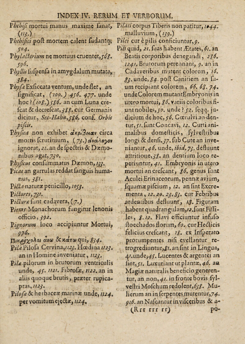 Vbtbife mortui manus maxime fanat. Vitati corpus Tiberis non patitur, 1*44. (113.) malluvium, (139.) Vbthiftci poR mortem calent fudantq; Vilei cur e pilis conficiuntur,^. 304. Vili quid, 21. fuas habent States, 61. zti Vhylatlerium ne mortuus cruentet,56$. 59 Vbyllis fufpenfa in amygdalum mutata, 3 $ 4* P/^^Exficcata ventum, unde flet, an fignificat, (100.) 456. 477. unde hoc ? (1088)386. an cum Luna cre- fcat &amp; decrefcat,yy&lt;f. cur Germanis dicitur, See-Hahn,j86. conf. Orbis yificis. Vbyfica non exhibet d&gt;cpt3&amp;tav circa mortis ferutinium, (73,) dvctAoyov ignorat, 21. an de fpe&amp;ris &lt;Sc Daemo¬ nibus agat, 730. Vhyficus confummatus Daemon, 133. Vicas an garrulas reddat fanguis huma¬ nus, 3S1. Vitia naturae penicillo, 1033. Vitiores, 731. Vitlurafunt cadavera, (7.) Victas Monachorum fungitur lenonis officio, 392. Vignorim loco accipiuntur Mortui, 9?6r , , n&lt;Kggxohat atto &amp; Kara qui, gjf. Vila Fiiofa Cervina,//^. Hoedina 1123, an in Homine inveniatur, 1123, ViU pilorum in brutorum ventriculis unde, 43. ii2i, Fibrofie, 1122, an in aliis quoque brutis, praeter rupica¬ pras, 1123, Vilofie &amp; he rbaceae marinae unde, 1124• per vomitum eje&amp;ae, 1124. Beatis corporibus denegandi, 236, 1241, Brutorum perennant, 3, an in Cadaveribus mutent colorem, 16, 33. unde, S4&gt; pofl Canitiem an fu- um recipiant eoiorem, 66, 63. 74. undeColorem mutantEmbryonis in utero mortui, 86. variis coloribus fi- unt nobiles,/0. unde \ 32, feqq, ju¬ dicium de hoc, 36. Ccerulviai^den- tur,//. funt Concavi, 12. Curti ani¬ malibus domeflicis, fylveftribue longi &amp; denfby/. fub Cute an inve¬ niantur,^. unde, ibid,73. defluunt attritione,^, an dentium loco re- periuntur, 41. Embryonis in utero mortui an crefcant, 36. genus funt Aculei Erinaceorum, pennas avium, fauamaepifeiurr., 12. an fint Excre¬ menta , 12.20. 23.83. cur Febribus ardentibus defluunr, lg. Figuram habent quadrangulam,/^.funt Fiflt- les, 8.12. Flavj efficiuntur infufo floechadosflorum, 60. curHe&amp;icis felicius crefcaht, 18• ex Infperato prorumpentes nifi evellantur re- trogrediuntur,j7.anfint in Lingua, 4/.unde,^/, Lucentes &amp; argentei an fint,j/, Luxuriant ut plantae, 46. aa Magiae naturalis beneficio generen¬ tur, an non, 41. in fronte bovis fyl- veflriMofchum redolent,^. Mu¬ lierum an in ferpentes mutentur,74. 316. anNafcanturinvifceribus &amp; a- (Rrr rrr rr) po~