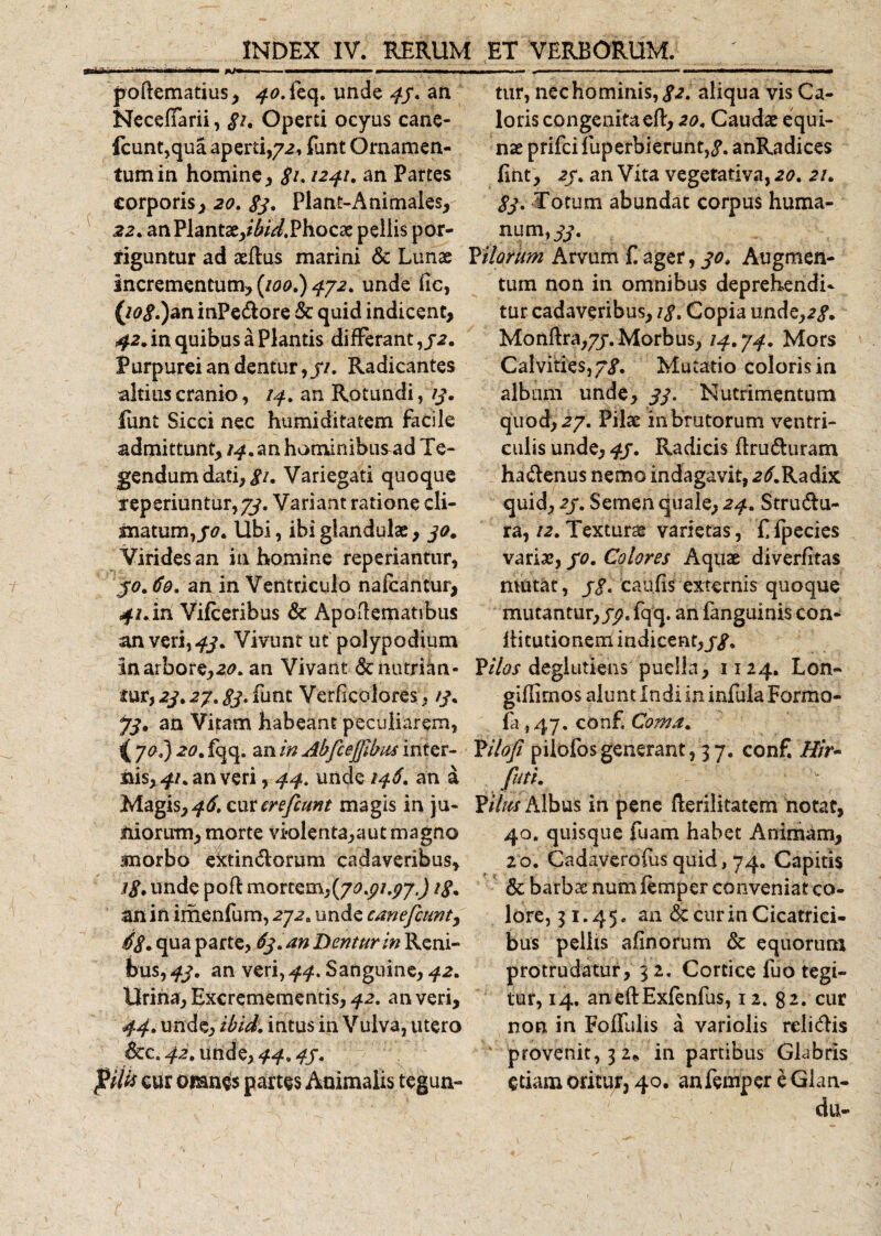 poftematius, 40. feq. unde 45. an Necelfarii, §i* Operti ocyus cane- fcunt,qua aperti,72, funt Ornamen¬ tum in homine , 8?* 1241. an Partes corporis, 20. 83* Plant-Animales, 22. an Plantae,/^.Phocae pellis por¬ riguntur ad aedus marini &amp; Lunae incrementum, (/00.) 4/2. unde fic, (/0«?.)an inPedore &amp; quid indicent, 42. in quibus a Plantis differant,/2. Purpurei an dentur,//. Radicantes altius cranio, 14. an Rotundi, 13. funt Sicci nec humiditatem facile admittunt, 14. an hominibus^ad Te¬ gendum dati, 8u Variegati quoque reperiuntur,#. Variant ratione cli¬ matum,^. Ubi, ibi glandulae, 30. Virides an in homine reperiantur, 50.69. an in Ventriculo nafcantur, 4/.in Vifceribus &amp; Apoflematibus an veri, 43. Vivunt ut polypodium Inarbore,20. an Vivant &amp;nutrian- rur, 23.27.83. funt Verficolores, /3. J3» an Vi|:am habeant peculiarem, &lt;7^.5 20. fqq. an in Abfcejjibus inter¬ nis, 41. an veri, 44. unde 146. an a Magis,4^. cm erefcmt magis in ju¬ niorum, morte vi*olenta,aut magno snorbo extindorum cadaveribus, 18* unde pofl mortem,{70.p1.97,) /£. an in irhenfum, 272. unde canefctmt, 68. qua parte, 63.au Dentur in Reni¬ bus, 43. an veri, 44. Sanguine, 42. Urina, Excremementis, 42. an veri, 44. unde, ibid. intus in Vulva, utero &amp;c. 42. unde, 44.45. filis cur omn^s partes Animalis tegun¬ tur, nec hominis, /2. aliqua vis Ca¬ loris congenitaed, 20. Caudas equi¬ nae prifci fuperbierunt,/. anRadices lint, 25. an Vita vegetativa, 20. 21. 83. Totum abundat corpus huma¬ num,#. filorum Arvum £ ager, 30. Augmen¬ tum non in omnibus deprehendi¬ tur cadaveribus, 18, Copia unde,2/. Monftra,7/.Morbus, /4.74. Mors Calvities, 58. Mutatio coloris in album unde, 33. Nutrimentum quod, 27. Pilae in brutorum ventri¬ culis unde, 45. Radicis druduram hadenus nemo indagavit, 2^.Radix quid, 25. Semen quale, 24. Strudu¬ ra, /2. Texturae varietas, £ fpecies variae, 50. Colores Aquae diverfitas mutat, 58. caulis externis quoque mutantur, fp. fqq. an fanguinis con- IHtutionem indicent, 58. P//0J degltitiens puella, 1124. Lon- giflimos alunt Indi in infula Formo- fa ,47. con£ Coma. filofi pilofos generant, 3 7. conf. Hir- futi. filus Albus in pene derilitatem notat, 40. quisque fuam habet Animam, 20. Cadaverofus quid, 74. Capias Sc barbae num femper conveniat co¬ lore, 31.45. an &amp; cur in Cicatrici¬ bus pellis aiinorum &amp; equorum protrudatur, 3 2, Cortice fuo tegi¬ tur, 14. anedExfenfus, 12. 82. cur non in Foffulis a variolis relidis provenit, 3 2* in partibus Glabris edam oritur, 40. an femper e Glan- du-