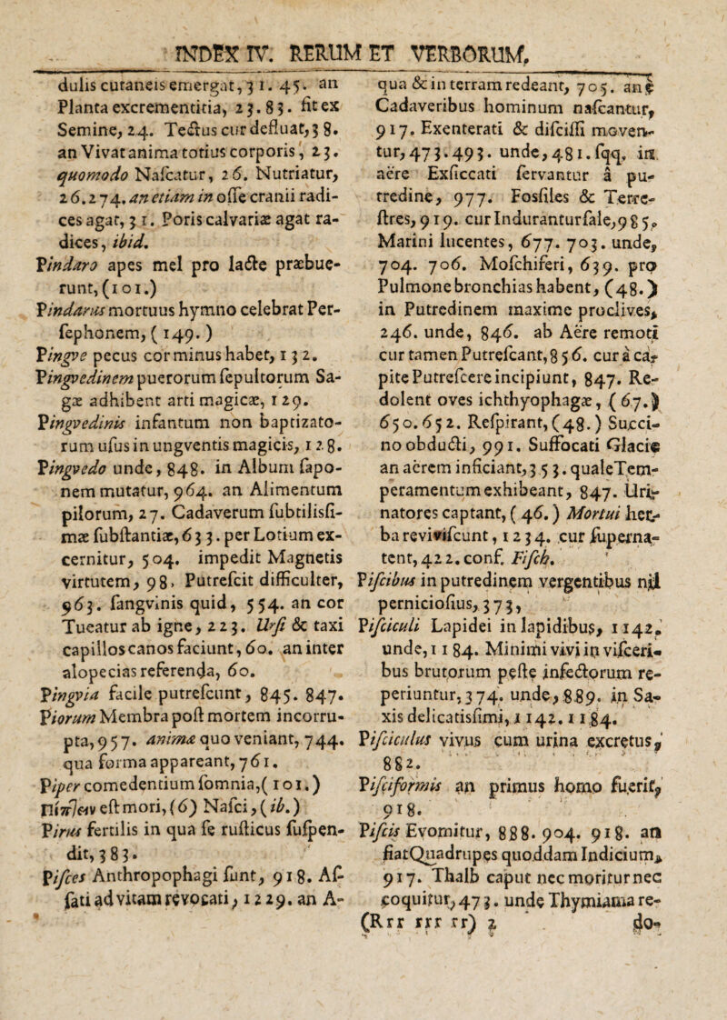 dulis cutaneis emergat, 3 i. 45. an Planta excrementitia, 23.83. fit ex Semine, 2,4. Te&amp;us cur defluat, 3 8. an Vivat anima totius corporis, 23. quomodo Nafcatur, 26. Nutriatur, 26.274. an etiam in ofie cranii radi¬ ces agat, 31. Poris calvaris agat ra¬ dices, ibid, Vindaro apes mei pro la&amp;e praebue¬ runt, (101.) Vindams mortuus hymno celebrat Per- fephonem, ( 149.) Pingoe pecus cor minus habet, 132. Pingvedincm puerorum fepultorum Sa¬ gae adhibent arti magicae, 1 29. Pingvedinis infantum non baptizato- rum ufus in ungventis magicis, 12.8. Pingvedo unde, 848. in Album fapo- nem mutatur, 964. an Alimentum pilorum, 27. Cadaverum fubtilisfi- mx fubftantiae, 6 3 3. per Lotium ex¬ cernitur, 504. impedit Magnetis virtutem, 98» Putrefcit difficulter, 963. fangvinis quid, 554. aneor Tueatur ab igne ,223. Urfi &amp; taxi capillos canos faciunt, 60. an inter alopecias referenda, 60. Ytngvia facile putrefeunt, 845. 847* fiorum Membra poft mortem incorru¬ pta, 957. anima quo veniant, 744. qua forma appareant, 761. P iper comedentium fomnia,( 1 o 1.) ni7r7«veftmori,(6) Nafci,(*£.) P inis fertilis in qua fe rufiicus fufpen- dit, 3 8 3 * pifces Anthropophagi funt, 918. Af¬ fati ad vitam revocati, 12 2 9.an A¬ qua &amp; in terram redeant, 705. auj Cadaveribus hominum nafcantur, 917. Exenterati &amp; difeiffi movetv tur,473.493. unde,481.fqq. ia aere Exficcati fervantur a pu¬ tredine, 977. Fosfiles &amp; Terre- ftres, 919. curlnduranturfale,9 8 5* Marini lucentes, 677. 703. unde, 704. 706. Mofchiferi, 639, pra Pulmonebronchiashabent, (48.) in Putredinem maxime proclives* 246. unde, 84^. ab Aere remoti cur tamen Putrefcant, 856. cur a ca? pitePutrefcereincipiunt, 847. Re¬ dolent oves ichthyophagae, ( 67. J 650.652. Refpirant, (48.) Sacci¬ no obdudi, 991. Suffocati Glacie an aerem inficiant, 353. qualeTem- peramentum exhibeant, 847. Uri¬ natores captant, (46.) Mortui het&gt; ba revivifeunt ,123 4. cur fupema- tent,42 2.conf, Fifch. Vifcibus in putredinem vergentibus nii perniciofius, 373, Pifciculi Lapidei in lapidibus, 1142. unde,i 1 84. Minimi vivi in vifceri- bus brutprum pefte jnfcdtprum re¬ pedantur, 3 74. unde, 889. iq Sa¬ xis delicatisfimi, j 142.118 4. Vifcicirius vivus cum urina excretus» . A 'i.'»' V &lt; , Cr &gt; 9 882. Pifeiformis an primus homo fu,erif? 918. Yifcis Evomitur, 888.904. 918. at* fiatQuadrupes quoddam Indiciurn* 917. Thalb caput nec mpriturnec coquitur, 47 3. unde Thymiama re-