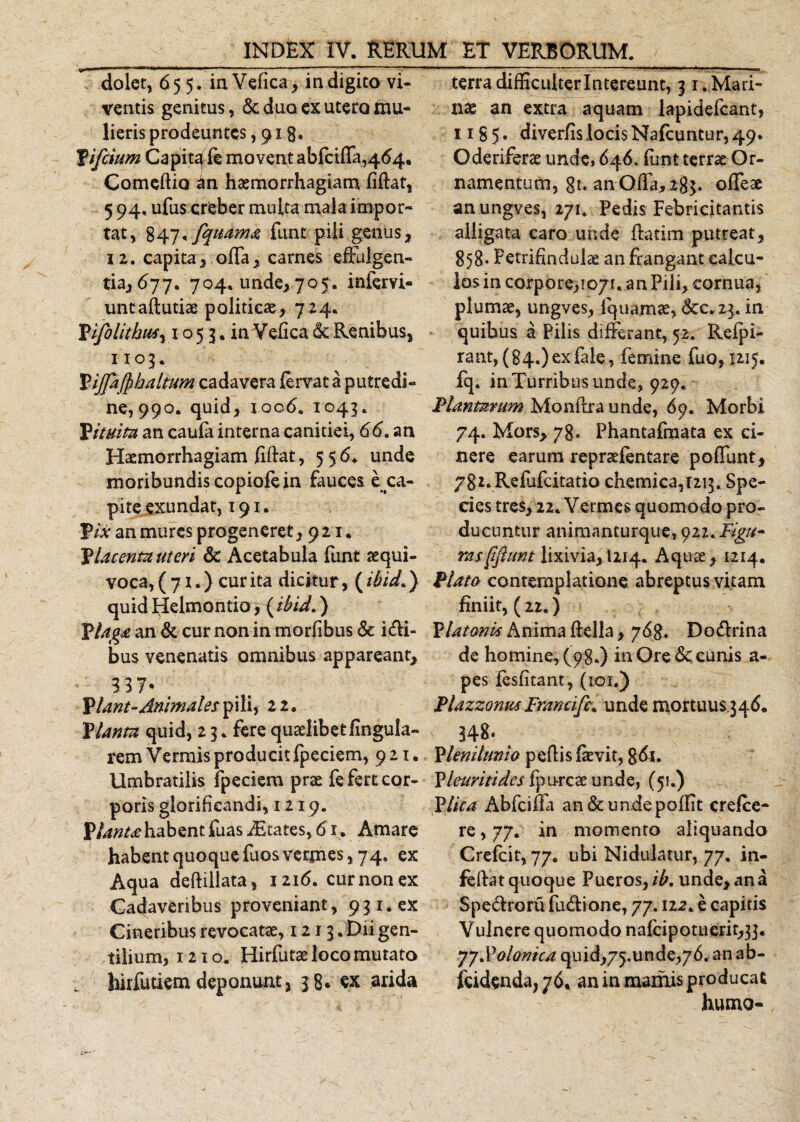 dolet, 655. in Vefica, in digito vi¬ ventis genitus, 6c duo ex utero mu- 4 lieris prodeuntes, 913. £ifeium Capitale movent abfeiffa,464. Comedio an haemorrhagiam fidat, 5 94, ufus creber multa mala impor¬ tat, 847*fqttam&amp; funt pili genus, 12. capita, offa, carnes effulgen¬ tia, 677. 704. unde, 705. infervi- untaftutiae politicae, 724. Pijolithusy 1053. in Vefica &amp; Renibus, 1103. Pijptjphaltum cadavera fervat a putredi¬ ne, 990. quid, ioo&lt;5. 1043. P itum an caufa interna canitiei, 66. an Haemorrhagiam fidat, 556. unde moribundis copiofe in fauces e ca¬ pite exundat, 191. £/* an mures progeneret ,921. Vlacenmuteri &amp; Acetabula funt aequi- voca, ( 71.) cur ita dicitur, (ibid.) quid Helmontio, (ibid.) Vlaga an &amp; cur non in morfibus &amp; i&lt;di- bus venenatis omnibus appareant, 3 3 7- Viant-Animales pili, 21» Vianm quid, 2 3. fere quaelibet fingula- rem Vermis producit fpcciem, 921. Umbratilis fpeciem prae fe fert cor¬ poris glorificandi, 1219. Viant# habent fuas dStates, 61. Amare habent quoque fuos vermes, 74. ex Aqua dedillata, 1216. cur non ex Cadaveribus proveniant, 931. ex Cineribus revocatae, ! 21 3. Dii gen¬ tilium, 1210. Hirfutae loco mutato hirfutiem deponunt, 38* ex arida terra difficulterlntereunt, 31. Mari¬ nae an extra aquam lapidefcant, 1185* diver/is locis Nafcuntur, 49. Oderiferae unde, 646. funt terrae Or¬ namentum, gt. an Offa, 283. offeae anungves, 271. Pedis Febricitantis alligata caro unde ftatim putreat, 858- P etrifindulae an frangant calcu¬ los in corpore, 1071. an Pili, cornua, plumae, ungves, fquamae, dcc.23. in quibus a Pilis differant, 52. Reipi- rant, (84.) ex fale, femine fuo, 1215. fq. in Turribus unde, 929. Plantarum Monilia unde, 69. Morbi 74. Mors, 78. Phantafmata ex ci¬ nere earum repraefentare poffunt, 78*. Refjfcitatio chemica,i2i3. Spe¬ cies tres, 22. Vermes quomodo pro¬ ducuntur animanturque, 922. Figu- rasftjhmt lixivia, 1214. Aquae, 1214. Plato contemplatione abreptus vitam finiit, (22.) Platonk Anima della, 76%. Do&amp;rina de homine, (98.) in Ore &amp;: cunis a- pes fesfitant, (101.) Plazzonus Francifc. unde mortuus 346. Plenitunio pedis fevit, gdi. Vleuritides fp orcae unde, (51.) Plica Abfciffa an&amp;undepoflit crelce- re, 77. in momento aliquando Crefcit, 77. ubi Nidulatur, 77. in- feftat quoque Pueros, ib. unde, an a Spe&amp;roru fu&amp;ione, 77.122. e capitis Vulnere quomodo nafeipotuerit^]. yyPolomcd quid,75.unde,76. an ab- fcidenda, 76* an in marnis producat humo-