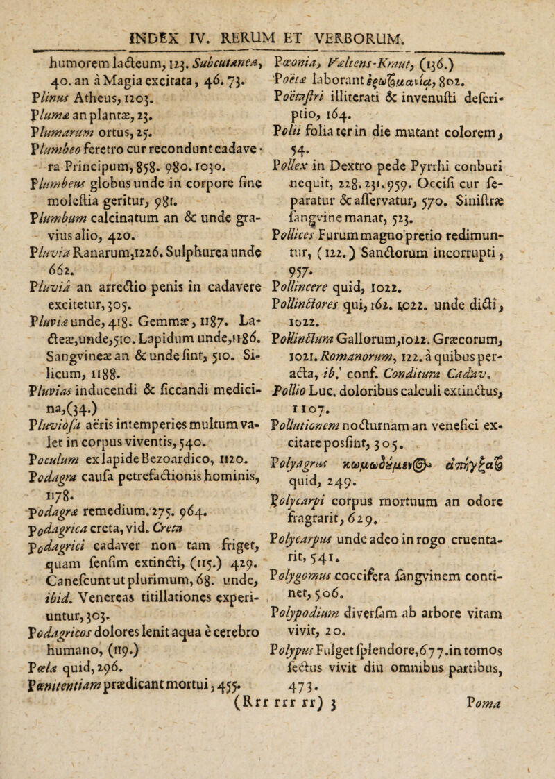 humorem ladleum, 113. Subcutanea^ 40. an a Magia excitata, 46.73. PUnus Atheus, 1203. Pluma an plantae, 23. glumarum ortus, 25. Plumbeo feretro cur recondunt cadave • ra Principum, 858. 980.1030. Plumbem globus unde in corpore fine moleftia geritur, 981. Vlumbum calcinatum an &amp; unde gra¬ vius alio, 420. fluvia Ranarum,1226. Sulphurea unde 662. P Invia an arre&amp;io penis in cadavere excitetur, 305. Pluviaunde,418. Gemmae* 1187. La- dete,unde,510. Lapidum unde,n8&lt;5. SangVineaean &amp;undefint, 510. Si¬ licum, 1188. Pluvias inducendi &amp; liccandi medici- 112,(54.) Pluviofa aeris intemperies multum va¬ let in corpus viventis, 540. P oculum ex lapide Bezoardico, 1120. Podagra caufa petrefadionis hominis, 178* podagra remedium. 275. 964. podagrica creta, vid. Cretu Podagrici cadaver non tam friget, quam fenfim extindi, (115.) 429. Canefcunt ut plurimum, 68. unde, ibid. Venereas titillationes experi¬ untur, 303. podagricos dolores lenit aqua e cerebro humano, (119.) Paeonia, Valtens-Krauty (136.) Poeta laborant s^uana, 802. Poetaftri illitcrati &amp; invenulti defcri- ptio, 164. Polii folia ter in die mutant colorem, 54* Pollex in Dextro pede Pyrrhi conburi nequit, 228.231.959. Occifi cur fe- paratur &lt;Sc aflervatur, 570. Siniftrae fangvine manat, 523. Pollices Furum magnopretio redimun¬ tur, (122.) San&amp;orum incorrupti, 957- Pollincere quid, 1022. PollinBores qui, 162.1*022. unde dicli, 1022. P oUinftura Gallorum,io22. Graecorum, 1021. Romanorum, 122. a quibus per- adla, ibi conf. Conditura Cadav. Pollio Luc. doloribus calculi extinctus, 1107. Pollutionem nodlurnaman venefici ex« citareposfinr, 305. P olyagrm quid, 249. Xoly carpi corpus mortuum an odore fragrarit, 629* Pdy carpus unde adeo in rogo cruenta- ric, 541. Polygomus coccifera langvinem conti¬ net, 506. Polypo dium diverfam ab arbore vitam vivit, 20. Polypus Fulget fplendore,677.in tomos fe&amp;us vivit diu omnibus partibus, PceU quid, 296. Poenitentiam praedicant mortui, 455. j. (Rrr rrj Poma