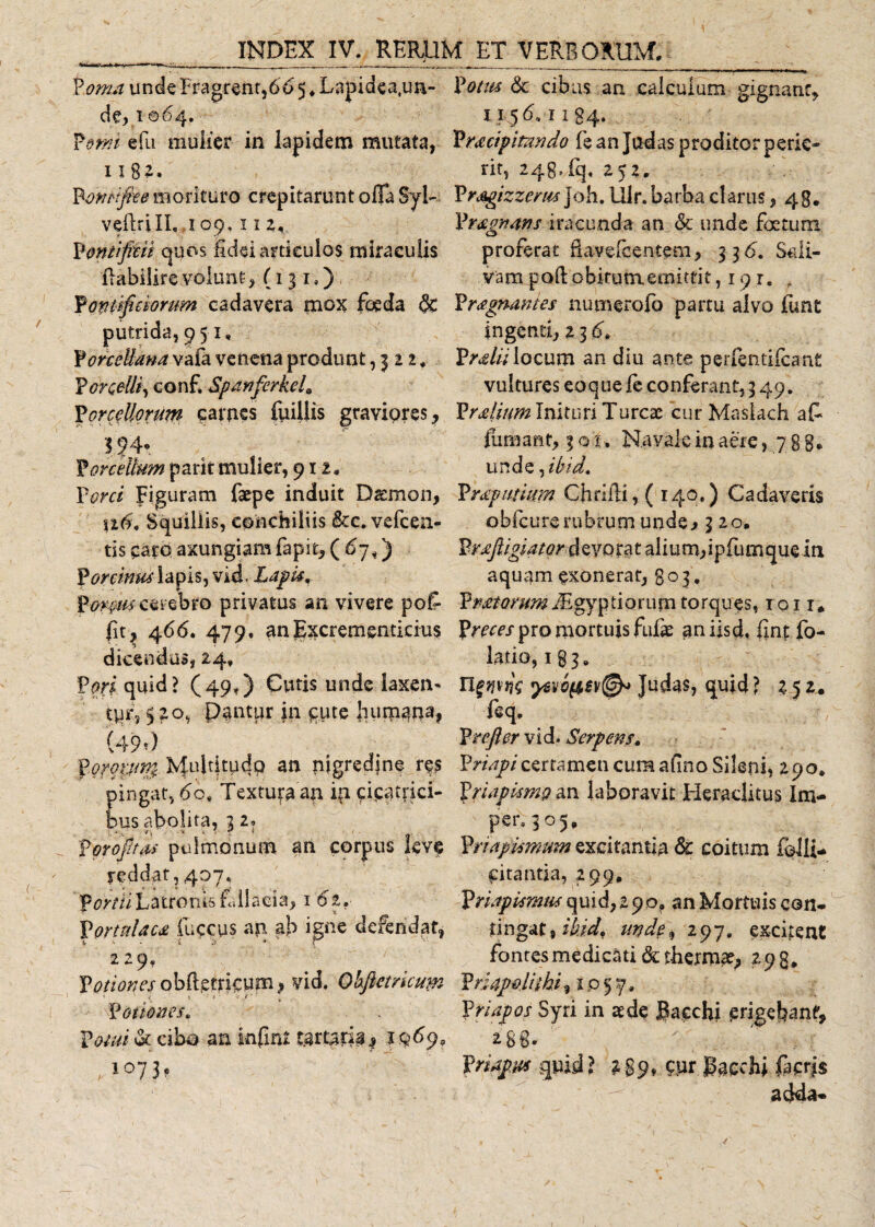 P .oma unde Fragrent,66 5 ♦ Lapidca.ua- de, i064. Pomi e fu mulier in lapidem mutata, 11 82. Bonrifiee morituro crepitarunt offa SyL vefirilL ,109,11 2, Pontificii quos fidei articulos miraculis ftabilire.volunt, (131.) Pontificiorum cadavera mox foeda &amp; putrida, 951, ForceUana vafa venena produnt, 3 2 2, Porcelli, conf. Spanferkeh Porcellorum carnes fuiilis graviores, S§4* Porcellum parit mulier, 911, Porci Figuram faepe induit Daemon, ufi, Squillis, eonchiliis &amp;c, vefcen- tis caro axungiam fapit, ( 67,) Porcinus lapis, vici Lapis, cerebro privatus an vivere pofi fit, 466. 479. anExcrementicius dicendus, 24» Pori quid ? (49,) Cutis unde laxen- tpr, 520, Dantur in £ute fiutpan3? (■49») Pgrqiun; M^Efiudo an nigredine res ingat, 60# Textura an in cicatrici- us abolita, 2 2» Poro fit as pulmonum an corpus leve reddat, 407. Partti Latronis fallacia, 1 6i*- Portulaca fuscus an ab igne defendat, 229, Potiones obftetricum, vid. Obfictmum Potiones, P^v/ &amp; cibo an infirtf tartaria, , 1073? &amp; cibas an calculum gignant, 1156,1134. Pracifitindo fe an Judas proditor perie¬ rit, 248,fq. 252. Prsgizzerm Joh. Ulr. barba clarus, 48. Pragnans iracunda an &amp; unde foetum proferat fi ave fe entem, 336. Sali¬ vam poftobitunxemittit, 19 r. , Pragnantes numerofo partu alvo funt ingenti, 2 3 67 Pralii locum an diu ante perfentifcant vultures eoque fe conferant, 3 49. Pralium Inituri Tureae cur Maslach afi fumant, 3 o 1. Navale in aere, 7 8 8* unde fibid, Prap urium Cfirifii, (140.) Cadaveris obfcure rubrum unde&gt; 320. Praftigiator devorat alium,ipfumque in aquam exonerat, 803 . P^^^iEgyptiorum torques, iqi 1« Preces pro mortuis fuiie aniisd. fint fo- latio, 1 g 3 „ Ufwns 'pevi&amp;ev®* Judas, quid ? 252. feq, Prefler vid. Serpens. Priapi certamen cum afino Sileni, 290. Priapismo an laboravit Heraclitus Im¬ pier. 305, Priapismum excitantia &amp; coitum folli- pitantia, 299, Priapismus quid, 19 o, an Mortuis con- tingat9ikid, unde, 297. excitent fontes medicati &amp; thermae, 298, PriapoUihi % 1057. Priapos Syri in aede Bacchi ^rigefiant, 2 8 8» Priapus quid? 2 89» kurjkcchi iacris adda-