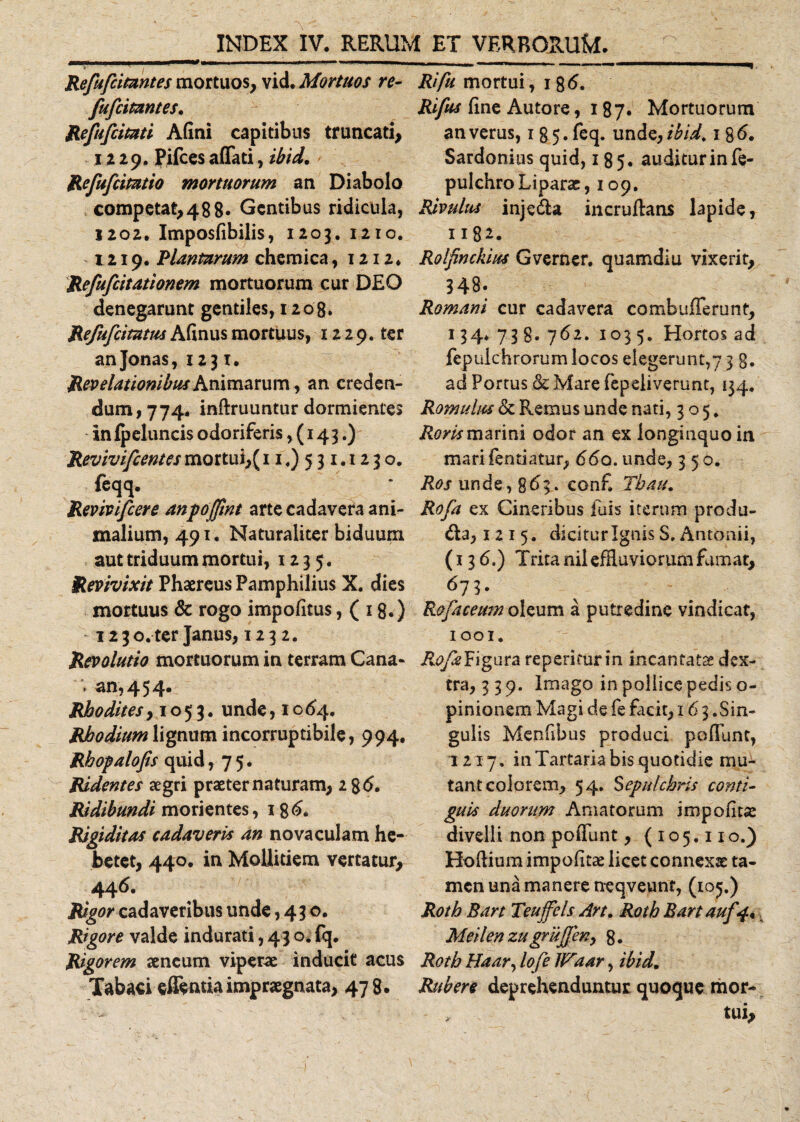 Refufcimntes mortuos, vid. Mortuos re- fufcitantes. Refufcitati A (ini capitibus truncati, 1229. Pifcesaffati, ibid. Refufcitatio mortuorum an Diabolo competat,48 8» Gentibus ridicula, 1202. Imposfibilis, 1203. 1210. 1219. Plantarum chemica, 1212. Refufcitationem mortuorum cur DEO denegarunt gentiles, 1208. Refufcimm Afinus mortuus, 1229. ter anjonas, 1231. Revelationibus Animarum, an creden¬ dum, 774. inftruuntur dormientes in Ipeluncis odoriferis ,(143.) Revivifcentesmortui,(11.) 531.1230. feqq. Rmvifcere anpojjtnt arte cadavera ani¬ malium, 491. Naturaliter biduum aut triduum mortui, 1235. Revivixit Phaereus Pamphilius X. dies mortuus &amp; rogo impofitus, ( 18«) i2 3o.ter Janus, 123 2. Revolutio mortuorum in terram Cana* * an, 4 5 4. Rhodites >1053. unde, 1 o 64. Rhodium lignum incorruptibile, 994. Rhopalofis quid ,75. Ridentes aegri praeter naturam, i%6. Ridibundi morientes, 186. Rigiditas cadaveris an novaculam he¬ betet, 440. in Mollitiem vertatur, 446. Rigorcadaveribus unde ,430. Rigore valde indurati, 43 o. fq. Rigorem aeneum viperae inducit acus Tabaci effenua impraegnata, 47 8. Rifu mortui, 18 Rifus fine Autore, 187« Mortuorum an verus, 135. feq. unde, ibid. 186. Sardonius quid, 185. auditur in fe- pulchro Liparae, 109. Rivulus injeda incruftans lapide, 1182. Rolfnckius Gverner. quamdiu vixerit, 348. Romani cur cadavera combufferunt, 134* 73 8- 762. 103 5. Hortos ad fepuichrorum locos elegerunt,7 3 g. ad Portus &amp; Mare fepeiiverunt, 134, Romulus &amp; Remus unde nati, 305, Roris marini odor an ex longinquo in mari fentiatur, 66q. unde, 350. itor unde, 863. conf. Tbau. Rofa ex Cineribus fuis iterum produ- &amp;a, 1215. dicitur Ignis S, Antonii, (136.) Trita nii effluviorum fumat, 673. Rofaceum oleum a putredine vindicat, 1001. R.ofaFigura repetitur in incantatae dex¬ tra, 339. Imago in pollice pedis o- pinionem Magi de fe facit, 16 3 .Sin¬ gulis Menfibus produci poffunt, 1217. in Tartaria bis quotidie mu¬ tant colorem, 54. Sepulchris conti¬ guis duorum Amatorum impolitas divelli non poffunt, (105.110.) Hoflium impolitae licet connexae ta¬ men una manere neqveunt, (105.) Roth Bart Teuffels Art. Roth Bartauf 4. Meilen zugrujjen, 8. Roth Haar, lofe IFaar, ibid. Rubere deprehenduntur quoque mor¬ tui.
