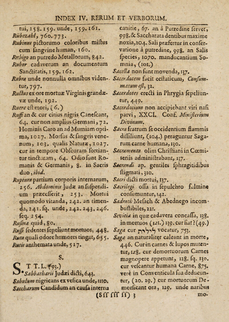 tui, 15 8.159. unde, 159.161. Riibezably 760.773. Rubinus pidorumo coloribus miilus cum iangvinehuman,'160. Rtibigo an putredoMetaliorum, 842* Rubor cadaverum an documentum Sanditatis, 159. 162. canitie, 67. an ^ Putredine fervet, 998.Saccbarata dentibus maxime noxia,2C&gt;4. Sali praefertur in confer- vatione a putredine, 998. an Salis fpecies, 1070. manducantium So¬ mnia, (101.) Sacella non funt movenda, 137. Rubra unde nonnulla omnibus viden-. Sacerdotem facit eclbiticum, Confum- tur,7?? Rucluszx ore mortuae Virginis grandae¬ vae unde, 192. Ruere cfl mori, ( 6.) Rujfian&amp;c cur citius nigris Canefcant, 64. cur non amplius Germani, 72. matum efl, 32. Sacerdotes eredi in Phrygia fepeliun- rur, 449. Sacerdotium non accipiebant viri nafi parvi, XXCI. Conf Minifierium Divinum. Hominis Caro an ad Mumiam apti- Sacra fratrum fe occidentium flammis naa, 1027. Morfus &amp;fangvis vene- difliliunt, (104.) peraguntur Saga- num, 103. qualis Naturae, 1027. rumcarne humana, 130. cur in tempore Obfcuram fortian- Sacramenta olim Chriftiani in Ccemi- tur tindurum, 64. Odio funt Ro- feriis adminiftrabant, 137. manis &amp; Germanis, 8- in Sacris Sacrandi ap. gentiles fphragitidihus duo, ibid. ftigmati, 310. Ruptura partium corporis internarum, Sacri didi mortui, [37. 256. Abdominis Judse anfufpendi- Sacrilegi offa in fepulchro fulmine um praece/Teric, 253. Mortui confutuuntur, 142. quomodo vitanda, 242. an timen- Sadracb Mefach &amp; Abednego incom- da, 241.fq. unde, 242. 243, 246. buftibiles,22r. feq. 254. Sevitia in quae cadavera concaffa, 138. Rufina quid, 8 o* in mortuos (121.) 139. cur fiat? (49.) Rufi fedencesfepeliuntmortuos, 448. Saga cur v°catur, 753. Ruta quali odore humores tingat, 65 5. Saga an naturaliter caleant in morte, Rutis anthemata unde, 517. S. STT.L.f93.) • Sabbatbarii Judaei didi, 643. Sabulum nigricans ex vefica unde, mo. Saccbarum Candidum an caufa interna (S ff fff ff) 3 446. Cur in carnes &amp; lupos muten¬ tur, lz8* cur demortuorum Carnes magnopere appetunt, 128. fq. 13°* cur vefcantur humana Carne, 875. vere in Conventicula fua deducun¬ tur, (20. 29.) cur mortuorum De- morficantora, 129. unde naribus mo-