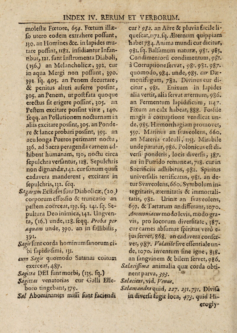 nvoieftae Fpetore, 65^. Foetam iliae- £b utero eodem extrahere pofiunt, £30* an Homines &amp;e. in lapides mu¬ tare poffmt, n$2. infidianturInfan¬ tibus^ ui, funt Infirumenta Diaboli, (156.) an Melancholicae, 392. cur inaqua Mergi non poliunt, 390. 392. fq. 405. an Penem decurtare, &amp; penitas alteri auferre posfint, |0f. an Penem, utpoflfata quoque ere&amp;us fit erigere poffint, 305. an Peftem excitare posfint vivae , 140. feqq. an Pollutionem no&amp;urnam in aliis ^xcitare posfint, 305. an Ponde¬ re &amp; lance probari posfint, 393. an acu longa Pueros perimant nodu, 336. ad Sacra peragenda carnem ad¬ hibent humanam, 130, no&amp;u circa fepulchraverfantur, 128. Sepulchris non dignandae, 142. curfonum quafi cadavera manderent, excitant in fepulchris,i32. feq. Sagarum Ecftafes funr Diabolicae, (10J corporum effosfio &amp; truncatio an pellem coerceat, 139. fq. 141. fq. Se¬ pultura Deo inimica, 142. Ungven- t2, (16U unde, izg. feqq. Proba per aquam unde, 390. an in failibiiis, 591* fagis funt corda hominum fanorum ci-  bi fapidisfimi, 131. ium Sagis quomodo Satanas coitum exerceat, 487. Sagitta DEI funt morbi, (135. fq.) Sagittas venatorias cur Galli Elle¬ boro tingebant, 379. Sd Abominames miffi funt faciendi cur ? 9$2. an Aere 5c pluvia facile li- quefcat,n72.fq. iEternum quippiam habet 784. Anima mundi cur dicitur, 981.fq* Balla mu m natura?, 98?. 985* Condimentoru condimentum, a Corruptionefervat, ogu 93i. 987* quomodo, 984. unde, 985. cur Da?- monifugum, 782. Divinus cu.r di¬ citur , 981. Enixum in lapides alia vertit, alia fervat aeternum, 9S&amp;. an Fermentum lapidificum, 1/47. Fixum an calx habeat, 888- Fosfile magis a corruptione vendicat un¬ de, 985. Haemorrhagiam promovet, 559. Marinus an fi/aveoleris, 660, an Materia calculi, 1153. Mirabile unde paratur, 986. rolonicus efl di- verfi ponderis, locis diverfis, 387. an in Putrido remaneat, 718. cur in Sacrificiis adhibitus, 982. Spiritus univerfalis terrificatus, 981. an de¬ tur Svaveolenss66o. Symbolum in¬ tegritatis, aeternitatis &amp; immortali¬ tatis, 982. Urinae an fvaveolens, 659, &amp; Tartarum andifferant, 1070. Ammomacusmodo levis, modo gra¬ vis, pro locorum diverfitate, 387. cur carnes abfumat fpiritus vero e- ius fervet, g68. an cadavera confer-' ver, 9$7« /T?/*?ri/&lt;?fiveefrentialeun- de, 1070. inventum fine igne, 838. an fangvinem &amp; bilem fervet, 986. Salacijjima animalia quae corda obti¬ nent parva, jpg. 0 Salacitas, vid. Venus* Salamandra\ ui d, 227. 231,,797. Di vili ia diverfe fugit loca, qjj. quid Hi- «rogly-