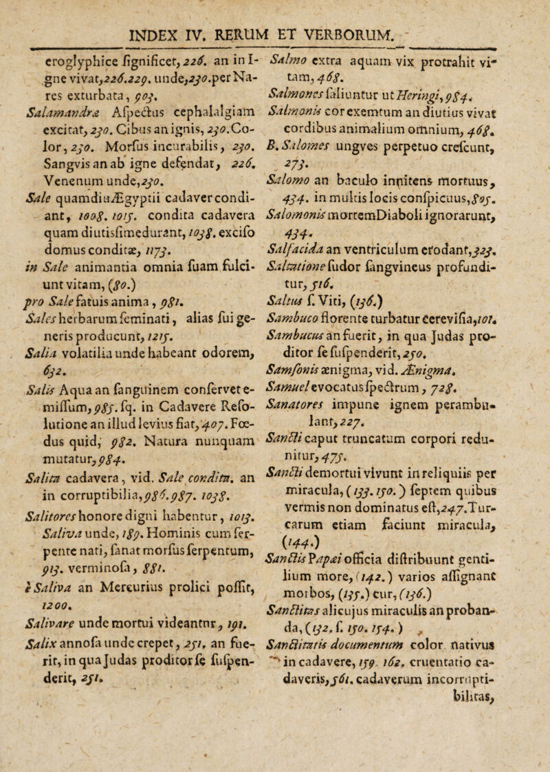 eroglyphice fignificet, 226. an in I- gne x 1x21,2 26.229. unde,230. per Na¬ res exturbata, 909. Salamandra A fp e dius cephalalgiam excitat, 230. Cibus an.ignis, 230.Co- lor,2/&lt;?. Morfus incurabilis, 230. Sangvis an ab igne defendat, 226, Venenum unde,230. Sale quamdiuAigyptii cadavercondi- ant, 100S. 1013. condita cadavera quam diutisfimedurant, 1038. excifo domus conditae, 1173. in Sale animantia omnia fuam fulci¬ unt vitam, (80.) pro Sale fatuis anima , j?£/. Sales herbarum feminati, alias fui ge¬ neris producunt, 1213. Salia volatilia unde habeant odorem, 632. Salis Aqua an fanguinem confervet e- milfum,j?//.fq. in Cadavere Refo- lutione an illud levius fiat,'407. Foe¬ dus quid, 982. Natura nunquam mutatur,983* Salita cadavera, vid. Sale condita. an in corruptibilia,986.987. 1038. Salitores honore digni habentur, 1013. Saliva unde, 189• Hominis cum fer- pente nati, fanat morfus ferpentum, 913. verminofa, 88** e Saliva an Mercurius prolici poffif, 1200* Salivare unde mortui videantnr, 191. Salix annola unde erepet, 231, an fue¬ rit, in quajudas proditorfe fulpen- derit, 2//. Salmo extra aquam vix protrahit vi* tam ,468. Salmones fal i u ntur ut Ueringi, 984 4 Salmonis corexemtum an diutius vivat cordibus animalium omnium, 46$* B. Sal ornes ungves perpetuo crefcunt, 27s- ; ' Salomo an baculo inpitens mortuus, 434. in multis locis confpicuus,&lt;?0/. Salomoni* ignorarunt, 434: Sal/acida an ventriculum erodant,/.?/. Saltationefudor fangvineus profundi¬ tur,//^. Saltus f. Viti, (136.) Sambuco florente turbatur Cerevifia,/^ Sambucus an fuerit, in qua judas pro¬ ditor fefufpenderit,2/^. Samfonis aenigma, vid. Mnigma. Samaei evocatus fpedtrum, 72/. Sanatores impune ignem perambu* lant,a27. SanElicaput truncatum corpori redki- nitur, 4J3* SanEli demortui vivunt in reliquiis per miracula, (133.130.) feptem quibus vermis non dominatus eft,a^7.Tur- carum etiam faciunt miracula, im) SanftisYapaiofficia diftribuunt genti¬ lium more, (142.) varios aflignanc morbos, (///,) cur, (136.) Sanftitas alicuj us miraculis an proban¬ da, (//2. f. 130.134*) SanRitatis documentum color nativus in cadavere, 139 162. cruentatio ca¬ daveris,/^/. cadaverum incorrupti¬ bilitas.
