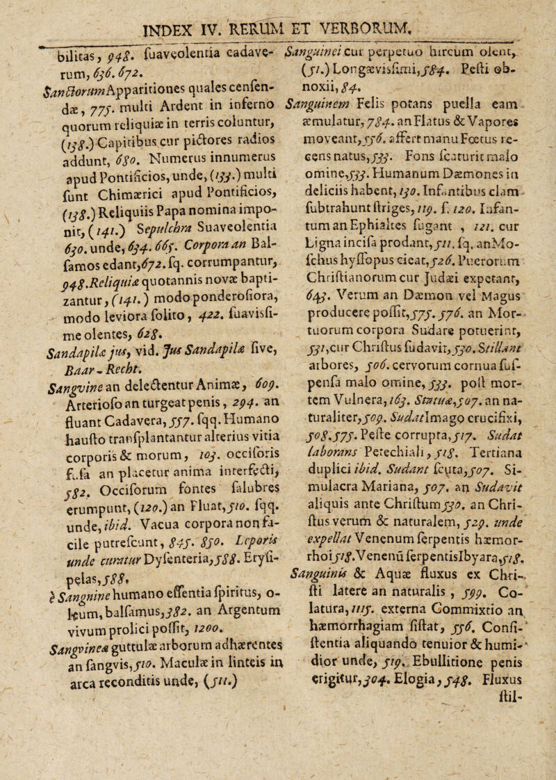 ” bilitas, t&gt;4$. fuaveolentia cadave- Sanguinei cui perpetuo hircum olent, rum,636.672. (j/OLongaevisfuni,/^. Pefti ob. San^ioyitni Apparitiones quales cenlen- noxii, dre, 77/. multi Ardent in ioferno Sanguinem Felis potans puella eam quorum reliquia: in terris coluntur, tcmulatur, jS-f- an Flatus &amp; Vapores (ijg.) Capitibus cur pictores radios addunt, 6$o. Numerus innumerus apud Pontificios, unde, ((yy.) multi funt Chimaerici apud Pontificios, (ijg,)Reliquiis Papa nomina impo¬ ni^ (/4/.) Sepulchra Suaveolentia 620* unde, 634.. 66). Corpora an Bai- famos edant/72. fq. corrumpantur, 948.Reliquia quotannis novae bapti¬ zantur , (14L ) modo ponderofiora, ' modo leviora folito, ^.22, fuavish- me olentes, 628* Sdndapila juty vid. Jus Sandapila five, Baar - Recbt. Sangvine an delegenturAnimae, Arteriofo an turgeat penis, 294. an fluant Cadavera,//7. fqq. Humano liaufto tranfplantantur alterius vitia corporis &amp; morum, ioj. occiforis £fa an placetur anima interfedi, f$2» Occiforum fontes falubres erumpunt, (/20.) an Fluat,//0. fqq» unde,ibidi Vacua corporanonfa- cile putrefeunt, 845* Sjo. Leporis unde curatur Dyfenteria,Eryfi- pelas,/£j&gt; } Sanguine humano effentia fpiritus, o- f$um,balfamus,j\?2. an Argentum vivum prolicipoffit, 1200, Sangvinea guttula: arborurn adhaerentes an fangvis,//0. Maculae in linteis in arca reconditis unde, (///.) moveant, jj-5* affert manu Foetus re¬ cens natus,Fons fcaturitmaio omine,///. Humanum D^mones ia deliciis habent, ijo, Infantibus clam fubtrahuntftriges,///. £ 120, lufan- tum anEphialtes fugant , /&lt;?/. cur Ligna incifa prodant,///, fq. anMo- fchtvs hy flo pus c ieat,j\?&lt;£ Puerorum ChrifUaiiorumcur Judaei expetant, ^4/. Verum an Daemon vel Magus producere polllt,///. an Mor¬ tuorum corpora Sudare potuerint, /y/,cur Chriflus fudavir,//#. Stillant arbores, /0/f. cervorum cornua fuf- penfa malo omine,///, poli mor¬ tem Vulnera, i6j. Smua^ay. an na¬ turali ter,/77. Sudatlmzgo crucifixi, J°8.S7S' Pede corrupta,///. Sudat laborans Perechiali, ///. Tertiana duplici i-bid. Sudant ffnta,/07. Si¬ mulacra Mariana, /&lt;27. an Sudavit aliquis ante Chridum//?, anChri- flus verum &amp; naturalem, /a/, unde expellatisnenumferpentis haemor- rhoi jtgli enenu ferpentislbyara,///. Sanguinis &amp; Aquae fluxus ex Cfori- fti latere an naturalis , ///. Co¬ latura,////. externa Commixtio an haemorrhagiam fiftat, //&lt;£ Confi-' flentia aliquando tenuior &amp; humi- * dior unde, ///. Ebullitione penis erigitur,Elogia, 54/. Fluxus fliT