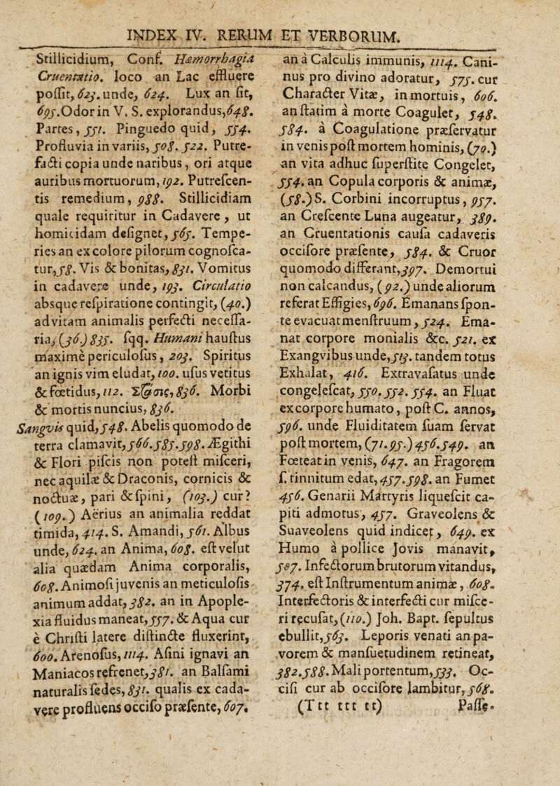 Stillicidium, Conf. H&amp;morrbagia Cruentatio, loco an Lac effluere poffit, £?y.unde, 624. Lux an fit, 693,Odor in V. S. explorandus,64$. Partes,jjv. Pinguedo quid, 394. Profluvia in variis, 308. 522. Putre- fadi copia unde naribus, ori atque auribus mortuorum, 192. Putrefcen- tis remedium, 9$$. Stiilicidiam quale requiritur in Cadavere , ut homicidam dskgnzt) 363. Tempe¬ ries an ex colore pilorum cognofca- tur,j*j\ Vis &amp; bonitas,, #7. Vomitus in cadavere unde, 193. Circulatio absque refpiratione contingit, (40.) ad vitam animalis perfecti necefia- riaj (36.) $33. fqq. Humani hauftus piaximepericulofus, 203. Spiritus an ignis vim eludat, 100. ufus vetitus &amp; foetidus, 112. 'ZfglaiSiSjtf. Morbi 6c mortis nuncius, $36. Sangvis quid,948. Abelis quomodo de terra clamavit,jM.j8j.jp8.JEgithi &amp; Flori pileis non poteft mifceri, nec aquilae &amp; Draconis, cornicis &lt;5c no&amp;uae, pari &amp;fpini, (103.) cur? (jop.) Aerius an animalia reddat timida, 414, S. Amandi, j6i. Albus unde, 624. an Anima, 60$. eftvelut alia quasdam Anima corporalis, Animofi juvenis an meticulofis animum addat, 3$2. an in Apople¬ xia fluidus maneat, 333. Sc Aqua cur e Chnfti latere diftinde fluxerinr, 600. Arenofus, 1114. Afini ignavi an Maniacos refrenet,^/. an Balfami naturalis fedes, $31. qualis ex cada¬ vere profluens occifo praefente, 609. an a Calculis immunis, 1114. Cani¬ nus pro divino adoratur, 333.cut Charader Vitae, in mortuis, 606. an ftatim a morte Coagulet, 348. 5$4• a Coagulatione praefervatur in venis poft mortem hominis, (jo.} an vita adhuc fuperftite Congelet, JJ4» an Copula corporis &amp; animae, (/&lt;?.) S. Corbini incorruptus, 933. an Crefcente Luna augeatur, 38p* an Cruentationis caufa cadaveris occifore praefente, 384. &amp; Cruor quomodo differant,399. Demortui non calcandus, (92,) unde aliorum referat Effigies, 696. Emanans Ipon- teevacuatmenftruum,/^. Ema¬ nat corpore monialis &amp;c. 321. ex Exangvibus unde,/§\ tandem totus Exhalat, 416. Extravafatus unde congelefcat, jy*?, 332.334. an Fluac excorporehumato, poftC. annos, 396. unde Fluiditatem fuam lervat poft mortem, (7/.99)436.349. an Foeteat in venis, 643. an Fragorem £ tinnitum eda^433.39$. an Fumee 436. Genarii Martyris liquefeit ca¬ piti admotus, 433. Graveolens &amp; Suaveolens quidindicef, 649. ex Humo a pollice Jovis manavit, j&amp;y. Infedorum brutorum vitandus, 394. eftlnftrumentumanimae, 6og. Interfedoris &amp;interfedi cur mifce- rirecufat,(//^.) Joh. Bapt. fepultus ebullit,363. Leporis venati an pa¬ vorem &amp; manfuetudinem retineat, 382.5$$' Mali portentum,Oc- cifi cur ab occifore lambitur,/^. (Ttt ttt tt) Paffe-