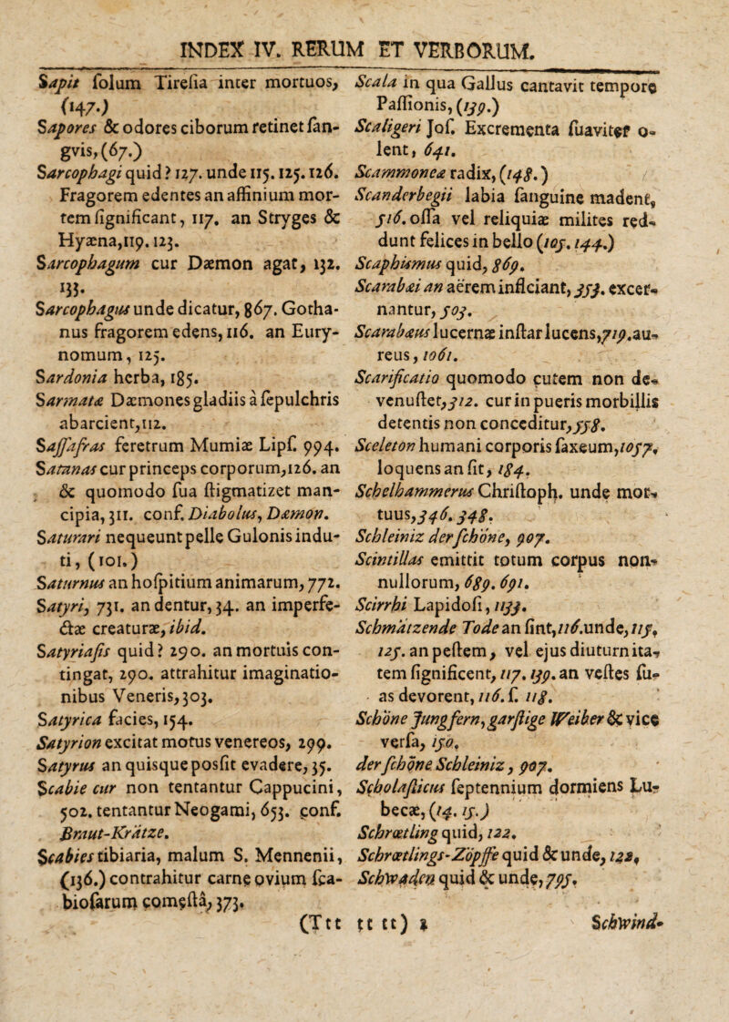 Sapit lolum Tirelia inter mortuos, &lt;H7) Sapores &amp; odores ciborum retinet fan- gvis, (67.) Sarcophagi quid ? 127. unde 115.125.116, Fragorem edentes an affinium mor¬ tem fignificant, 117. an Stryges &lt;Sc Hyaena,119.123. Sarcophagum cur Daemon agat, 132. W- Sarcophagus unde dicatur, 867. Gotha- nus fragorem edens, 116. an Eury- nomum, 125. Sardonia herba, 185. S armata Daemones gladiis a fepulchris abarcient,ii2. Sajfafras feretrum Mumiae Lipf. 994. Satanas cur princeps corporum,126. an &amp; quomodo fua ftigmatizet man¬ cipia, 311. conf, Diabolus, Damon. Saturari nequeunt pelle Gulonis indu¬ ti, (101.) Saturnus an hoipitium animarum, 772. Satyri, 731. an dentur, 34. an imperfe- dae creaturae, ibid. Satyriafis quid? 290. an mortuis con¬ tingat, 290. attrahitur imaginatio¬ nibus Veneris, 303. Satyrica facies, 154. Satyrion excitat motus venereos, 299. Satyrus an quisque posfit evadere, 35. Scabie cur non tentantur Cappucini, 502. tentantur Neogami, 653. conf. Braut-Kratze. Scabies tibiaria, malum S. Mennenii, (136.) contrahitur carne ovium fca- biofarurn comefta, 373. Scala in qua Gallus cantavit tempore Paffionis, (//£.) Scaligeri Jof. Excrementa fu avi te f o- lent, 641. Scammonea radix, {148*) Scanderbegii labia fanguine madent, 516. offa vel reliquiae milites red* dunt felices in bello (iqj. 144.) ScaphUmus quid, $6p. Scarabai an aerem inficiant, ///. excer* nantur, joy. Scarabaus lucernae infiar lucens,7z9.au- reus, 1061. Scarificatio quomodo cutem non de* venufiet,-f/2. cur in pueris morbillis detentis non conceditur,//,?. Sceleton humani corporis faxeum,/0/7* loquensanfit, 184. Schelhammerus Chriftaph. unde mor* tuus ,346.348, Schleiniz derfchoney poy. Scintillas emittit totum corpus non* nullorum, 689.691. Scirrhi Lapidofi, ////. Schmatzende Todean fmt,//£unde,///, uy. an pellem, vel ejus diuturnita? tem lignificent, uy. typ. an velles fu? • as devorent, 116. £ z/j\ Schone Jungfern,garfiige Weiber &amp; vice verfa, lyo. derfichone, Schleiniz, 907. Scholafiicus feptennium dormiens Lu- becae, (14. iy.) SchroetLing quid, 122. Schrtxtlings-Zopffe quid &amp; unde, iZ2n Schyvadm quid 6c unde, 7//,