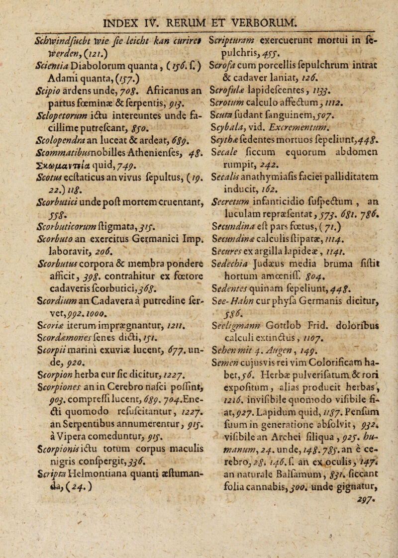 Schwindfucbt \vie fie leicht kan curiret Scripturam exercuerunt mortui in fe- \berdeny(j2if) pulchris, 4JS- Scientia Diabolorum quanta, (156. f.) Scrofa cum porcellis fepulchrum intrat Adami quanta, (//7.) &amp; cadaver laniat, 126. Scipio ardens unde, 70$. Africanus an ScrofuU lapidefcentes, 1133. partus foeminae &amp; ferpentis, 913. Scrotum calculo affe&amp;um , 1112. Sclopetorwn idu intereuntes unde fa- Scuta fu&amp;znt fangui ne 111,707. cillime putrefcant, $jo. Scybaia? vid. Excrementum. Scolopendra an luceat &amp; ardeat, 6$9. Scytha fedentes mortuos fepeliunt,^ Scommatibusnobilles Athenienfes, 3$. Secale ficcum equorum abdomen SKMfMVTfia quid, 739. Scotus ecftaticus an vivus fepultus, (19. 22.) u$. Scorbutici unde poft mortem cruentant, sss-■ Scorbuticorum ftigmata, 313. Scorbuto an exercitus Germanici Impe laboravit, 206. Scorbutus corpora &amp; membra pondere afficit, 39$. contrahitur ex foetore cadaveris fcorbutici, 36$. Scordium an Cadavera a putredine fcr^ xet)Pp2.iooo. Scoria iterum impraegnantur, 1211, Scordamones fenes didi,///. marini exuviae lucent, ^77. un¬ de, p20. Scorpion herba cur lic dicitur, 1227. Scorpiones an in Cerebro nafei poffint, 903. compreffi lucent, 6$g. 703.Ene- di quomodo refufeitantur, /227. an Serpentibus annumerentur, gij; a Vipera comeduntur, ///. Scorpionis idu totum corpus maculis nigris confpergit,/y&lt;7. Scripta Helmontiana quanti aeftuman- da ;(^.) T rumpit, 242. Secalis anathymiafis faciei palliditatem inducit, 162. Secretum infanticidio fulpedum , an lucularn repraefentat, 373. 6$i. y$6„ Secundina eft pars foetus, ( 71I) Secundma calculis fipatae, 1113. Secures ex argilla lapideae, 113.1. Sedechia Judaeus media bruma fidit hortum amoeniffi $03. Sedentes quinam fepeliurit, 33$. See-Hahn curphyfa Germanis dicitur, S$f. ' i ~ Seeliomann Gottlob Frid. doloribus calculi extindus, 1107. Sehen mit 3. Augen, 139. Semen cujusvis rei vim Calorificam ha¬ bet, 36. Herbae pulverifatum &amp; .rori expolitum, alias producit herbas, 1216. invffibiie quomodo vilibile fi¬ at,^27. Lapidum quid, u$y. Penfum futim in generatione abfoivit, 932* vifibilean Archei liliqua ^ 923. hu~ manum, 23.uv\&amp;$, 13$. 783.e ce¬ rebro, 2$. 136, f. an ex oculis, 137*. an naturale Baifamum, $31. liceant folia cannabis, 300. unde gignatur, 297*