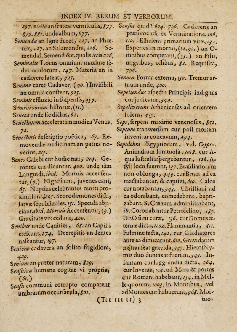 277. virile an fcateat vermiculis, £77. 879•88*• unde album, 877• demenda an Igne duret , 227. anPhoe- nix, 227. an Salamandra, 22&lt;?. Se- mendal, Semend &amp;c.qualis avis 226. Seminalis Locus omnium maxime fe- des oculorum, /47. Materia an in cadavere lateat, 927. Semine caret Cadaver, ( 90,) Invifibili an omnia conflent, 727. Seminis effluxio in fufpenfis, 479, Semivivorum hiftorice, (//.) Seneca unde fic didus, 62. Senectutem accelerat immodica Venus, 7*' SeneClutis poetica, 67. Re¬ movenda medicinam an patres no¬ verint, 217. Sw^Calebi cur hodie rari, 2/4. Gc- rontes cur dicuntur, 400. unde tam Languidi,Mortuis accenfen- tur, (7.) Nigrefcunt, juvenes cani, 67. Nuptias celebrantes morti pro¬ ximi fu nt,j2j?j. Scorodaemones didi, larvae fepulchrales, 171. Specula abji¬ ciant,*^, Mortuis Accenfentur, (9.) Gravitate vix cedunt, 400. Senibus unde Canities, 68. an Capilli crefeant, 274. Decrepitis an dentes nafeantur, 197 • Seniora cadavera an folito frigidiora, 429• ' Senium an praeter naturam, 829. Senjitiva humana cogitat vi propria, &lt;*o Senfu communi corrupto comparent umbrarum occurfacula, 8oi. (Ttt Senfks quid? 604. 796. Cadaveris an praefiniendi ex Verminatione, io6. ito. Efficiens primarium vitae, 2321 Expertes an mortui, {12.92. ) an O- mnibus competant, (77.) an Pilis, ungvibus, offibus, £2. Requifita, 796. Senum Forma externa, 170. Tremor ar¬ tuum unde, 400. Sepeliendus afpedu Principis indignus cur judicatur,344. Sepeliverunt Athenienfes ad orientem folem, 4^3. S^r,ferpens maxime venenofus, 832. Septum transverfum cur pofl mortem invenitur concavum, 494. Sepulchra iEgyptiorum, vid. Crypta. Animalium lumtuofa, 1018. cur A- qua iuflrali afpergebantur, 126. A- lyliloco fuerunt, 137. Brafdianorum non oblonga, 449. cur Bruta ad ea madabantur, &lt;$c captivi, 610. Calce cur notabantur,Chrifliani ad ea odorabant, comedebant, bapti¬ zabant, S. Coenam adminifrabant, ib. Coronabantur Petrofdino, 183. DEO funt curae, 136. cur Domus ae¬ ternae dida, 1202. Flammantia , 811. Fulmine tada, 142. cur Gladiatores ante ea dimicarunt,610. Gravidarum ne^tranfeat gravida,343. Hierofoly- mis duo duntaxat fuerunt,343. In¬ famum curfuggrundia dida, 964* cur Inventa, 134. ad Mare &amp; portus cur Romani habebant, 134. in Mei¬ le quorum, 1003. in Montibus, vel adMontes cur habuerunt,968. Mor- ttt tt) $ tuo-