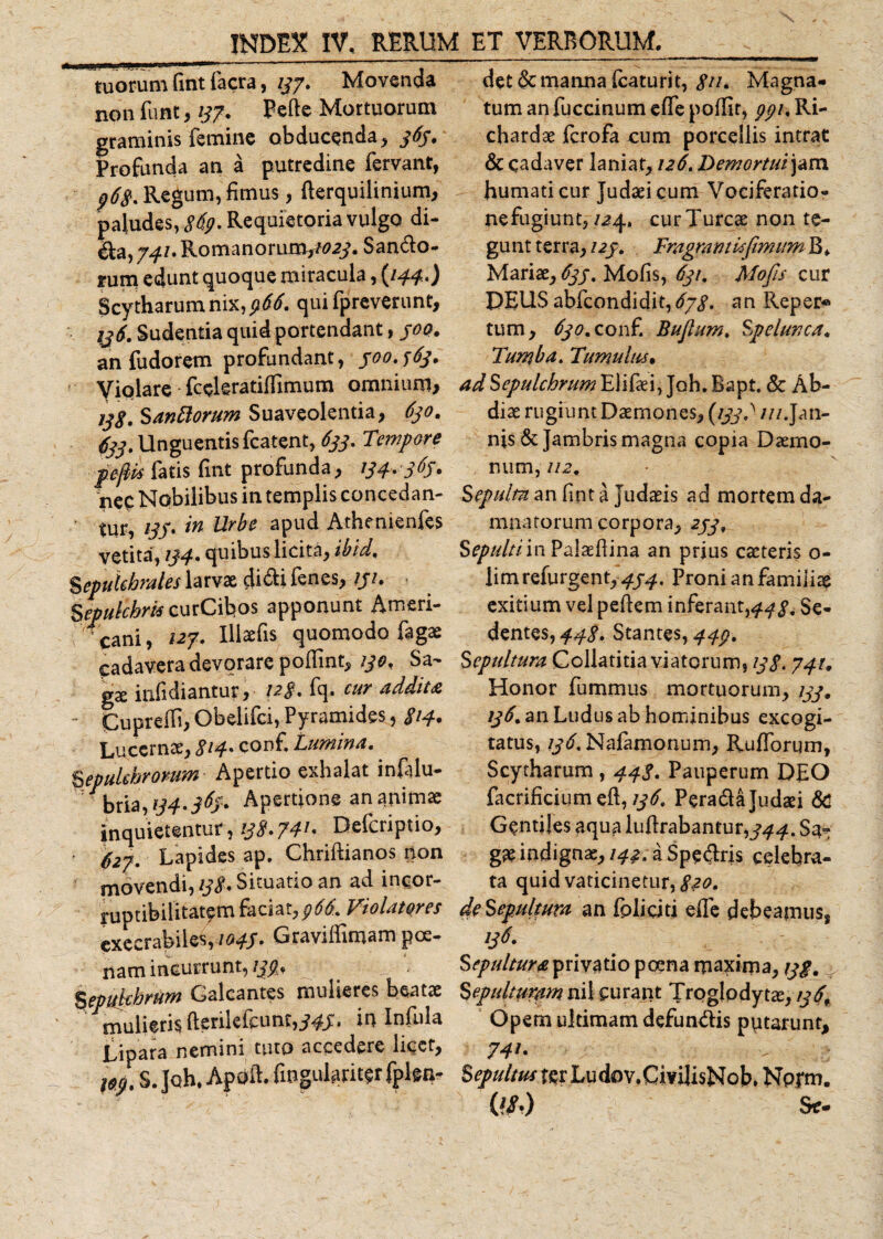 tuorum fmt facra, 137. Movenda non funt, 137. Pede Mortuorum graminis femine obducenda, 363. Profanda an a putredine fervant, p68. Regum, fimus, derquilinium, paludes, 869. Requietoria vulgo di- ^a,7^/.Romanorur£V/&lt;?^. Sanio¬ rum edunt quoque miracula, {144.) Scytharumnix,^&lt;f. qui fpreverunt, 136. Sudentia quid portendant, 300. an fudorem profundant, 300.363. Violare fccleratidimum omnium* 13$. Santtorum Suaveolentia, 630. 633. Unguentis fcatent, 633. Tempore pfih fatis fmt profanda, 134. 363. nec Nobilibus in templis concedan¬ tur, 133. in Urbe apud Athenienfas vetita, 134• quibus licita, ibid. %epuUhrales larvae faii fanes, 131. Sepukhrk curCibos apponunt Ameri¬ cani, 127. Illaefis quomodo fagae cadavera devorare podint, 130. Sa¬ ga: infidiantur, cur *ddit&amp; Cuprefa, Obelifci, Pyramides, 8*4* Lucernae, 814• conf. Lumina.. Sepukhromm Apertio exhalat infalu- bria,ij4-36j' Apertione an animae inquietentur, 138*74* - Defcriptio, 627. Lapides ap. Chridianos non movendi, 138. Situatio an ad incor¬ ruptibilitatem faciat,966. Violatores execrabiles, 1043. Gravidimam poe¬ nam incurrunt, 133* %epu}chrum Galeantes mulieres beatae mulieris ftenkfamf,^. in Infula Lipara nemini tuto accedere licet, S.Joh.Apoft. fiogulariter fplsn- det &amp; manna faaturit, 8**- Magna¬ tum an fuccinum ede poffit, 991. Ri- chardae ferofa cum porcellis intrat &amp; cadaver laniat, 126. Demortui\am humati cur Judaei cum Vociferatio- nefagiunt, 124. curTurcae non te¬ gunt terra, 123. Fragrant is fimum B. Mariae, 633. Mofis, 631. Mofis cur DEUS abfeondidit, 678. an Reper« tum, 630.conf. Bujlum. Spelunca. Tumba. Tumulus• adSepulchrumElifaei, Joh. Bapt. &amp; Ab¬ di ae rugiunt Daemones, (1337 ///.Jan- nis &amp; Jambris magna copia Daemo¬ num, 112. Sepultn an fmt a Judaeis ad mortem da¬ mnatorum corpora, 233, Sepultiin Palaedina an prius caeteris o- limrefurgent,^. Proni an familia exitium vel pedem inferant,448* Se¬ dentes, 448. Stantes, 443. Sepultura Collatitia viatorum, 138.741. Honor fummus mortuorum, 133. 136. an Ludus ab hominibus excogi¬ tatus, 136. Nafamonum, Rufforum, Scytharum , 443. Pauperum DEO facrificium eft, 136. Perada Judaei &amp; Gentiles aqua ludrabantur,^^. Sa-: gaeindignae,/^.aSpedris celebra¬ ta quid vaticinetur, 820. deSepultura an foliciti effe debeamus, 136. Sepultura privatio po?na maxima, 138.2 Sepulturam nil curant Troglodytae, 136, Opem ultimam defundis putarunt, 74*- Sepultus ter Ludov.CmJisNob» Npfm. OSi) Se*