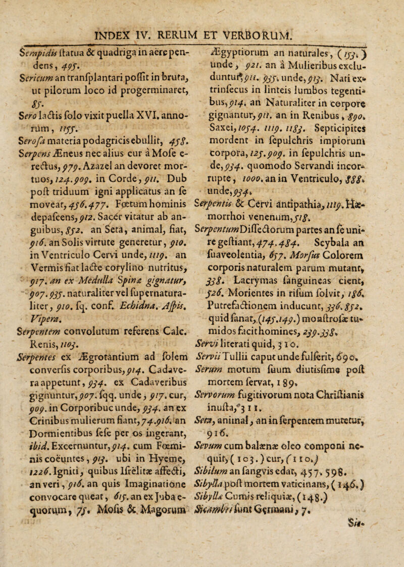 Serapidis itatua &amp; quadriga in aere pen¬ dens, 495. Sericum an tranfplantari poflit in bruta, uc pilorum loco id progerminaret, SS- Sero laUis folo vixit puella XVI. anno¬ rum, 1155. Sero/a materia podagricis ebullit, 458. Serpens jEneus nec alius cur a Mofe e- re&amp;us, 979. Azazel an devoret mor¬ tuos, 124.909. in Corde, 911. Dub poft triduum igni applicatus an le moveat, 496.477. Foetum hominis depafcens,^2. Sac^r vitatur ab an¬ guibus, 852. an Seta, animal, fiat, 916. an Solis virtute generetur, pio, in Ventriculo Cervi unde, mp, an Vermis fiat lade corylino nutritus, 917. an ex Medulla Spina gignatur, 907.935. naturaliter vel fupernatura- liter, 910, fq. conf. Echidna, Jjpis. Vipera, Serpentem convolutum referens Cale. Renis, 1103, Serpentes ex Aigrotantium ad folem converfis corporibus,914, Cadave¬ ra appetunt, 934, ex Cadaveribus gignuntur,907, fqq. unde, 917. cur, 909. in Corporibuc unde, 934. an ex Crinibus mulierum fiant, 74,916* an Dormientibus fefe per os ingerant, ibid. Excernuntur,^, cum Foemi- nis coeuntes, 913, ubi in Hveme, 1226, Igniti, quibus lfrelitse afFe&amp;i, anveri, 916, an quis Imaginatione convocare queat, 615, an ex Juba e- iEgyptiorum an naturales, (ijj, ) unde, 921, an a Mulieribus cxclu- duntui^j?//. 935* unde, 913, Nati ex* trinfecus in linteis lumbos tegenti* bus^914, an Naturaliter in corpore gignantur,911. an in Renibus, 890, Saxei, 1054, 1119,1183, Septicipites mordent in fepulchris impiorum corpora, 125,909, in fepulchris un*- de,j?y^. quomodo Servandi incor¬ rupte , 1000, an in Ventriculo, 888* un de,£^u Serpentis &amp; Cervi antipatkia, 1119, H«* morrhoi venenum,//#. SerpentumDiRzSiotmn partes an fe uni* regeftiant,474*484. Scybala an fuaveolentia, 657. Morfws Colorem corporis naturalem parum mutant* 338. Lacrymas fanguineas cient, 526. Morientes in rifum folvit, i8d, Putrefa&amp;ionem inducunt, 336.852* quid fanat, (145.149.) moaftrofas tu* midos facit homines, 239.338* Serviliterati quid, 310. Servii Tullii caput unde fullerit, £90* Serum motum fuum diutisfime poR mortem fervat, 1 89« Servorum fugitivorum nota ChriRianis inufta/3 11. Sem, animal, an in ferpentem mutetur, 916. Sevum cum balaenas oleo componi ne* quit, ( 1 c 3.) cur, (11 o&gt;) Sibilum an fangvis edat, 457. 598. Sibylla pofl mortem vaticinans, ( 146,) Sibylla Cumis reliquiae, (148.)
