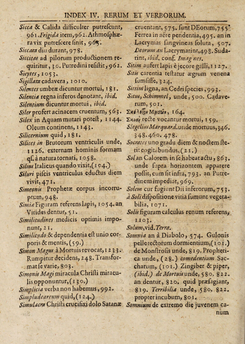 Sicca &amp; Calida difficulter putrefcunt, 9 61 .Frigida item,961. Athmofphae- ravix putrefcerefinit, 96*}, Siccata diu durant, 978. Siccitas ad pilorum produ&amp;ionem re¬ quiritur, 30. Putredini refiftit, 962. Sicytesj 1055. Sigillata cadavera, 1010. Silentes umbrae dicuntur mortui, 1 g 1. Silentia regna inferos denotant, ibid. Silentium dicuntur mortui, ibid. Siler profert acinacem cruentum, 563. Silex in Aquam mutari poteft, 1144. Oleum continens, 1143. Silicernium quid &gt; 18 J • Silices in Brutorum ventriculis unde, H i6, externam hominis formam qf. a natura tornati, 1058. Silius Italicus quando vixit,(104.) Siluri pifeis ventriculus edu&amp;us diem vivit, 471, Simconis Prophetae corpus incorru¬ ptum, 948. Simia figuram referens lapis, 10 54. an Virides dentur, 51. Similitudines medicis optimis impo¬ nunt, 21, Similitudo &amp; dependentia eft unio cor¬ poris Sementis, (5 9.) Smon Magus a Mortuis revocat, 1233. Rumpitur decidens, 248. Transfor- matfe varie* 8°J‘ Simonis Magi miracula Chrifli miracu¬ lis opponuntur, (13 o.) Simplicia verba non habemus ,992. Simpludeareum quid,(i 24.) Simulacra Chriili crucifixi dolo Satanas cruentant, 57 5. funtDEorum,7 5 5* Ferrea in aere pendentia,49 5. an in Lacrymas fangvineas foiuta, 507. Deorum an Lacrymarint,4o g. Suda- rint, ibid. conf. Imagnes. Sitim aufert lapis e jecore galli, 11 27. Sitis carentia teftatur aegrum venena fu rufi fle, 3 24. Sittim ligna, an Cedri fpecies ,993. SitiUjSchimmd&gt; unde, 500. Gadave* rum, 501. Zaehslgv Mpcr®*, 164. %nicq redle vocantur mortui, 159. SlegeliusMarquard.unae mortuus, 346. 348.460. 478. Socrates uno gradu diem &amp; nodtem Be¬ tit cogitabundus, (21.) Sol an Calorem in fe habeat adu, 8 6 3. unde fupra horizontem apparere poffit, cum fit infra, 793. an Putre¬ dinem impediat, 969. Solem cur fugiunt Dii inferorum, 753. d i$W/difpofitione vitia fumunt vegeta¬ bilia, 1071. Solis figuram calculus renum referens, * 1103, Solum jii&amp;.Terra. Somnia an a Diabolo, 574. Gulonis pelle te&amp;orum dormientium,(101,) de Mondrofis unde, 819* Propheti¬ ca unde, (28.) comedentium Sac- charum, (101.) Zingiber &amp; piper, (ibid.) de Mortuis unde, 580. 822. an dentur, 820. quid praefugiant, 819. Terribilia unde, 580. 822, propterincubum, 801* Somnium de extremo die juvenem ca¬ num