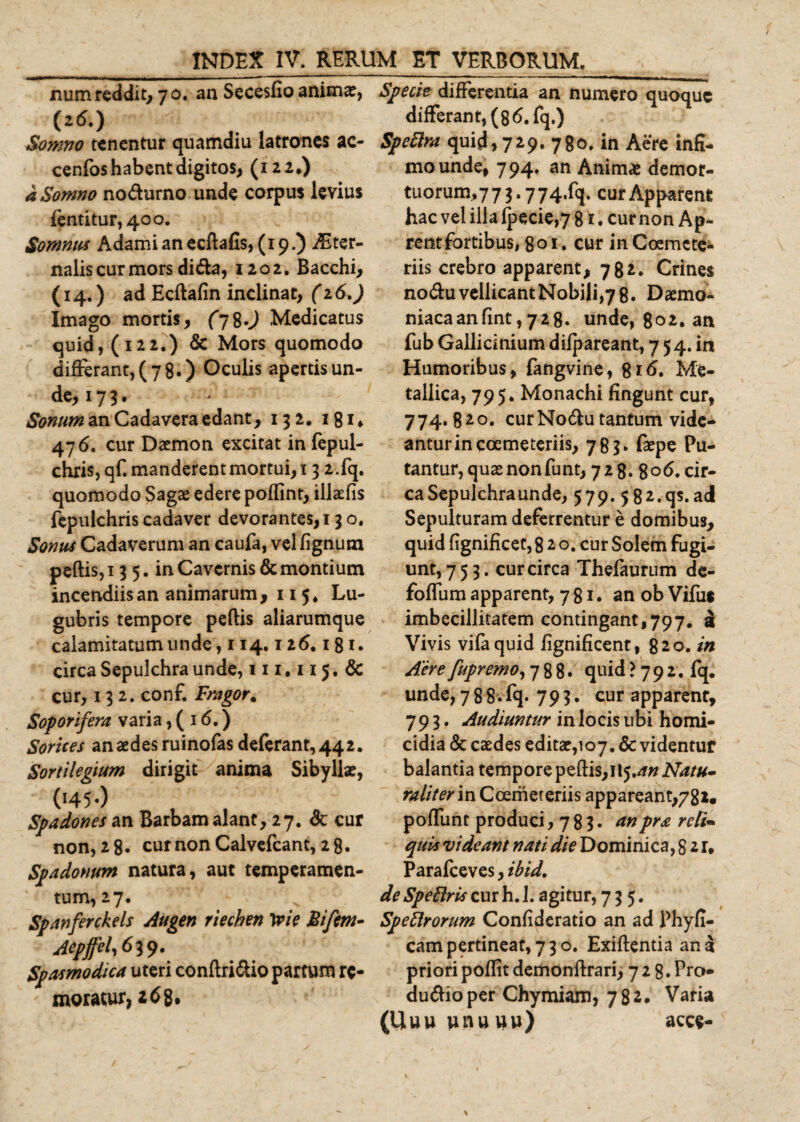 num reddit, 70. an Secesfio anima?, (16.) Somno tenentur quamdiu latrones ac- cenfos habent digitos, (122.) a Somno no&amp;urno unde corpus levius (entitur,4oo. Somnus Adamianecftafis, (19.) Ster¬ nalis cur mors dida, 1202» Bacchi, (14.) ad Ecftafin inclinat, (16.) Imago mortis, (7%.) Medicatus quid, (122.) &amp; Mors quomodo differant,(7 8.) Oculis apertis un- de, 17 3. Sonum an Cadavera edant, 132. 181* 476. cur Daemon excitat in fepul- chris,qf. manderent mortui, 13 2.fq. quomodo Sagae edere poffint, illaefis fepulchris cadaver devorantes, 13 o. Somu Cadaverum an caufa, vel fignutn peftis,i 3 5. in Cavernis &amp; montium incendiis an animarum, 11 5* Lu¬ gubris tempore peftis aliarumque calamitatum unde, 114.12 6.1 81. circa Sepulchra unde, 111.115. &amp; cur, 132. conf. Fragor. Soporifera varia, ( 1&lt;5.) Sorices an aedes ruinofas deferant, 442. Sortilegium dirigit anima Sibyllae, ('45 •) Spadones an Barbam alant, 27. &amp; cur non, 28. cur non Calvefcant, 28. Spadonum natura, aut temperamen¬ tum, 27. Spanferckels Augen rtechen trie Bifrn- Aepffel,6i$. Spasmodica uteri conftri&amp;io partum re¬ moratur, z6 8, Specie differentia an numero quoque differant, (8 6. fq.) Speftra quid, 729. 780. in Aere infi¬ mo unde, 794. an Animae demor¬ tuorum^ 3.774^. cur Apparent hac vel illa fpecie,7 81. cur non Ap- rentfortibus, 801. cur in Coemete¬ riis crebro apparent, 782. Crines no&amp;uvellicantNobili,78. Daemo¬ niaca an fint, 728. unde, 802. an fub Gallicinium difpareant, 7 5 4. in Humoribus , fangvine, %i6. Me¬ tallica, 795. Monachi fingunt cur, 774.820. curNo&amp;u tantum vide¬ antur in coemeteriis, 783» faepe Pu¬ tantur, quae non fu nt, 728. 8° 6. cir¬ ca Sepulchra unde, 579. 5 82.qs. ad Sepulturam deferrentur e domibus, quid fignificet, 8 2 o. cur Solem fugi¬ unt, 753. cur circa Thefaurum de- foffum apparent, 781. an ob Vifus imbecillitatem contingant,797. i Vivis vifaquid fignificent, 820. in Aere fupremo, 788. quid ? 7 9 2. fq. unde, 788.fq* 793. cur apparent, 793. Audiuntur in locis ubi homi¬ cidia &amp; caedes editae,107. &amp; videntur balantia tempore peftis, 115.4« Natu- taliter in Coemeteriis appareant,782. poffunt produci ,78!* anpra reli¬ quis videant nati die Dominica, 8 2 r, Parafceves, ibid. de Speftris cur h. 1. agitur, 735. Speftrorum Confideratio an ad Phyfi- campertineat,73o. Exiftentia ana priori poftit demonftrari, 7 2 8.Pro- du&amp;ioper Chymiam, 782. Varia (Uuu wnuuu) acce-