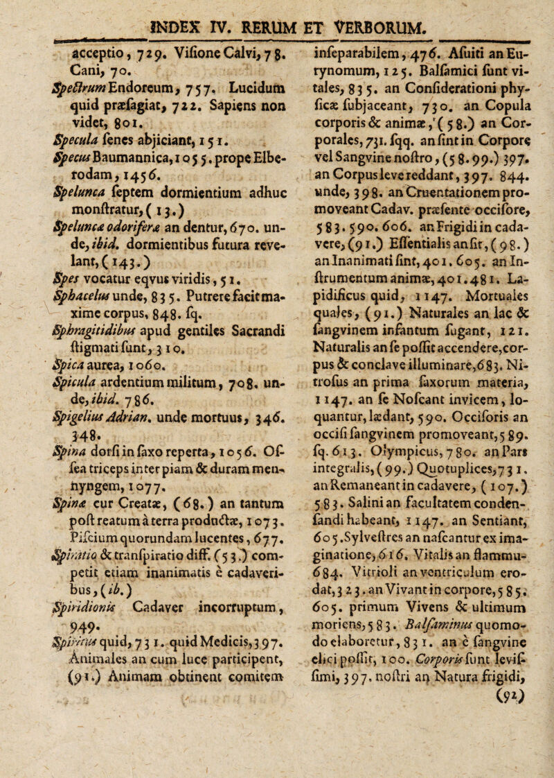 INDEX IV. RERUM u-mn ** *' —-- ■ ~~ ■■■' -■ ■■ acceptio, 729, Vilione Calvi, 78. Cani, 70. j^Jfr/*wEndoreum, 757, Lucidum quid prafagiat, 722. Sapiens non videt, 801, Specula fenes abjiciant, 151. Spectis Baumannica, 1055, prope Elbe- rodam, 145 6. Spelunca feptem dormientium adhuc monftratur, (13.) Spelunca odorifera an dentur, 670. un¬ de, ibid. dormientibus futura reve¬ lant,(143.) Spes vocatur eqvus viridis ,51, Spbacelus unde, 83 5. Putrere facit ma¬ xime corpus, 848. fq. Bphmgitidibm apud gentiles Sacrandi Ibgmatifunt, 310, Spica aurea, 1060* Spicula ardentium militum, 708« un¬ de,/^. 786. Spigelius Adrian* unde mortuus, 346. 34 8 • Spina dorfi in laxo reperta, 1056. Ofc fea triceps inter piam &amp; duram men^ hyngem, 1077, Spina cur Creatae, (68.) an tantum poft reatum a terra prodn&amp;&lt;e, 1073. Pifciumquorundamlucentes, 677. Spiratio &amp; tranfpiratio diffi (5 3 i) com¬ petit etiam inanimatis e cadaveri¬ bus, (ib.) Spiridionk Cadaver incorruptum, 949- Spiritus quid, 731. quid Medicis, 3 97, Animales an cum luce participent, (91*) Animam obtinent comitem ET VERBORUM._ infeparabilem, 476. Afuiti anEu- rynomum, 125. Balfimici funt vi¬ tales, 835. an Confiderationi phy- (icas fubjaceant, 730. an Copula corporis &amp; animae, ( 58.) an Cor¬ porales, 731, fqq. anhntin Corpore vel Sangvine nodro, (5 8« 99*) 597» an Corpus leve reddant, 397, B44. unde, 398. an Cruentationem pro¬ moveant Cadav. pnefente occifore, 583*59 °«6°6. an Frigi di in cada¬ vere,^!.) Effentialisaniit,(98.) an Inanimati/int, 401.605. anln- ftrumentum animae, 401.481. La- pidificus quid, 1147. Mortuaies quales, (91.) Naturales an lac 6c fangvinem ir.fantum fugant, 121. Naturalis an fe poffit accendere,cor¬ pus &amp; conclave illuminare,683» Ni- trofus an prima laxorum materia, 1147. an fe Nofcant invicem, lo¬ quantur, laedant, 590. Occiforis an occififangvinem promoveant,5 89. fq. 613. Olympicus, 780. an Pars integralis,(99.) Quotuplices,73 i9 an Remaneant in cadavere, ( 107.) 583, Salini an facultatem conden- fandihabeant, H47. an Sentiant, 605 .Sylveftres an nalcantur ex ima- ginadone, 616, Vitalis an flammu- 684. Vitrioli an ventriculum ero¬ dat^ 2 3. an Vivant in corpore, 5 85 . 605. primum Vivens &amp; uldmum moriens, 583. Balfaminus quomo¬ do elaboretur, 831. an e fangvine elici pofiit, 100. Corpork&amp;mt levit limi, 397, noftri ai&gt; Natura frigidi, (90