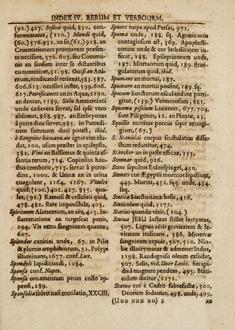(92.)427. Infitus quid, 83 o. con- Spuere turpeapudPerfas, 97rf fermentatus, (1 10.) Mundi quid. Spuma unde, 188. fq. Agonizantit (5o.)576.932.an{it,((5r.)928.aa contagiofum eft, 369. Apopiedi- Cruentationem promoveat praefen- eorum unde &amp; cur lethalita^em in- te occiforc, 5 7 6. 6 o 3. feu Commu- ferat, 1 8 8 • Epilepticorum undL nis an fenfum ititer fe diftantibus communicet,91.98. Occifian Ani¬ mum,vindicandi retineatis 3 ♦ 5 87* 606.615. occiforiinftet, 599.606. 617.Petrificantes an in Aqua, 1190. an dentur, 1189. Salia Ammoniaci unde cadavera fervat, fal iple vero abfumat, 868.987. anEmbryones aputredinefervet,985. in Putredi¬ nem fummam duci poteft, ibid. b Sangvinc humano an ignis vim elu¬ dat, 100. ufumpraftet inepilepfia, 582. an Balfamus &amp; quinta ef- fentiarerum, 714. Copiofius hau- ftus comburit,713. fervat a putre¬ dine, 1000. &amp; Urinae an in urina coagulent, 1164. 1167. Vitales quid,(100.)402.427. 83 5. qua¬ les, (91.) Ramofi &amp; cellulati quid, 478.482» ftare imposfibile, 403. Spirituum Alimentum, an aer, 413. In¬ flammatione an turgefeat penis, 294. Vis extra fangvinem quanta, 607. Splendor canitiei unde, 67. in Pilis deplumis amphibiorum, 5 1. Polypi illuminans, 1677. conf.Z,#*. Spondyli lapidicondi, 1084. Sponfa conf. Nupta. Sponfa ornamentum penes collo ap- pen(i,2 89. ^^y^/Mfolvitnafimutilatio,XXClil. 187. Mortuorumquid; 1 $p,grati* gulatorum quid, ibid. Spumant an mortui, 187. Spumare an mortui posfint, 189. fq. Sputum Sandorum ofculandum pot$[~ gitur, (13 9.) Verminofum ? 88 f* Squama pifeium Lucentes, 677* 704* funt Pili genus, 12. anPlantae, 23. Squillis nutritus porcus fapit axungi- giam, ( 67.) S. St anisi ai corpus fr.uftulatim difle- dum redimitur, 474. Stancker an in pefte efficax, 3 5 5 * Stannar quid, 926. Stans fepultusEuienfpiegel, 45o, Stantes cur /Egyptii mortuos fepeiiuq^ 449.Mortui,432.fqq. unde,434, leq. Statica S an do ri a n ae ba fis, 416* Staticulum quid, 117 2 , Statius quando vixit, ( 104.) Statua JESll ladeas ftillat lacrymas*, 507. Lignea aeris gravkatem &amp; le¬ vitatem indicans ,, 386. Minervae fangvinem expuit, 5 07. 5 s o. Nio-. bae illacrymatur &amp; admonetlndos* 1198. Raudagnifii oleum exfodar, 507. Salis,vid.UxorLotbi. Serapi¬ dis a magnete pendens, 495* Stati* culum dicitur,’1171. Statua cur e Cedro fabrefadac, 500* Deorum fodantes, 49 g.undc; 499.