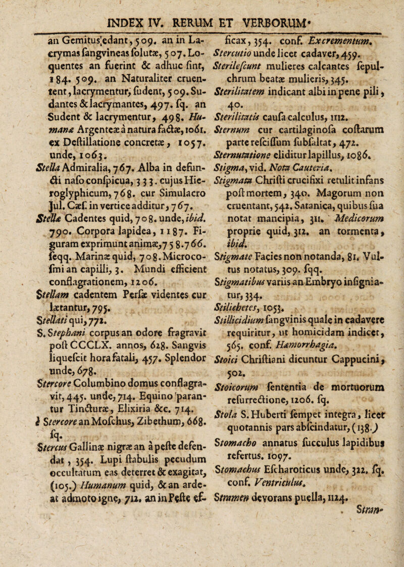 an Gcmitus^edant, 5 09. an In La- crymas (angvineas lolutae, 507. Lo- qucntes an fuerint &amp; adhuc fint, 184. 5©9* an Naturaliter cruen¬ tent , lacrymentur, fudent, 509. Su¬ dantes «St lacrymantes, 497. fq. an Sudent &amp; lacrymentur, 498. Hu¬ mana Argenteae a natura fadae, io6t. ex Deftillatione concretae , 1057. unde, 10 63. Admiralia, 767. Alba in defun¬ di nafo conlpicua, 333.cujusHic- roglyphicum, 768. cur Simulaero Jul.Caef in vertice additur, 767. Stella Cadentes quid, 708. unde, ibid. 790. Corpora lapidea, 1187. Fi¬ guram exprimunt animae, 7 58.766. ftqq. Marina quid, yog.Microco- fmi an capilli, 3. Mundi efficient conflagrationem, 12 06, Stellam cadentem Perfae videntes cur laetantur, 795. Stellati cpxiy 772. S.Stephani corpus an odore fragravit pofiCCCLX. annos, 61%. Sangvis liquefeit hora fatali, 457. Splendor unde, 678. Stercore Columbino domus conflagra¬ vit, 445. unde, 714. Equino ^paran¬ tur Tindurae, Elixiria &amp;c. 714. i StercoreanMofchus, Zibethum, 668. fq- Stercus Gallinae nigrae an a pefte defen¬ dat , 354. Lupi ftabulis pecudum occultatum eas deterret &amp; exagitat, (105.) Humanum quid, «Scan arde¬ as admoto igne,712* aninFefte ef¬ ficax, 354. conf. Excrementum. Stercutio unde licet cadaver, 459. Sterilefcunt mulieres calcantes fepul- chrum beatae mulieris, 345. Sterilitatem indicant albi in pene pili, 40. Sterilitatis caufa calculus, im. Sternum cur cartilaginofa coftarum parte relciiTum fubfaltat, 472. Sternutatione eliditur lapillus, iog6. Stigma, vid. Nota Cauteria. Stigmata Chrifti crucifixi retulit infans pofi:mortem, 340. Magorum non cruentant, 541. Satanica, quibus fua notat mancipia, 311. Medicorum proprie quid, 312. an tormenta, ibid. Stigmate Facies non notanda, 8i. Vul¬ tus notatus, 309. fqq. Stigmatibus variis an Embryo infignia- tur, 334. -iC: Stilicbetcs, 1053. Stillicidium fangvinis quale in cadavere requiritur, ut homicidam indicet, 565. conf. Hamorrhagia. Stoici Chriftiani dicuntur Cappucini, 502. Stoicorum lententia de mortuorum refurredione, 1206. fq. Stola S.Huberti fempet integra, licet quotannis pars ablcindatur, (138.9 Stomacho annatus fucculus lapidibus refertus. 1097. Stomachus Efcharoticus unde, 322. fq. conf. Ventriculus. Stramen devorans puella, 1124. , . S trm»