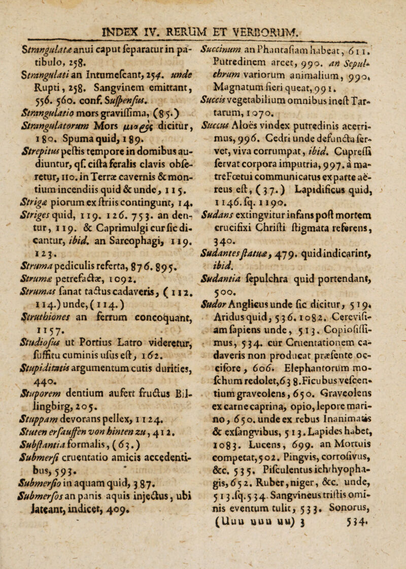 Strangulat* anui caput feparatur in pa¬ tibulo, 258. Strangulati an Intnmefcant, 25^. unde Rupti, 258. Sangvinem emittant, 556. 560. conf. Sufrenfus. Strangulatio mors gravidi ma, (85.) Strangulatorum Mors dicitur, 180. Spuma quid, 189. Strepitus peftis tempore in domibus au¬ diuntur, qHcifta feralis clavis obfe- retur, no. in Terrae cavernis &amp; mon¬ tium incendiis quid &amp; unde ,115. Striga piorum ex ftriis contingunt, 14. Striges quid, 119. 12 6. 753. an den¬ tur, 119. &amp; Caprimulgi curlic di¬ cantur, ibid. an Sarcophagi, 119. 123. Struma pediculis referta, 87 6. 89 5* Struma petrefa&amp;ae, 1092. Strumas fanat ta&amp;uscadaveris, ( 112. 114.) unde, ( 114,) Struthiones an ferrum concoquant, 1157. Studiofus ut Portius Latro videretur, fuffitu cuminis ufuseft, 162. Stupiditatis argumentum cutis durities, 44°. Stuporem dentium aufert fru&amp;us Bil- lingbirg, 205. Stuppam devorans pellex, 1124. Stuten erfauffen von binten zu, 412. Subfiantia formalis, ( 63.) Submerfi cruentatio amicis accedenti- bus, 593. Submerfio in aquam quid, 3 87. Submerfosan panis aquis injeftus, ubi Jateant, indicet, 409, Succinum anPhantafiam habeat ,611. Putredinem arcet, 990. an Sepul* chrum variorum animalium, 990» Magnatum heri queat, 991, Succis vegetabilium omnibus ineft Tar¬ tarum, 1070. Succus Aloes vindex putredinis acerri¬ mus, 996. Cedri unde defundafer¬ vet, viva corrumpat, ibid. Cupretli fervat corpora imputria, 997. a ma¬ tre F ce tui communicatus exparte ae¬ reus eft, (37.) Laptdificus quid, x 146.6}. 1190. Sudans extingvitur infans poft mortem crucifixi Chrifti ftigmata referens, 34°. Sudantesflatu*, 479. quid indicarim, ibid. Sudantia fepulchra quid portendant, 500. Sudor Anglicusunde fic dicitur, 519* Aridus quid, 536,1082. Cerevifi- am fapiens unde, 513. Copiofiffi- mus, 5 34. cur Cruentationem ca¬ daveris non producat praefente oc- cifbre , 606. Elephantorum mo- fchum redolet, 6 3 8. Fi cubus vefcen- tium graveolens ,650. Graveolens ex carne caprina, opio, lepore mari¬ no, 650. unde ex rebus Inanimatis &amp; exfengvibus, 5 13. Lapides habet, 1083. Lucens, 699. an Mortuis competat,502. Pingvis, corrofivus, &amp;c. 535, Pifculentusichrhyopha- gis, 65 2, Ruber,niger, &amp;c. unde, 5 13 .fq. 5 34 Sangvineus trifiis omi¬ nis eventum tulit, 533, Sonorus,